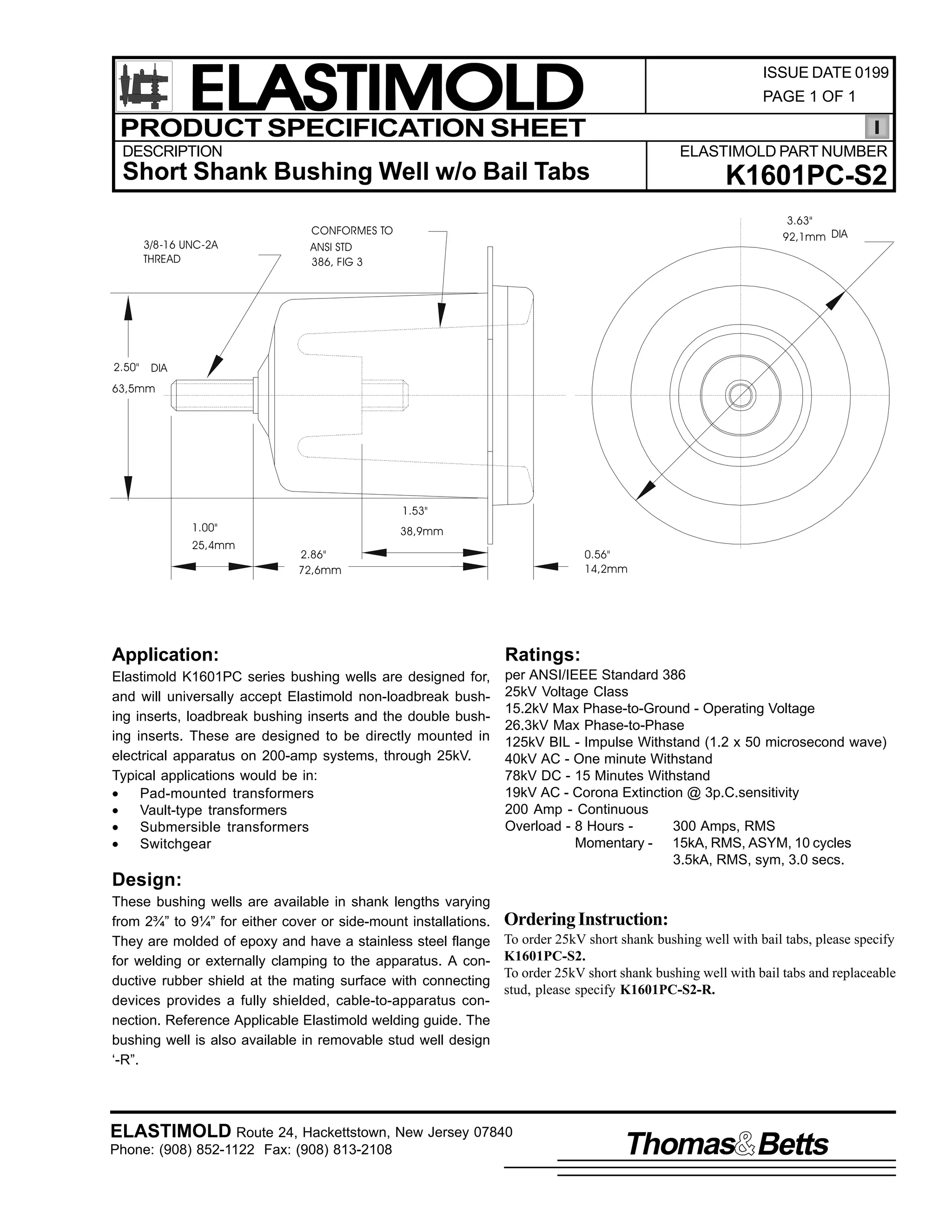 ELASTIMOLD
PRODUCT SPECIFICATION SHEET

ISSUE DATE 0199
PAGE 1 OF 1

DESCRIPTION

ELASTIMOLD PART NUMBER

Short Shank Bushing Well w/o Bail Tabs
3/8-16 UNC-2A
THREAD

2.50"

K1601PC-S2
3.63"
92,1mm DIA

CONFORMES TO
ANSI STD
386, FIG 3

DIA

63,5mm

1.53"
1.00"
25,4mm

38,9mm
2.86"
72,6mm

0.56"
14,2mm

Application:

Ratings:

Elastimold K1601PC series bushing wells are designed for,
and will universally accept Elastimold non-loadbreak bushing inserts, loadbreak bushing inserts and the double bushing inserts. These are designed to be directly mounted in
electrical apparatus on 200-amp systems, through 25kV.
Typical applications would be in:
•
Pad-mounted transformers
•
Vault-type transformers
•
Submersible transformers
•
Switchgear

per ANSI/IEEE Standard 386
25kV Voltage Class
15.2kV Max Phase-to-Ground - Operating Voltage
26.3kV Max Phase-to-Phase
125kV BIL - Impulse Withstand (1.2 x 50 microsecond wave)
40kV AC - One minute Withstand
78kV DC - 15 Minutes Withstand
19kV AC - Corona Extinction @ 3p.C.sensitivity
200 Amp - Continuous
Overload - 8 Hours 300 Amps, RMS
Momentary - 15kA, RMS, ASYM, 10 cycles
3.5kA, RMS, sym, 3.0 secs.

Design:
These bushing wells are available in shank lengths varying
from 2¾” to 9¼” for either cover or side-mount installations.
They are molded of epoxy and have a stainless steel flange
for welding or externally clamping to the apparatus. A conductive rubber shield at the mating surface with connecting
devices provides a fully shielded, cable-to-apparatus connection. Reference Applicable Elastimold welding guide. The
bushing well is also available in removable stud well design
‘-R”.

Ordering Instruction:
To order 25kV short shank bushing well with bail tabs, please specify
K1601PC-S2.
To order 25kV short shank bushing well with bail tabs and replaceable
stud, please specify K1601PC-S2-R.

ELASTIMOLD Route 24, Hackettstown, New Jersey 07840
Phone: (908) 852-1122 Fax: (908) 813-2108

Thomas Betts

 