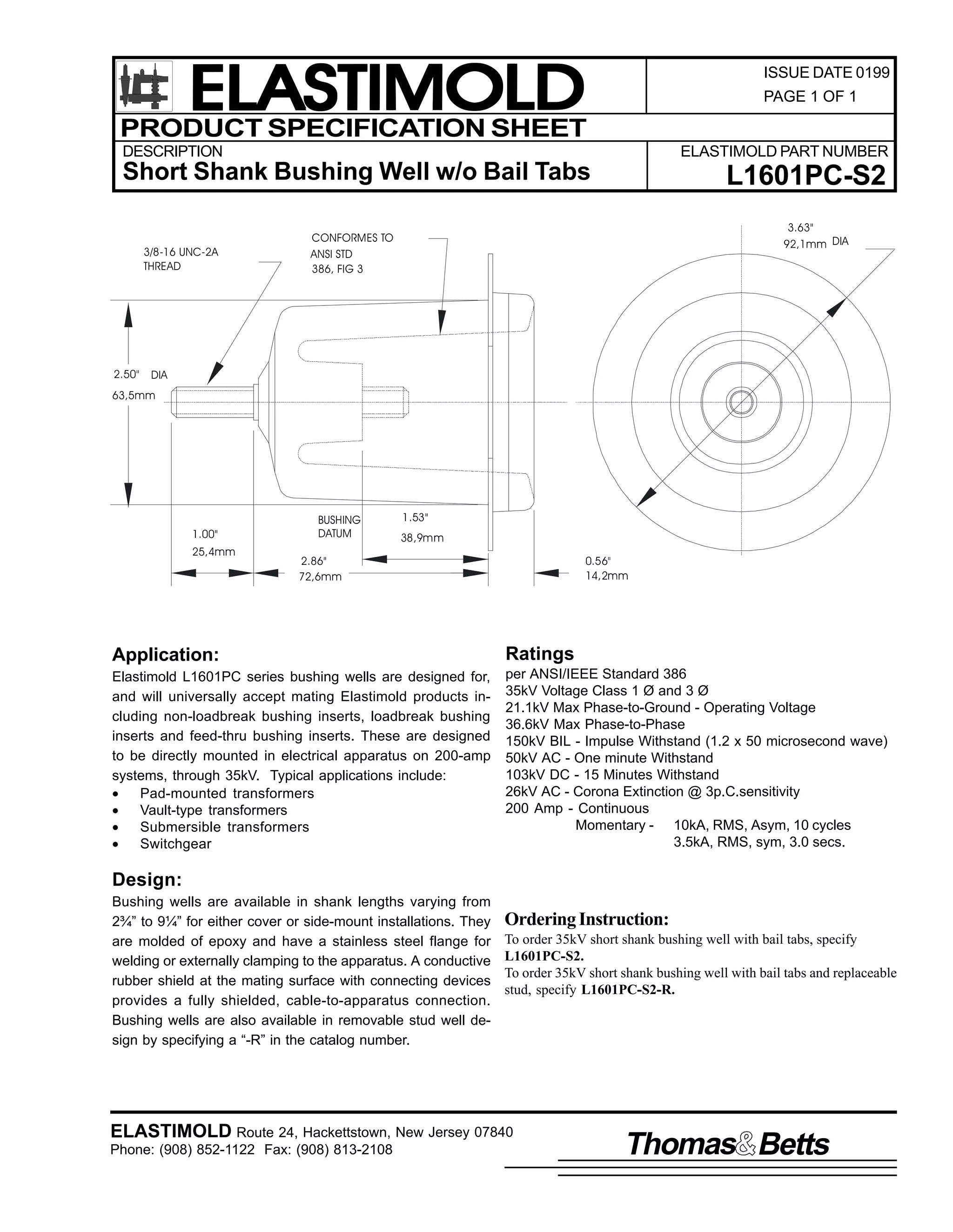 ELASTIMOLD
PRODUCT SPECIFICATION SHEET

ISSUE DATE 0199
PAGE 1 OF 1

DESCRIPTION

ELASTIMOLD PART NUMBER

Short Shank Bushing Well w/o Bail Tabs
3/8-16 UNC-2A
THREAD

2.50"

L1601PC-S2
3.63"
92,1mm DIA

CONFORMES TO
ANSI STD
386, FIG 3

DIA

63,5mm

1.00"
25,4mm

BUSHING
DATUM

1.53"
38,9mm

2.86"
72,6mm

0.56"
14,2mm

Application:

Ratings

Elastimold L1601PC series bushing wells are designed for,
and will universally accept mating Elastimold products including non-loadbreak bushing inserts, loadbreak bushing
inserts and feed-thru bushing inserts. These are designed
to be directly mounted in electrical apparatus on 200-amp
systems, through 35kV. Typical applications include:
•
Pad-mounted transformers
•
Vault-type transformers
•
Submersible transformers
•
Switchgear

per ANSI/IEEE Standard 386
35kV Voltage Class 1 Ø and 3 Ø
21.1kV Max Phase-to-Ground - Operating Voltage
36.6kV Max Phase-to-Phase
150kV BIL - Impulse Withstand (1.2 x 50 microsecond wave)
50kV AC - One minute Withstand
103kV DC - 15 Minutes Withstand
26kV AC - Corona Extinction @ 3p.C.sensitivity
200 Amp - Continuous
Momentary - 10kA, RMS, Asym, 10 cycles
3.5kA, RMS, sym, 3.0 secs.

Design:
Bushing wells are available in shank lengths varying from
2¾” to 9¼” for either cover or side-mount installations. They
are molded of epoxy and have a stainless steel flange for
welding or externally clamping to the apparatus. A conductive
rubber shield at the mating surface with connecting devices
provides a fully shielded, cable-to-apparatus connection.
Bushing wells are also available in removable stud well design by specifying a “-R” in the catalog number.

Ordering Instruction:
To order 35kV short shank bushing well with bail tabs, specify
L1601PC-S2.
To order 35kV short shank bushing well with bail tabs and replaceable
stud, specify L1601PC-S2-R.

ELASTIMOLD Route 24, Hackettstown, New Jersey 07840
Phone: (908) 852-1122 Fax: (908) 813-2108

Thomas Betts

 