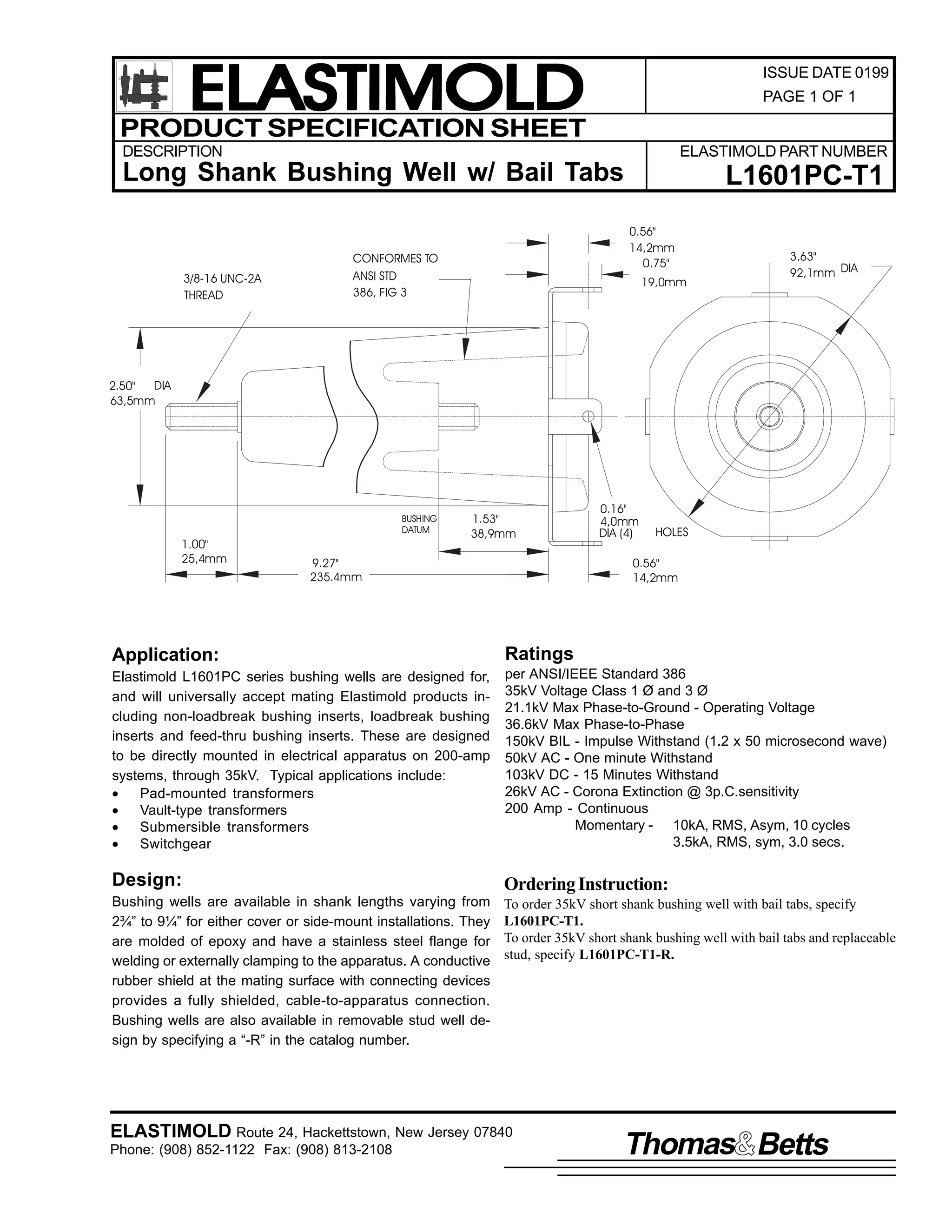 ELASTIMOLD
PRODUCT SPECIFICATION SHEET

ISSUE DATE 0199
PAGE 1 OF 1

DESCRIPTION

ELASTIMOLD PART NUMBER

Long Shank Bushing Well w/ Bail Tabs

3/8-16 UNC-2A
THREAD

L1601PC-T1
0.56"
14,2mm
0.75"

CONFORMES TO
ANSI STD
386, FIG 3

19,0mm

3.63"
92,1mm DIA

DIA
2.50"
63,5mm

BUSHING
DATUM

1.00"
25,4mm

1.53"
38,9mm

9.27"
235.4mm

0.16"
4,0mm
DIA (4)

HOLES

0.56"
14,2mm

Application:

Ratings

Elastimold L1601PC series bushing wells are designed for,
and will universally accept mating Elastimold products including non-loadbreak bushing inserts, loadbreak bushing
inserts and feed-thru bushing inserts. These are designed
to be directly mounted in electrical apparatus on 200-amp
systems, through 35kV. Typical applications include:
•
Pad-mounted transformers
•
Vault-type transformers
•
Submersible transformers
•
Switchgear

per ANSI/IEEE Standard 386
35kV Voltage Class 1 Ø and 3 Ø
21.1kV Max Phase-to-Ground - Operating Voltage
36.6kV Max Phase-to-Phase
150kV BIL - Impulse Withstand (1.2 x 50 microsecond wave)
50kV AC - One minute Withstand
103kV DC - 15 Minutes Withstand
26kV AC - Corona Extinction @ 3p.C.sensitivity
200 Amp - Continuous
Momentary - 10kA, RMS, Asym, 10 cycles
3.5kA, RMS, sym, 3.0 secs.

Design:

Ordering Instruction:

Bushing wells are available in shank lengths varying from
2¾” to 9¼” for either cover or side-mount installations. They
are molded of epoxy and have a stainless steel flange for
welding or externally clamping to the apparatus. A conductive
rubber shield at the mating surface with connecting devices
provides a fully shielded, cable-to-apparatus connection.
Bushing wells are also available in removable stud well design by specifying a “-R” in the catalog number.

To order 35kV short shank bushing well with bail tabs, specify
L1601PC-T1.
To order 35kV short shank bushing well with bail tabs and replaceable
stud, specify L1601PC-T1-R.

ELASTIMOLD Route 24, Hackettstown, New Jersey 07840
Phone: (908) 852-1122 Fax: (908) 813-2108

Thomas Betts

 