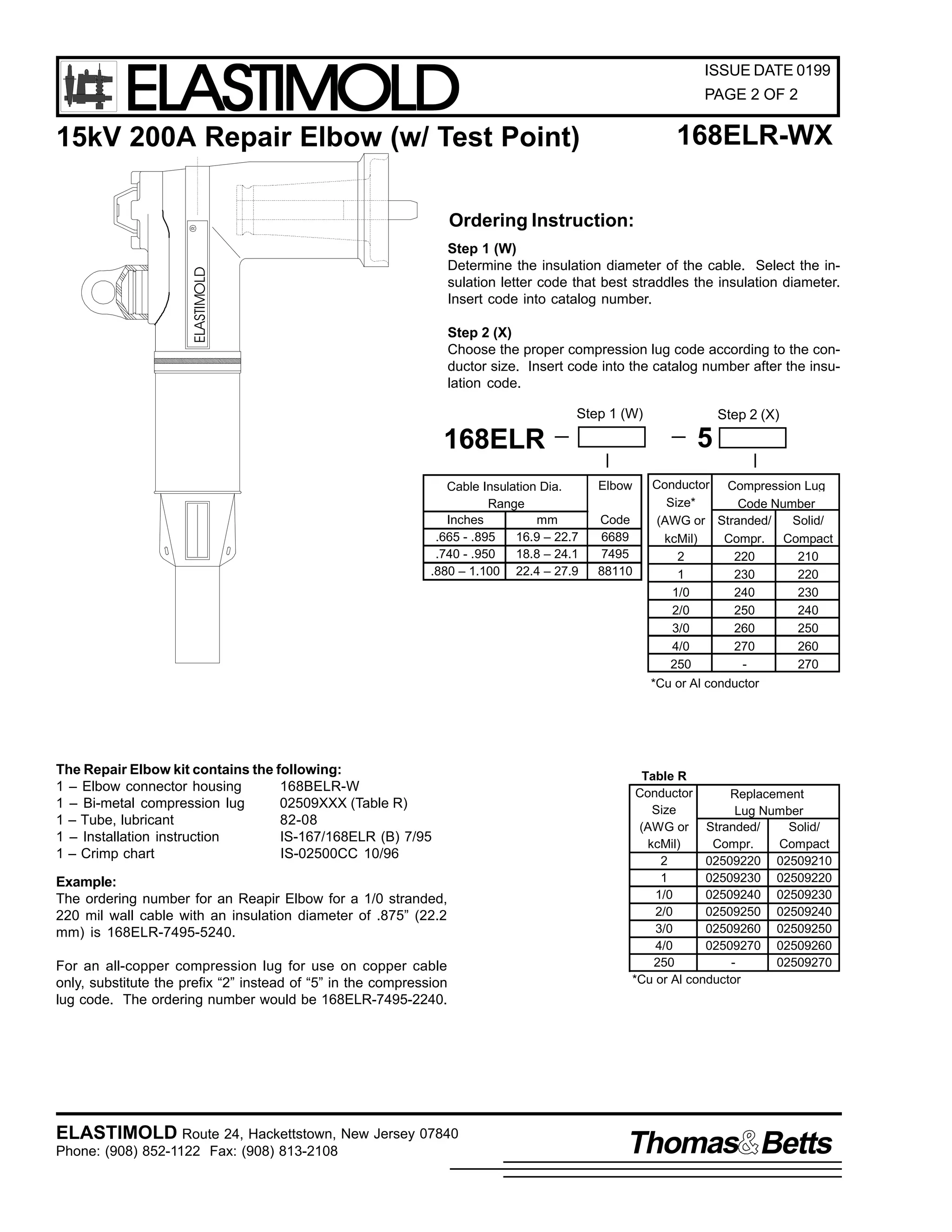 ELASTIMOLD

ISSUE DATE 0199
PAGE 2 OF 2

168ELR-WX

15kV 200A Repair Elbow (w/ Test Point)

R

Ordering Instruction:

ELASTIMOLD

Step 1 (W)
Determine the insulation diameter of the cable. Select the insulation letter code that best straddles the insulation diameter.
Insert code into catalog number.
Step 2 (X)
Choose the proper compression lug code according to the conductor size. Insert code into the catalog number after the insulation code.
Step 1 (W)

5

168ELR
Cable Insulation Dia.
Range
Inches
mm
.665 - .895
16.9 – 22.7
.740 - .950
18.8 – 24.1
.880 – 1.100 22.4 – 27.9

Step 2 (X)

Elbow
Code
6689
7495
88110

Conductor Compression Lug
Size*
Code Number
(AWG or Stranded/
Solid/
kcMil)
Compr. Compact
2
220
210
1
230
220
1/0
240
230
2/0
250
240
3/0
260
250
4/0
270
260
250
270
*Cu or Al conductor

The Repair Elbow kit contains the following:
1 – Elbow connector housing
168BELR-W
1 – Bi-metal compression lug
02509XXX (Table R)
1 – Tube, lubricant
82-08
1 – Installation instruction
IS-167/168ELR (B) 7/95
1 – Crimp chart
IS-02500CC 10/96
Example:
The ordering number for an Reapir Elbow for a 1/0 stranded,
220 mil wall cable with an insulation diameter of .875” (22.2
mm) is 168ELR-7495-5240.
For an all-copper compression lug for use on copper cable
only, substitute the prefix “2” instead of “5” in the compression
lug code. The ordering number would be 168ELR-7495-2240.

ELASTIMOLD Route 24, Hackettstown, New Jersey 07840
Phone: (908) 852-1122 Fax: (908) 813-2108

Table R
Conductor
Replacement
Size
Lug Number
(AWG or Stranded/
Solid/
kcMil)
Compr.
Compact
2
02509220 02509210
1
02509230 02509220
1/0
02509240 02509230
2/0
02509250 02509240
3/0
02509260 02509250
4/0
02509270 02509260
250
02509270
*Cu or Al conductor

Thomas Betts

 