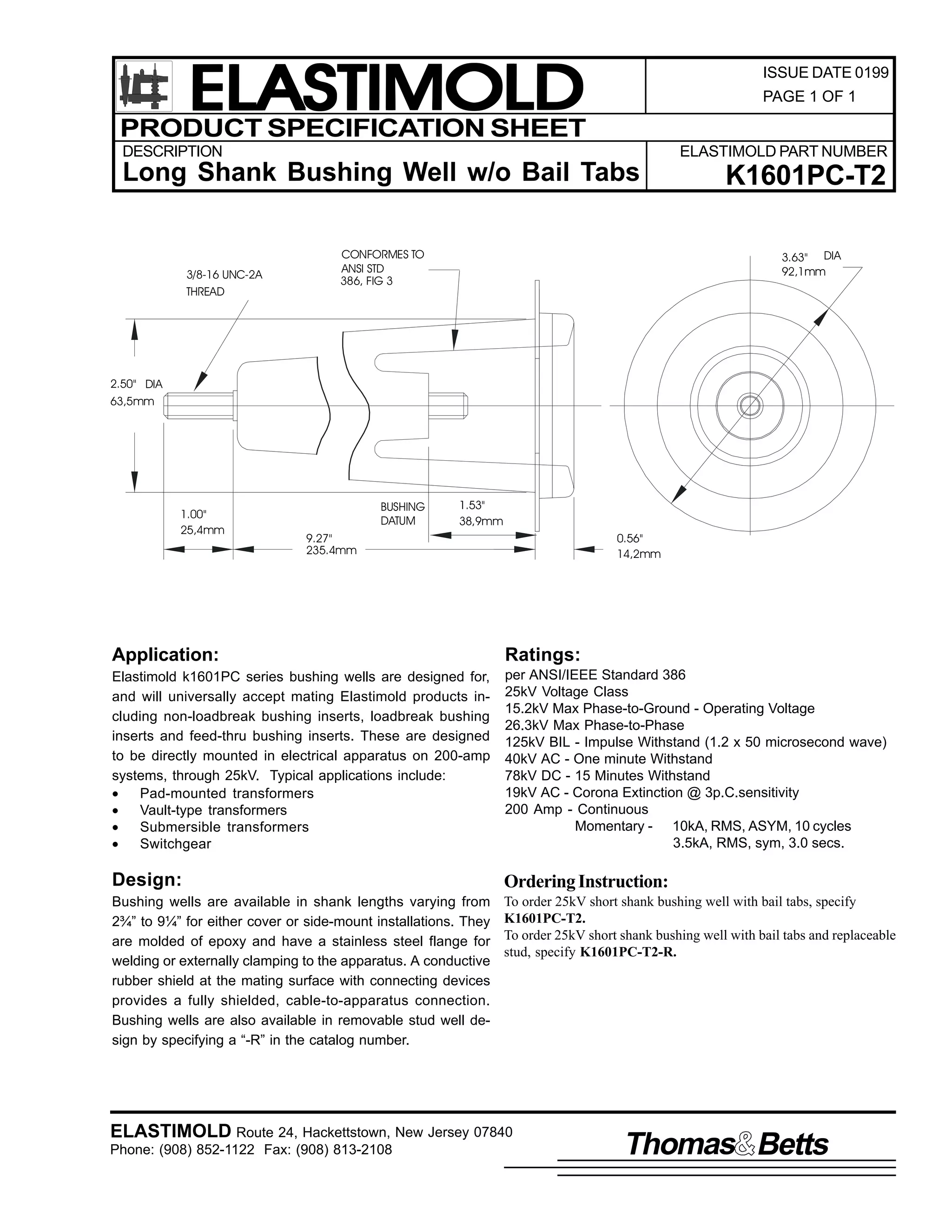 ELASTIMOLD
PRODUCT SPECIFICATION SHEET

ISSUE DATE 0199
PAGE 1 OF 1

DESCRIPTION

ELASTIMOLD PART NUMBER

Long Shank Bushing Well w/o Bail Tabs

3/8-16 UNC-2A
THREAD

CONFORMES TO
ANSI STD
386, FIG 3

K1601PC-T2
3.63" DIA
92,1mm

2.50" DIA
63,5mm

1.00"
25,4mm

BUSHING
DATUM

1.53"
38,9mm

9.27"
235.4mm

0.56"
14,2mm

Application:

Ratings:

Elastimold k1601PC series bushing wells are designed for,
and will universally accept mating Elastimold products including non-loadbreak bushing inserts, loadbreak bushing
inserts and feed-thru bushing inserts. These are designed
to be directly mounted in electrical apparatus on 200-amp
systems, through 25kV. Typical applications include:
•
Pad-mounted transformers
•
Vault-type transformers
•
Submersible transformers
•
Switchgear

per ANSI/IEEE Standard 386
25kV Voltage Class
15.2kV Max Phase-to-Ground - Operating Voltage
26.3kV Max Phase-to-Phase
125kV BIL - Impulse Withstand (1.2 x 50 microsecond wave)
40kV AC - One minute Withstand
78kV DC - 15 Minutes Withstand
19kV AC - Corona Extinction @ 3p.C.sensitivity
200 Amp - Continuous
Momentary - 10kA, RMS, ASYM, 10 cycles
3.5kA, RMS, sym, 3.0 secs.

Design:

Ordering Instruction:

Bushing wells are available in shank lengths varying from
2¾” to 9¼” for either cover or side-mount installations. They
are molded of epoxy and have a stainless steel flange for
welding or externally clamping to the apparatus. A conductive
rubber shield at the mating surface with connecting devices
provides a fully shielded, cable-to-apparatus connection.
Bushing wells are also available in removable stud well design by specifying a “-R” in the catalog number.

To order 25kV short shank bushing well with bail tabs, specify
K1601PC-T2.
To order 25kV short shank bushing well with bail tabs and replaceable
stud, specify K1601PC-T2-R.

ELASTIMOLD Route 24, Hackettstown, New Jersey 07840
Phone: (908) 852-1122 Fax: (908) 813-2108

Thomas Betts

 