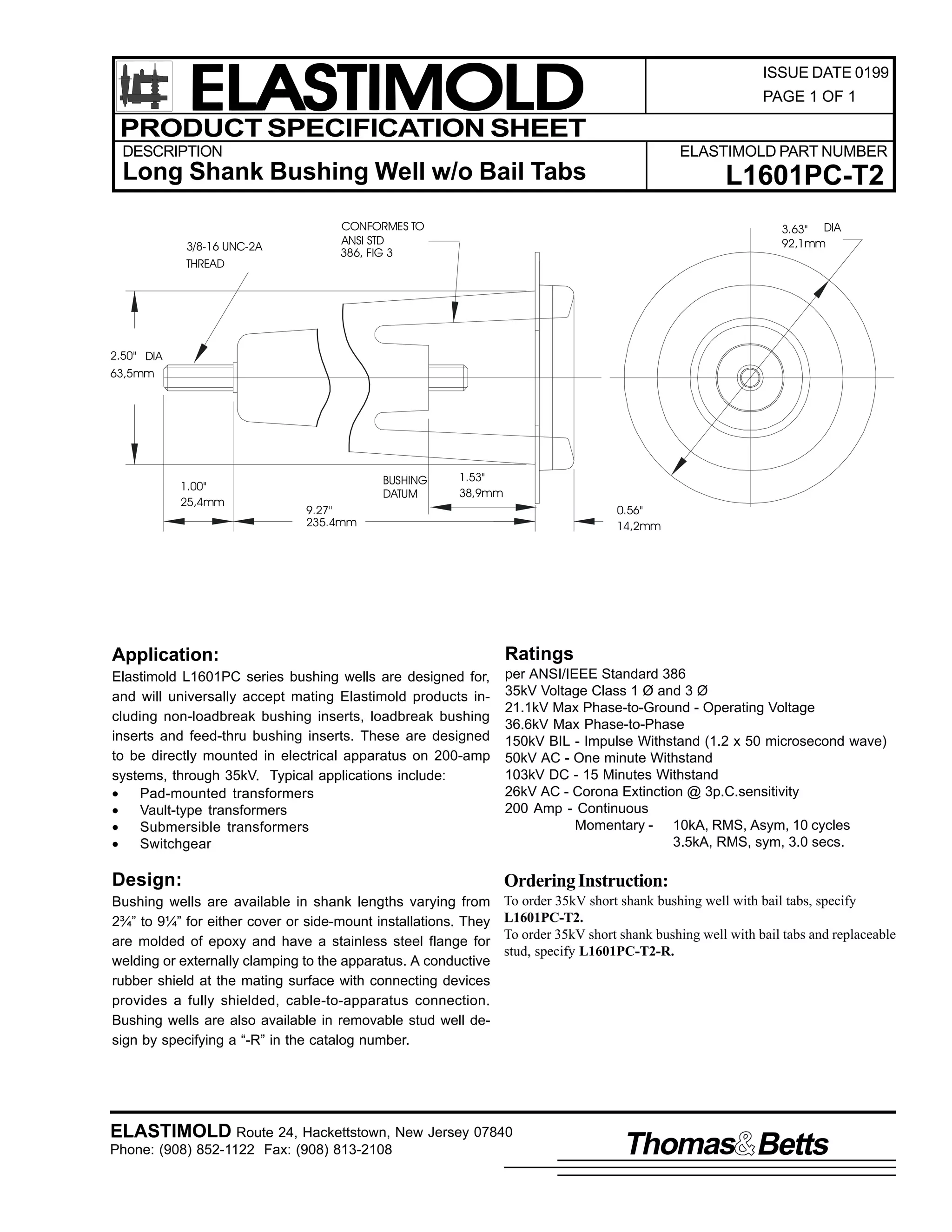 ELASTIMOLD
PRODUCT SPECIFICATION SHEET

ISSUE DATE 0199
PAGE 1 OF 1

DESCRIPTION

ELASTIMOLD PART NUMBER

Long Shank Bushing Well w/o Bail Tabs
3/8-16 UNC-2A
THREAD

L1601PC-T2

CONFORMES TO
ANSI STD
386, FIG 3

3.63" DIA
92,1mm

2.50" DIA
63,5mm

1.00"
25,4mm

BUSHING
DATUM

1.53"
38,9mm

9.27"
235.4mm

0.56"
14,2mm

Application:

Ratings

Elastimold L1601PC series bushing wells are designed for,
and will universally accept mating Elastimold products including non-loadbreak bushing inserts, loadbreak bushing
inserts and feed-thru bushing inserts. These are designed
to be directly mounted in electrical apparatus on 200-amp
systems, through 35kV. Typical applications include:
•
Pad-mounted transformers
•
Vault-type transformers
•
Submersible transformers
•
Switchgear

per ANSI/IEEE Standard 386
35kV Voltage Class 1 Ø and 3 Ø
21.1kV Max Phase-to-Ground - Operating Voltage
36.6kV Max Phase-to-Phase
150kV BIL - Impulse Withstand (1.2 x 50 microsecond wave)
50kV AC - One minute Withstand
103kV DC - 15 Minutes Withstand
26kV AC - Corona Extinction @ 3p.C.sensitivity
200 Amp - Continuous
Momentary - 10kA, RMS, Asym, 10 cycles
3.5kA, RMS, sym, 3.0 secs.

Design:

Ordering Instruction:

Bushing wells are available in shank lengths varying from
2¾” to 9¼” for either cover or side-mount installations. They
are molded of epoxy and have a stainless steel flange for
welding or externally clamping to the apparatus. A conductive
rubber shield at the mating surface with connecting devices
provides a fully shielded, cable-to-apparatus connection.
Bushing wells are also available in removable stud well design by specifying a “-R” in the catalog number.

To order 35kV short shank bushing well with bail tabs, specify
L1601PC-T2.
To order 35kV short shank bushing well with bail tabs and replaceable
stud, specify L1601PC-T2-R.

ELASTIMOLD Route 24, Hackettstown, New Jersey 07840
Phone: (908) 852-1122 Fax: (908) 813-2108

Thomas Betts

 