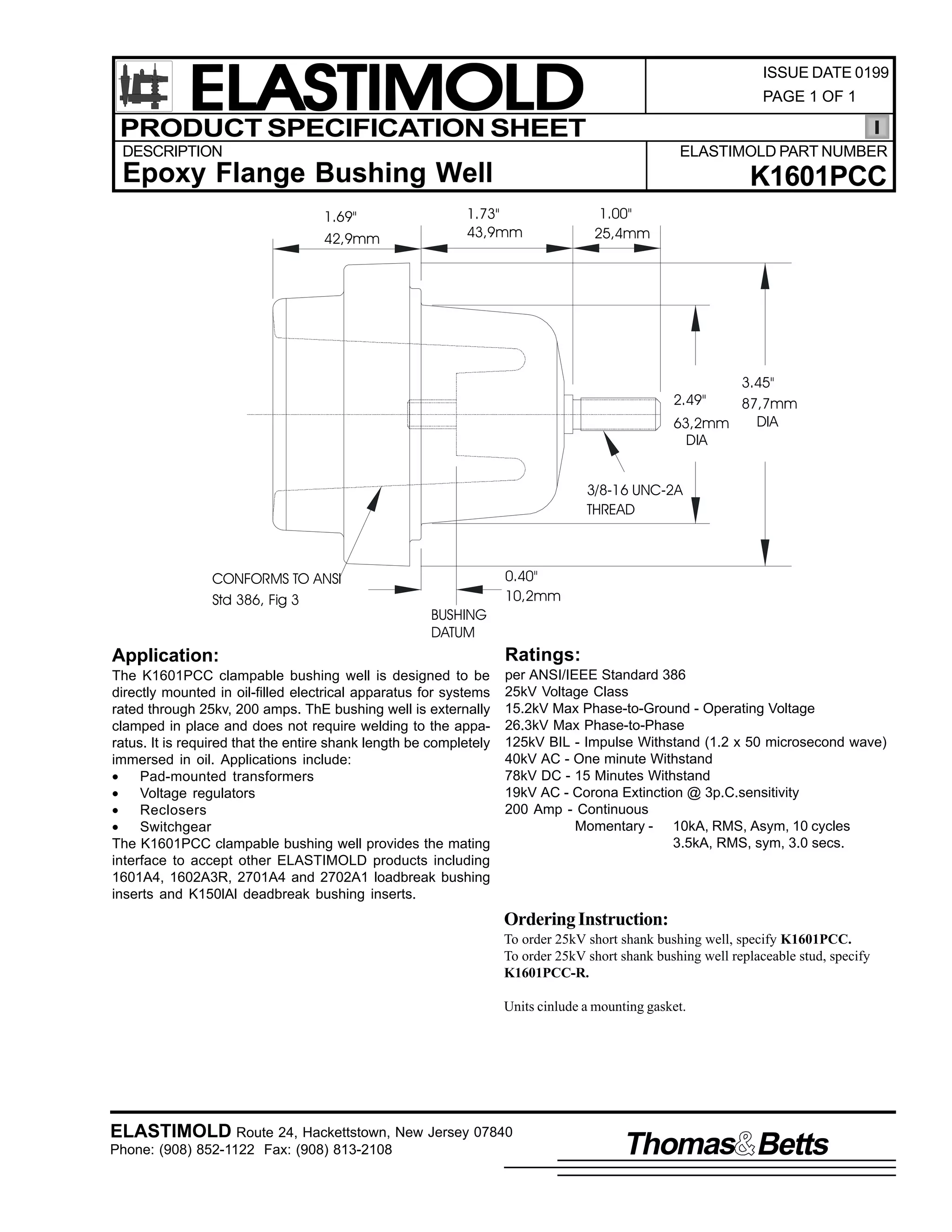 ELASTIMOLD
PRODUCT SPECIFICATION SHEET

ISSUE DATE 0199
PAGE 1 OF 1

DESCRIPTION

ELASTIMOLD PART NUMBER

Epoxy Flange Bushing Well
1.69"
42,9mm

K1601PCC

1.73"
43,9mm

1.00"
25,4mm

3.45"
87,7mm
DIA
63,2mm
DIA
2.49"

3/8-16 UNC-2A
THREAD

CONFORMS TO ANSI
Std 386, Fig 3

BUSHING
DATUM

0.40"
10,2mm

Application:

Ratings:

The K1601PCC clampable bushing well is designed to be
directly mounted in oil-filled electrical apparatus for systems
rated through 25kv, 200 amps. ThE bushing well is externally
clamped in place and does not require welding to the apparatus. It is required that the entire shank length be completely
immersed in oil. Applications include:
•
Pad-mounted transformers
•
Voltage regulators
•
Reclosers
•
Switchgear
The K1601PCC clampable bushing well provides the mating
interface to accept other ELASTIMOLD products including
1601A4, 1602A3R, 2701A4 and 2702A1 loadbreak bushing
inserts and K150lAl deadbreak bushing inserts.

per ANSI/IEEE Standard 386
25kV Voltage Class
15.2kV Max Phase-to-Ground - Operating Voltage
26.3kV Max Phase-to-Phase
125kV BIL - Impulse Withstand (1.2 x 50 microsecond wave)
40kV AC - One minute Withstand
78kV DC - 15 Minutes Withstand
19kV AC - Corona Extinction @ 3p.C.sensitivity
200 Amp - Continuous
Momentary - 10kA, RMS, Asym, 10 cycles
3.5kA, RMS, sym, 3.0 secs.

Ordering Instruction:
To order 25kV short shank bushing well, specify K1601PCC.
To order 25kV short shank bushing well replaceable stud, specify
K1601PCC-R.
Units cinlude a mounting gasket.

ELASTIMOLD Route 24, Hackettstown, New Jersey 07840
Phone: (908) 852-1122 Fax: (908) 813-2108

Thomas Betts

 