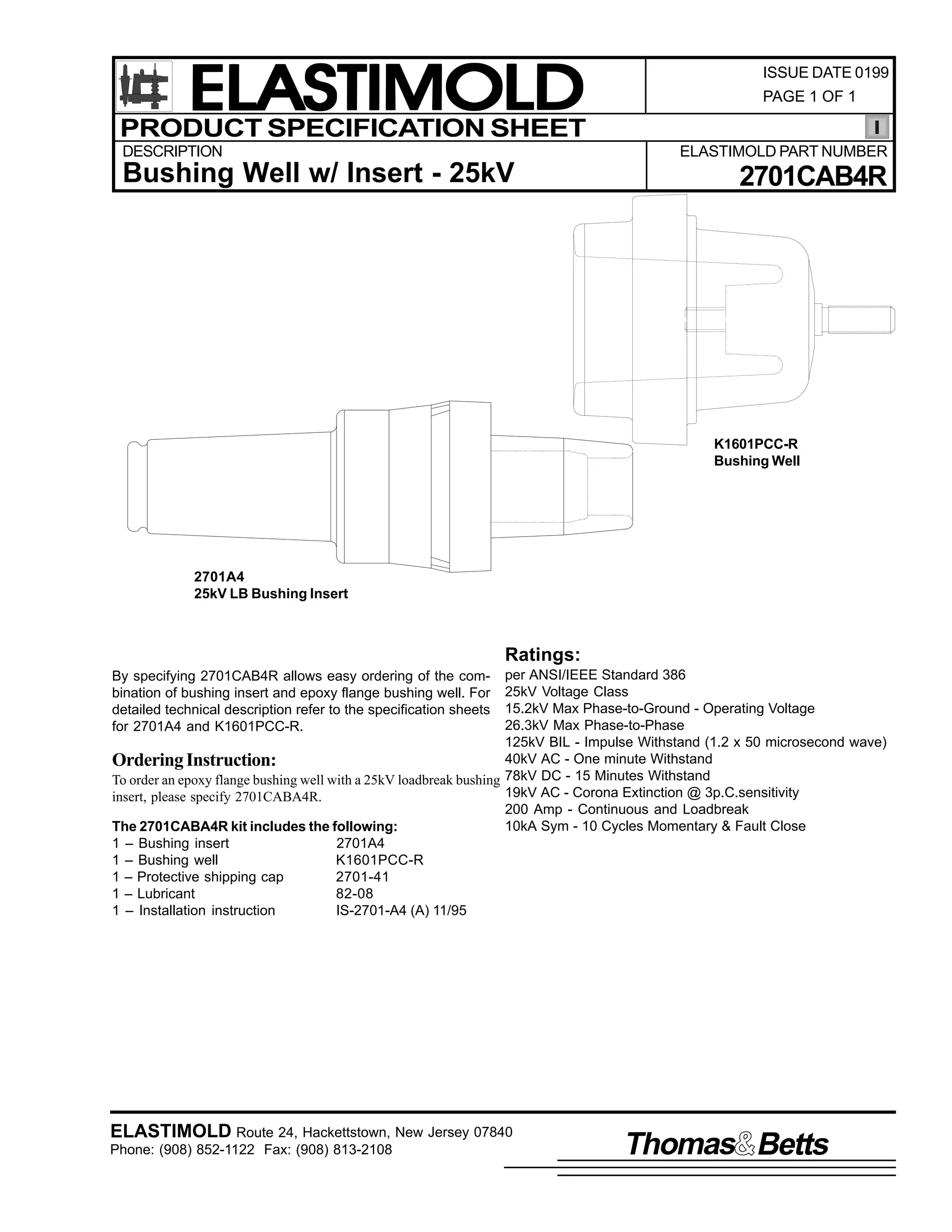 ELASTIMOLD
PRODUCT SPECIFICATION SHEET
DESCRIPTION

ISSUE DATE 0199
PAGE 1 OF 1

ELASTIMOLD PART NUMBER

Bushing Well w/ Insert - 25kV

2701CAB4R

K1601PCC-R
Bushing Well

2701A4
25kV LB Bushing Insert

Ratings:
per ANSI/IEEE Standard 386
25kV Voltage Class
15.2kV Max Phase-to-Ground - Operating Voltage
26.3kV Max Phase-to-Phase
125kV BIL - Impulse Withstand (1.2 x 50 microsecond wave)
40kV AC - One minute Withstand
Ordering Instruction:
To order an epoxy flange bushing well with a 25kV loadbreak bushing 78kV DC - 15 Minutes Withstand
19kV AC - Corona Extinction @ 3p.C.sensitivity
insert, please specify 2701CABA4R.
200 Amp - Continuous and Loadbreak
10kA Sym - 10 Cycles Momentary & Fault Close
The 2701CABA4R kit includes the following:
1 – Bushing insert
2701A4
1 – Bushing well
K1601PCC-R
1 – Protective shipping cap
2701-41
1 – Lubricant
82-08
1 – Installation instruction
IS-2701-A4 (A) 11/95
By specifying 2701CAB4R allows easy ordering of the combination of bushing insert and epoxy flange bushing well. For
detailed technical description refer to the specification sheets
for 2701A4 and K1601PCC-R.

ELASTIMOLD Route 24, Hackettstown, New Jersey 07840
Phone: (908) 852-1122 Fax: (908) 813-2108

Thomas Betts

 