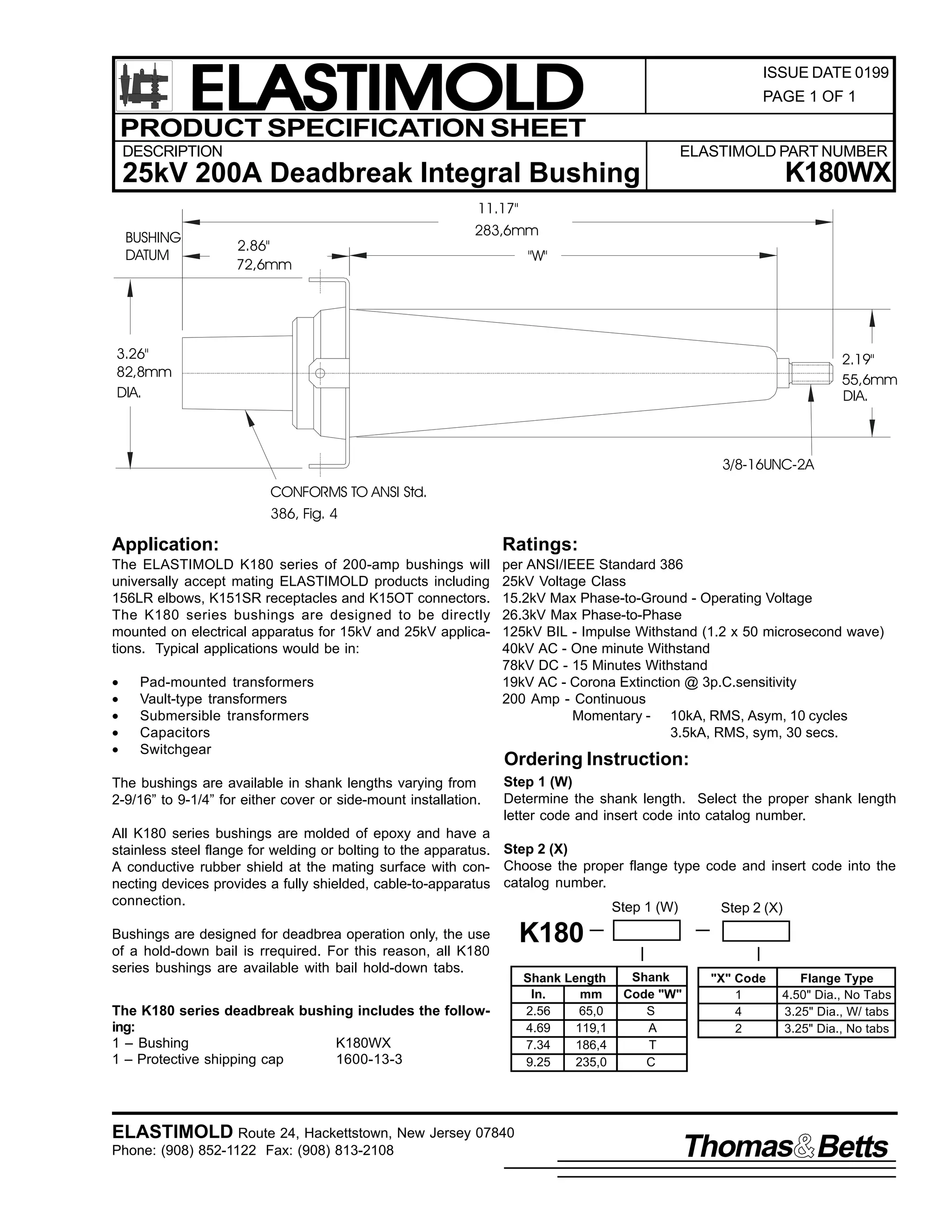 ELASTIMOLD
PRODUCT SPECIFICATION SHEET

ISSUE DATE 0199
PAGE 1 OF 1

DESCRIPTION

ELASTIMOLD PART NUMBER

K180WX

25kV 200A Deadbreak Integral Bushing
11.17"
BUSHING
DATUM

2.86"
72,6mm

283,6mm
"W"

3.26"
82,8mm
DIA.

2.19"
55,6mm
DIA.

3/8-16UNC-2A
CONFORMS TO ANSI Std.
386, Fig. 4

Application:

Ratings:

The ELASTIMOLD K180 series of 200-amp bushings will
universally accept mating ELASTIMOLD products including
156LR elbows, K151SR receptacles and K15OT connectors.
The K180 series bushings are designed to be directly
mounted on electrical apparatus for 15kV and 25kV applications. Typical applications would be in:

per ANSI/IEEE Standard 386
25kV Voltage Class
15.2kV Max Phase-to-Ground - Operating Voltage
26.3kV Max Phase-to-Phase
125kV BIL - Impulse Withstand (1.2 x 50 microsecond wave)
40kV AC - One minute Withstand
78kV DC - 15 Minutes Withstand
19kV AC - Corona Extinction @ 3p.C.sensitivity
200 Amp - Continuous
Momentary - 10kA, RMS, Asym, 10 cycles
3.5kA, RMS, sym, 30 secs.

•
•
•
•
•

Pad-mounted transformers
Vault-type transformers
Submersible transformers
Capacitors
Switchgear

The bushings are available in shank lengths varying from
2-9/16” to 9-1/4” for either cover or side-mount installation.

Ordering Instruction:
Step 1 (W)
Determine the shank length. Select the proper shank length
letter code and insert code into catalog number.

All K180 series bushings are molded of epoxy and have a
stainless steel flange for welding or bolting to the apparatus. Step 2 (X)
A conductive rubber shield at the mating surface with con- Choose the proper flange type code and insert code into the
necting devices provides a fully shielded, cable-to-apparatus catalog number.
connection.
Step 1 (W)
Step 2 (X)
Bushings are designed for deadbrea operation only, the use
of a hold-down bail is rrequired. For this reason, all K180
series bushings are available with bail hold-down tabs.
The K180 series deadbreak bushing includes the following:
1 – Bushing
K180WX
1 – Protective shipping cap
1600-13-3

ELASTIMOLD Route 24, Hackettstown, New Jersey 07840
Phone: (908) 852-1122 Fax: (908) 813-2108

K180
Shank Length
In.
mm
2.56
65,0
4.69
119,1
7.34
186,4
9.25
235,0

Shank
Code "W"
S
A
T
C

"X" Code
1
4
2

Flange Type
4.50" Dia., No Tabs
3.25" Dia., W/ tabs
3.25" Dia., No tabs

Thomas Betts

 