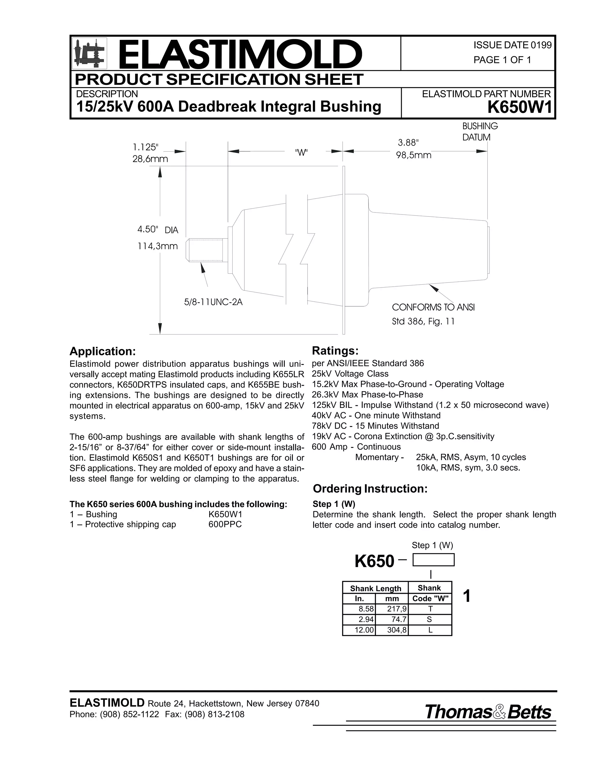 ELASTIMOLD
PRODUCT SPECIFICATION SHEET

ISSUE DATE 0199
PAGE 1 OF 1

DESCRIPTION

ELASTIMOLD PART NUMBER

K650W1

15/25kV 600A Deadbreak Integral Bushing
1.125"
28,6mm

3.88"
98,5mm

"W"

BUSHING
DATUM

4.50" DIA
114,3mm

5/8-11UNC-2A

CONFORMS TO ANSI
Std 386, Fig. 11

Application:

Ratings:

Elastimold power distribution apparatus bushings will universally accept mating Elastimold products including K655LR
connectors, K650DRTPS insulated caps, and K655BE bushing extensions. The bushings are designed to be directly
mounted in electrical apparatus on 600-amp, 15kV and 25kV
systems.

per ANSI/IEEE Standard 386
25kV Voltage Class
15.2kV Max Phase-to-Ground - Operating Voltage
26.3kV Max Phase-to-Phase
125kV BIL - Impulse Withstand (1.2 x 50 microsecond wave)
40kV AC - One minute Withstand
78kV DC - 15 Minutes Withstand
19kV AC - Corona Extinction @ 3p.C.sensitivity
600 Amp - Continuous
Momentary - 25kA, RMS, Asym, 10 cycles
10kA, RMS, sym, 3.0 secs.

The 600-amp bushings are available with shank lengths of
2-15/16” or 8-37/64” for either cover or side-mount installation. Elastimold K650S1 and K650T1 bushings are for oil or
SF6 applications. They are molded of epoxy and have a stainless steel flange for welding or clamping to the apparatus.

Ordering Instruction:
The K650 series 600A bushing includes the following:
1 – Bushing
K650W1
1 – Protective shipping cap
600PPC

Step 1 (W)
Determine the shank length. Select the proper shank length
letter code and insert code into catalog number.
Step 1 (W)

K650
Shank
Shank Length
In.
mm
Code "W"
8.58
217,9
T
2.94
74.7
S
12.00
304,8
L

ELASTIMOLD Route 24, Hackettstown, New Jersey 07840
Phone: (908) 852-1122 Fax: (908) 813-2108

1

Thomas Betts

 