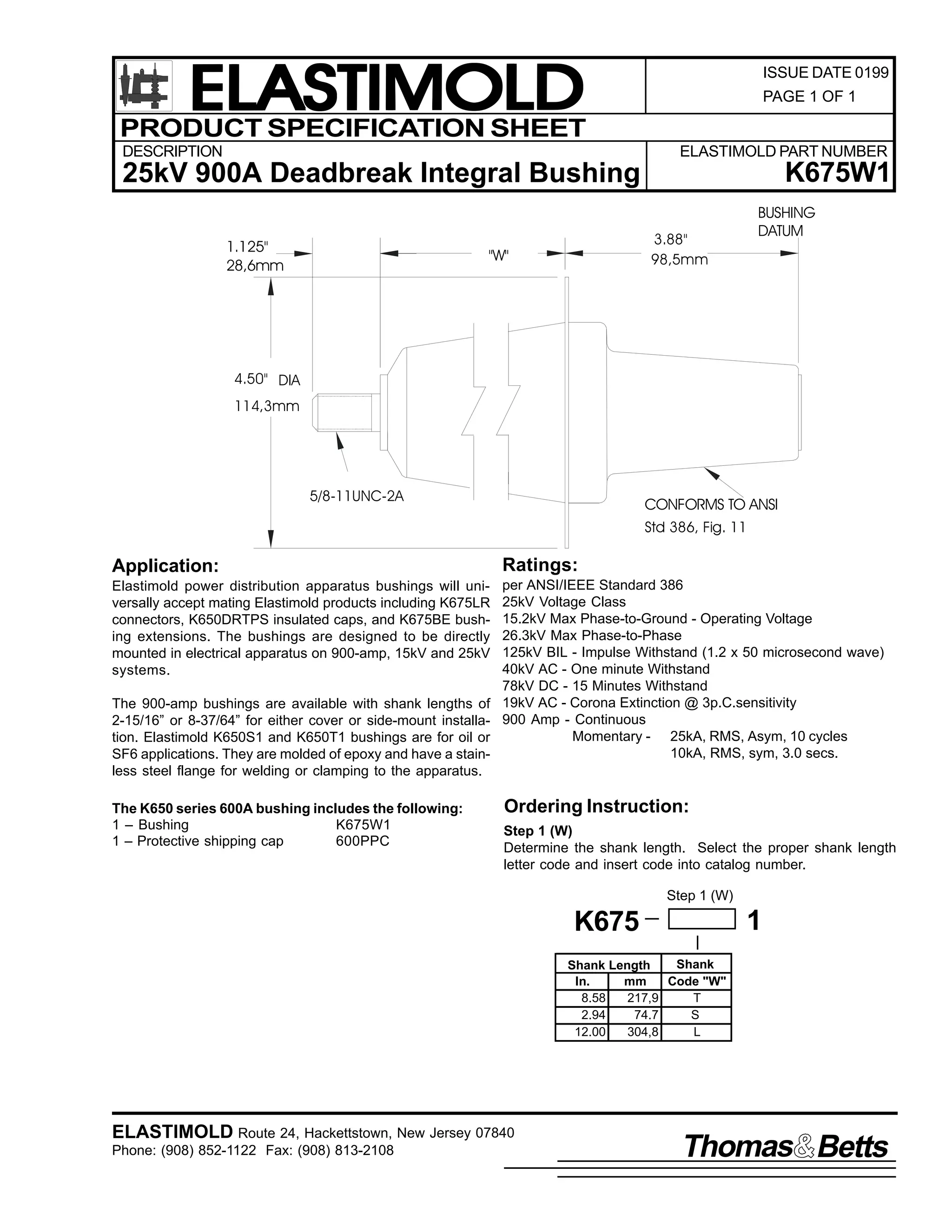 ELASTIMOLD
PRODUCT SPECIFICATION SHEET
DESCRIPTION

ISSUE DATE 0199
PAGE 1 OF 1

ELASTIMOLD PART NUMBER

K675W1

25kV 900A Deadbreak Integral Bushing
1.125"
28,6mm

3.88"
98,5mm

"W"

BUSHING
DATUM

4.50" DIA
114,3mm

5/8-11UNC-2A

CONFORMS TO ANSI
Std 386, Fig. 11

Application:

Ratings:

Elastimold power distribution apparatus bushings will universally accept mating Elastimold products including K675LR
connectors, K650DRTPS insulated caps, and K675BE bushing extensions. The bushings are designed to be directly
mounted in electrical apparatus on 900-amp, 15kV and 25kV
systems.

per ANSI/IEEE Standard 386
25kV Voltage Class
15.2kV Max Phase-to-Ground - Operating Voltage
26.3kV Max Phase-to-Phase
125kV BIL - Impulse Withstand (1.2 x 50 microsecond wave)
40kV AC - One minute Withstand
78kV DC - 15 Minutes Withstand
19kV AC - Corona Extinction @ 3p.C.sensitivity
900 Amp - Continuous
Momentary - 25kA, RMS, Asym, 10 cycles
10kA, RMS, sym, 3.0 secs.

The 900-amp bushings are available with shank lengths of
2-15/16” or 8-37/64” for either cover or side-mount installation. Elastimold K650S1 and K650T1 bushings are for oil or
SF6 applications. They are molded of epoxy and have a stainless steel flange for welding or clamping to the apparatus.
The K650 series 600A bushing includes the following:
1 – Bushing
K675W1
1 – Protective shipping cap
600PPC

Ordering Instruction:
Step 1 (W)
Determine the shank length. Select the proper shank length
letter code and insert code into catalog number.
Step 1 (W)

1

K675
Shank
Shank Length
In.
mm
Code "W"
8.58
217,9
T
2.94
74.7
S
12.00
304,8
L

ELASTIMOLD Route 24, Hackettstown, New Jersey 07840
Phone: (908) 852-1122 Fax: (908) 813-2108

Thomas Betts

 