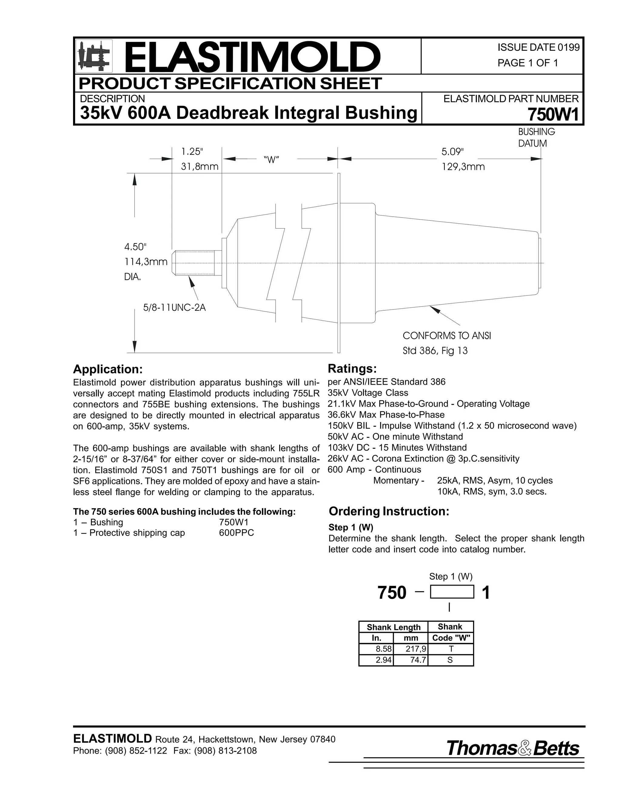 ELASTIMOLD
PRODUCT SPECIFICATION SHEET

ISSUE DATE 0199
PAGE 1 OF 1

DESCRIPTION

ELASTIMOLD PART NUMBER

35kV 600A Deadbreak Integral Bushing
1.25"
31,8mm

750W1
5.09"
129,3mm

“W”

BUSHING
DATUM

4.50"

114,3mm
DIA.
5/8-11UNC-2A

CONFORMS TO ANSI
Std 386, Fig 13

Application:

Ratings:

Elastimold power distribution apparatus bushings will universally accept mating Elastimold products including 755LR
connectors and 755BE bushing extensions. The bushings
are designed to be directly mounted in electrical apparatus
on 600-amp, 35kV systems.

per ANSI/IEEE Standard 386
35kV Voltage Class
21.1kV Max Phase-to-Ground - Operating Voltage
36.6kV Max Phase-to-Phase
150kV BIL - Impulse Withstand (1.2 x 50 microsecond wave)
50kV AC - One minute Withstand
103kV DC - 15 Minutes Withstand
26kV AC - Corona Extinction @ 3p.C.sensitivity
600 Amp - Continuous
Momentary - 25kA, RMS, Asym, 10 cycles
10kA, RMS, sym, 3.0 secs.

The 600-amp bushings are available with shank lengths of
2-15/16” or 8-37/64” for either cover or side-mount installation. Elastimold 750S1 and 750T1 bushings are for oil or
SF6 applications. They are molded of epoxy and have a stainless steel flange for welding or clamping to the apparatus.
The 750 series 600A bushing includes the following:
1 – Bushing
750W1
1 – Protective shipping cap
600PPC

Ordering Instruction:
Step 1 (W)
Determine the shank length. Select the proper shank length
letter code and insert code into catalog number.
Step 1 (W)

750

1

Shank
Shank Length
In.
mm
Code "W"
8.58
217,9
T
2.94
74.7
S

ELASTIMOLD Route 24, Hackettstown, New Jersey 07840
Phone: (908) 852-1122 Fax: (908) 813-2108

Thomas Betts

 