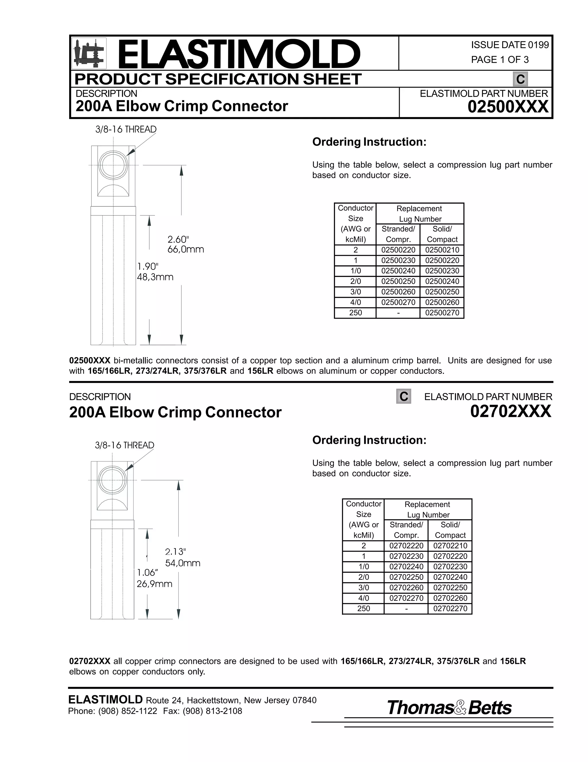 ELASTIMOLD
PRODUCT SPECIFICATION SHEET

ISSUE DATE 0199
PAGE 1 OF 3

C

DESCRIPTION

ELASTIMOLD PART NUMBER

02500XXX

200A Elbow Crimp Connector
3/8-16 THREAD

Ordering Instruction:
Using the table below, select a compression lug part number
based on conductor size.

Conductor
Size
(AWG or
kcMil)
2
1
1/0
2/0
3/0
4/0
250

2.60"
66,0mm

1.90"
48,3mm

Replacement
Lug Number
Stranded/
Solid/
Compr.
Compact
02500220 02500210
02500230 02500220
02500240 02500230
02500250 02500240
02500260 02500250
02500270 02500260
02500270

02500XXX bi-metallic connectors consist of a copper top section and a aluminum crimp barrel. Units are designed for use
with 165/166LR, 273/274LR, 375/376LR and 156LR elbows on aluminum or copper conductors.

C

DESCRIPTION

ELASTIMOLD PART NUMBER

200A Elbow Crimp Connector

02702XXX

Ordering Instruction:

3/8-16 THREAD

Using the table below, select a compression lug part number
based on conductor size.

,

.13"
54,0mm

1.06”
26,9mm

Conductor
Size
(AWG or
kcMil)
2
1
1/0
2/0
3/0
4/0
250

Replacement
Lug Number
Stranded/
Solid/
Compr.
Compact
02702220 02702210
02702230 02702220
02702240 02702230
02702250 02702240
02702260 02702250
02702270 02702260
02702270

02702XXX all copper crimp connectors are designed to be used with 165/166LR, 273/274LR, 375/376LR and 156LR
elbows on copper conductors only.

ELASTIMOLD Route 24, Hackettstown, New Jersey 07840
Phone: (908) 852-1122 Fax: (908) 813-2108

Thomas Betts

 