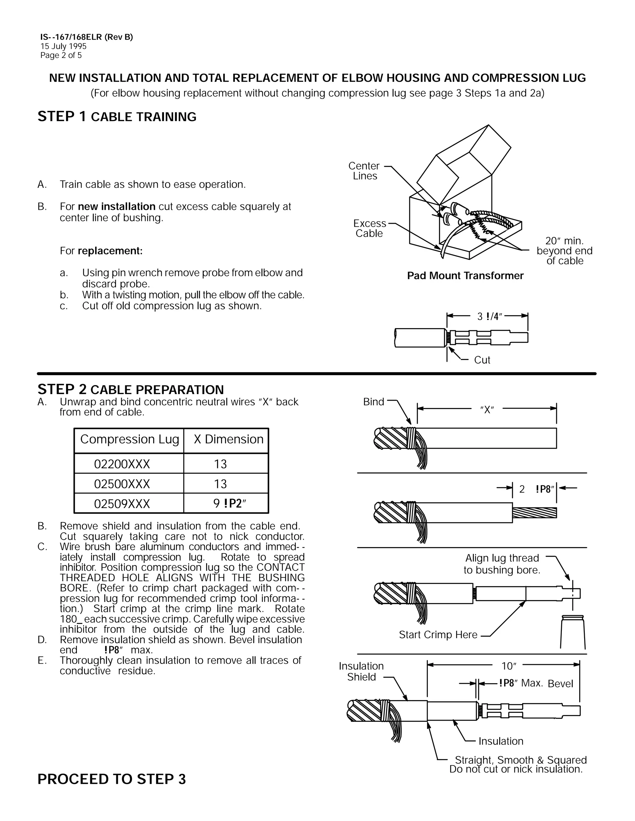 IS- -167/168ELR (Rev B)
15 July 1995
Page 2 of 5

NEW INSTALLATION AND TOTAL REPLACEMENT OF ELBOW HOUSING AND COMPRESSION LUG
(For elbow housing replacement without changing compression lug see page 3 Steps 1a and 2a)

STEP 1 CABLE TRAINING

A.

Train cable as shown to ease operation.

B.

For new installation cut excess cable squarely at
center line of bushing.

Center
Lines

Excess
Cable

20” min.
beyond end
of cable

For replacement:
a.
b.
c.

Using pin wrench remove probe from elbow and
discard probe.
With a twisting motion, pull the elbow off the cable.
Cut off old compression lug as shown.

Pad Mount Transformer

3 !/4”

Cut

STEP 2 CABLE PREPARATION

A.

Unwrap and bind concentric neutral wires ”X” back
from end of cable.

Compression Lug

E.

13

02509XXX

D.

13

02500XXX

C.

”X”

X Dimension

02200XXX

B.

Bind

9 !P2”

Remove shield and insulation from the cable end.
Cut squarely taking care not to nick conductor.
Wire brush bare aluminum conductors and immed- iately install compression lug. Rotate to spread
inhibitor. Position compression lug so the CONTACT
THREADED HOLE ALIGNS WITH THE BUSHING
BORE. (Refer to crimp chart packaged with com- pression lug for recommended crimp tool informa- tion.) Start crimp at the crimp line mark. Rotate
180_ each successive crimp. Carefully wipe excessive
inhibitor from the outside of the lug and cable.
Remove insulation shield as shown. Bevel insulation
end
!P8” max.
Thoroughly clean insulation to remove all traces of
conductive residue.

2 !P8”

Align lug thread
to bushing bore.

Start Crimp Here
Insulation
Shield

10”
!P8” Max. Bevel

Insulation

PROCEED TO STEP 3

Straight, Smooth & Squared
Do not cut or nick insulation.

 