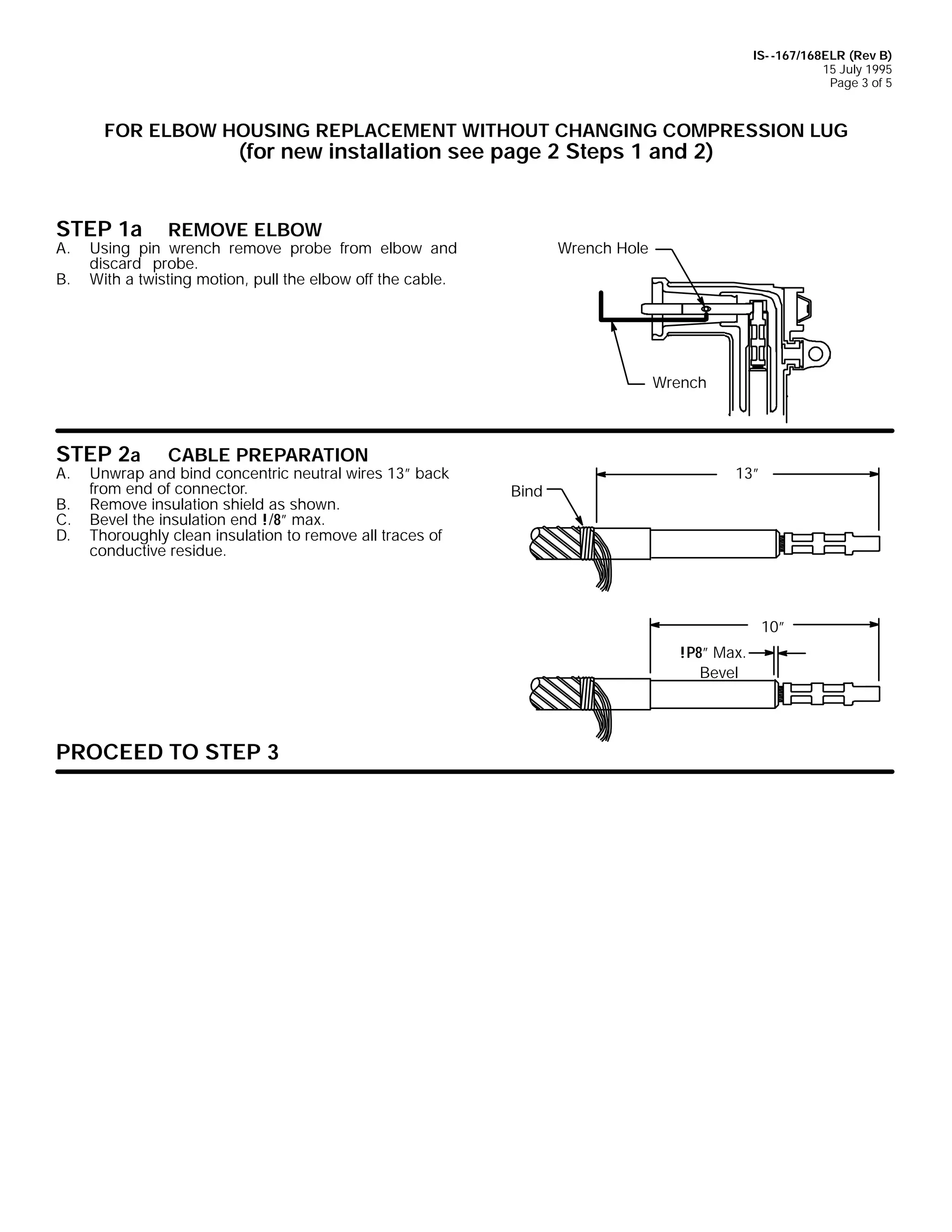 IS- -167/168ELR (Rev B)
15 July 1995
Page 3 of 5

FOR ELBOW HOUSING REPLACEMENT WITHOUT CHANGING COMPRESSION LUG

(for new installation see page 2 Steps 1 and 2)

STEP 1a
A.
B.

REMOVE ELBOW

Using pin wrench remove probe from elbow and
discard probe.
With a twisting motion, pull the elbow off the cable.

Wrench Hole

Wrench

STEP 2a

A.

B.
C.
D.

CABLE PREPARATION

Unwrap and bind concentric neutral wires 13” back
from end of connector.
Remove insulation shield as shown.
Bevel the insulation end !/8” max.
Thoroughly clean insulation to remove all traces of
conductive residue.

Bind

13”

10”
!P8” Max.
Bevel

PROCEED TO STEP 3

 