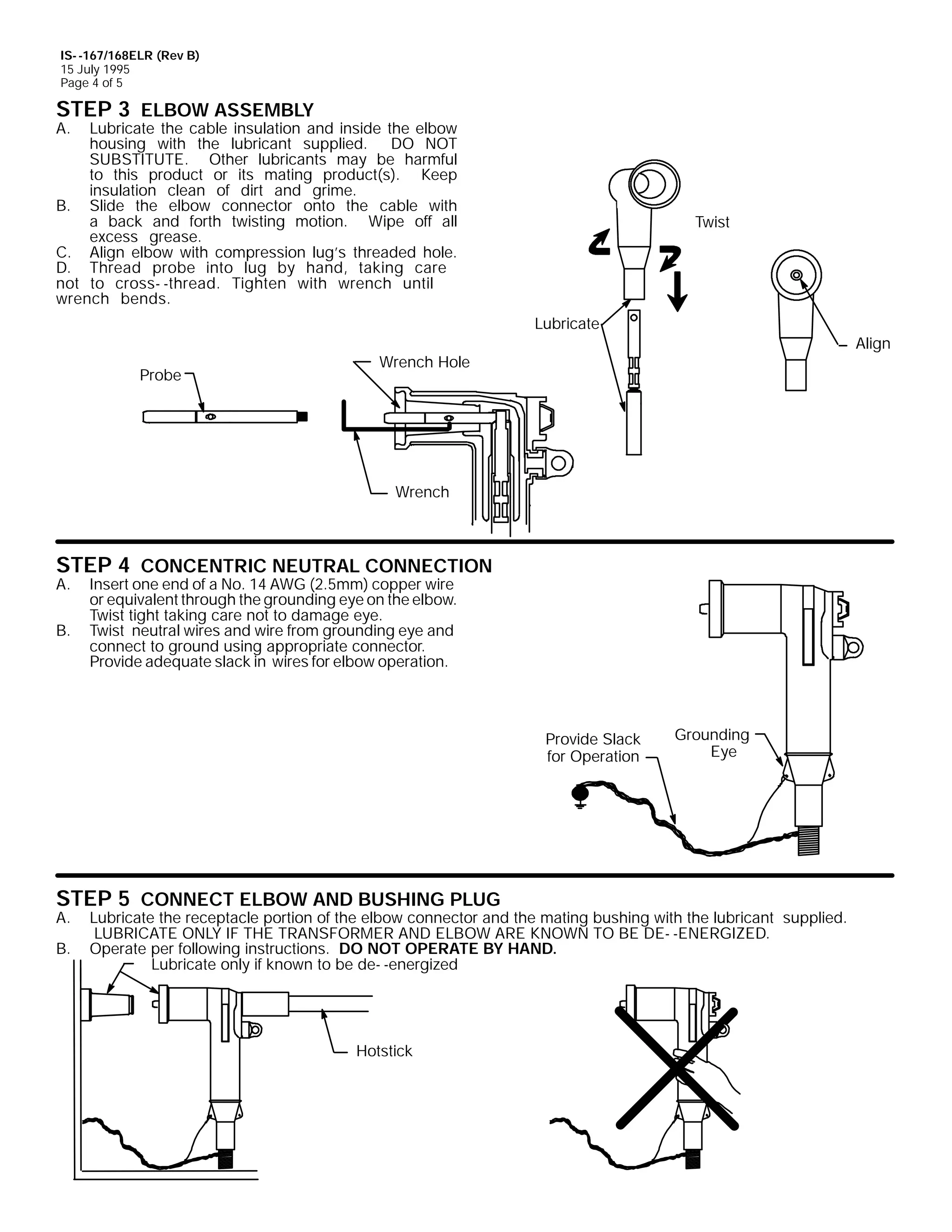 IS- -167/168ELR (Rev B)
15 July 1995
Page 4 of 5

STEP 3 ELBOW ASSEMBLY

A.

Lubricate the cable insulation and inside the elbow
housing with the lubricant supplied. DO NOT
SUBSTITUTE. Other lubricants may be harmful
to this product or its mating product(s). Keep
insulation clean of dirt and grime.
B. Slide the elbow connector onto the cable with
a back and forth twisting motion. Wipe off all
excess grease.
C. Align elbow with compression lug’s threaded hole.
D. Thread probe into lug by hand, taking care
not to cross- -thread. Tighten with wrench until
wrench bends.

Twist

Lubricate
Probe

Align

Wrench Hole

Wrench

STEP 4 CONCENTRIC NEUTRAL CONNECTION

A.
B.

Insert one end of a No. 14 AWG (2.5mm) copper wire
or equivalent through the grounding eye on the elbow.
Twist tight taking care not to damage eye.
Twist neutral wires and wire from grounding eye and
connect to ground using appropriate connector.
Provide adequate slack in wires for elbow operation.

Provide Slack
for Operation

STEP 5 CONNECT ELBOW AND BUSHING PLUG
A.
B.

Grounding
Eye

Lubricate the receptacle portion of the elbow connector and the mating bushing with the lubricant supplied.
LUBRICATE ONLY IF THE TRANSFORMER AND ELBOW ARE KNOWN TO BE DE- -ENERGIZED.
Operate per following instructions. DO NOT OPERATE BY HAND.
Lubricate only if known to be de- -energized

Hotstick

 
