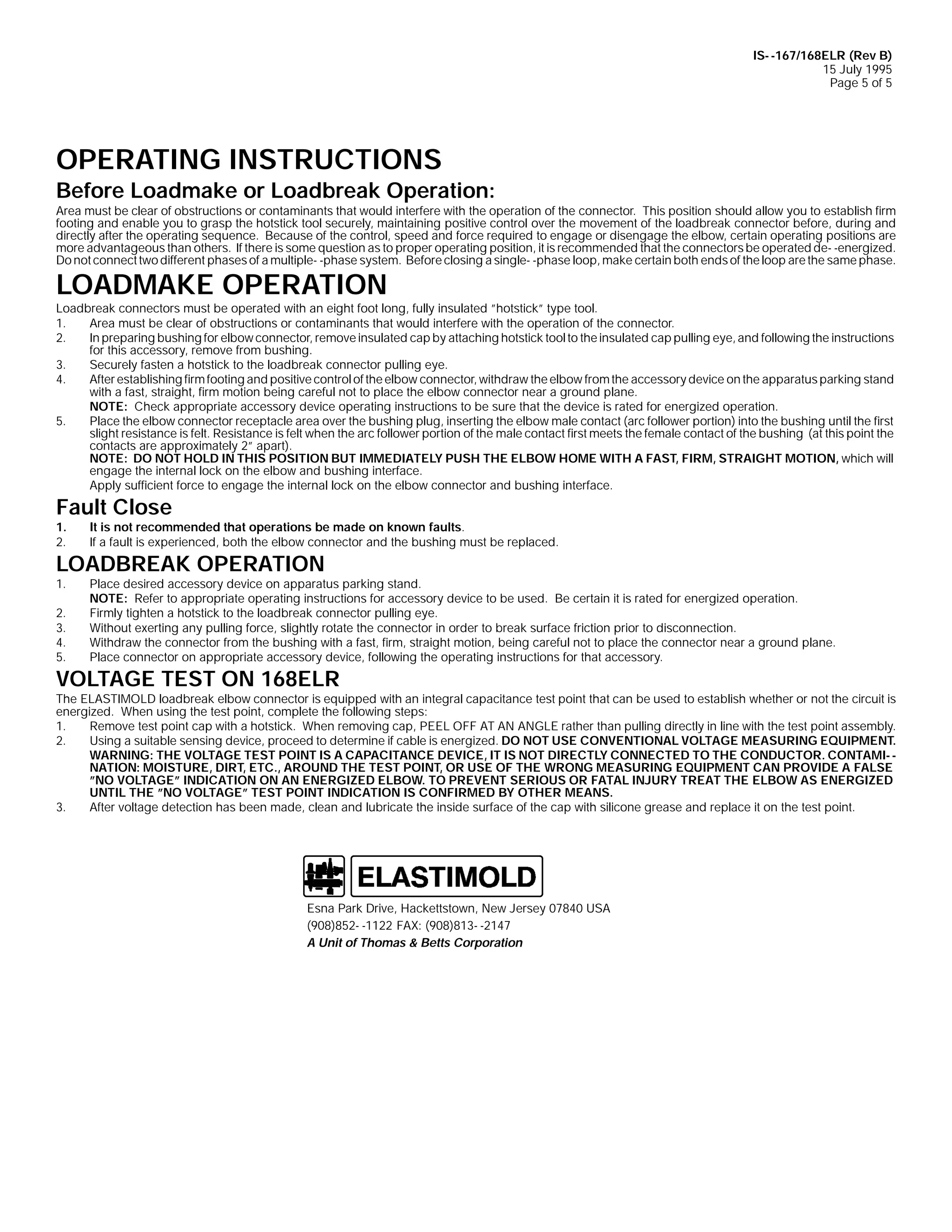 IS- -167/168ELR (Rev B)
15 July 1995
Page 5 of 5

OPERATING INSTRUCTIONS

Before Loadmake or Loadbreak Operation:

Area must be clear of obstructions or contaminants that would interfere with the operation of the connector. This position should allow you to establish firm
footing and enable you to grasp the hotstick tool securely, maintaining positive control over the movement of the loadbreak connector before, during and
directly after the operating sequence. Because of the control, speed and force required to engage or disengage the elbow, certain operating positions are
more advantageous than others. If there is some question as to proper operating position, it is recommended that the connectors be operated de- -energized.
Do not connect two different phases of a multiple- -phase system. Before closing a single- -phase loop, make certain both ends of the loop are the same phase.

LOADMAKE OPERATION

Loadbreak connectors must be operated with an eight foot long, fully insulated ”hotstick” type tool.
1.
Area must be clear of obstructions or contaminants that would interfere with the operation of the connector.
2.
In preparing bushing for elbow connector, remove insulated cap by attaching hotstick tool to the insulated cap pulling eye, and following the instructions
for this accessory, remove from bushing.
3.
Securely fasten a hotstick to the loadbreak connector pulling eye.
4.
After establishing firm footing and positive control of the elbow connector, withdraw the elbow from the accessory device on the apparatus parking stand
with a fast, straight, firm motion being careful not to place the elbow connector near a ground plane.
NOTE: Check appropriate accessory device operating instructions to be sure that the device is rated for energized operation.
5.
Place the elbow connector receptacle area over the bushing plug, inserting the elbow male contact (arc follower portion) into the bushing until the first
slight resistance is felt. Resistance is felt when the arc follower portion of the male contact first meets the female contact of the bushing (at this point the
contacts are approximately 2” apart).
NOTE: DO NOT HOLD IN THIS POSITION BUT IMMEDIATELY PUSH THE ELBOW HOME WITH A FAST, FIRM, STRAIGHT MOTION, which will
engage the internal lock on the elbow and bushing interface.
Apply sufficient force to engage the internal lock on the elbow connector and bushing interface.

Fault Close
1.
2.

It is not recommended that operations be made on known faults.
If a fault is experienced, both the elbow connector and the bushing must be replaced.

1.

Place desired accessory device on apparatus parking stand.
NOTE: Refer to appropriate operating instructions for accessory device to be used. Be certain it is rated for energized operation.
Firmly tighten a hotstick to the loadbreak connector pulling eye.
Without exerting any pulling force, slightly rotate the connector in order to break surface friction prior to disconnection.
Withdraw the connector from the bushing with a fast, firm, straight motion, being careful not to place the connector near a ground plane.
Place connector on appropriate accessory device, following the operating instructions for that accessory.

LOADBREAK OPERATION

2.
3.
4.
5.

VOLTAGE TEST ON 168ELR

The ELASTIMOLD loadbreak elbow connector is equipped with an integral capacitance test point that can be used to establish whether or not the circuit is
energized. When using the test point, complete the following steps:
1.
Remove test point cap with a hotstick. When removing cap, PEEL OFF AT AN ANGLE rather than pulling directly in line with the test point assembly.
2.
Using a suitable sensing device, proceed to determine if cable is energized. DO NOT USE CONVENTIONAL VOLTAGE MEASURING EQUIPMENT.
WARNING: THE VOLTAGE TEST POINT IS A CAPACITANCE DEVICE, IT IS NOT DIRECTLY CONNECTED TO THE CONDUCTOR. CONTAMI- NATION: MOISTURE, DIRT, ETC., AROUND THE TEST POINT, OR USE OF THE WRONG MEASURING EQUIPMENT CAN PROVIDE A FALSE
”NO VOLTAGE” INDICATION ON AN ENERGIZED ELBOW. TO PREVENT SERIOUS OR FATAL INJURY TREAT THE ELBOW AS ENERGIZED
UNTIL THE ”NO VOLTAGE” TEST POINT INDICATION IS CONFIRMED BY OTHER MEANS.
3.
After voltage detection has been made, clean and lubricate the inside surface of the cap with silicone grease and replace it on the test point.

Esna Park Drive, Hackettstown, New Jersey 07840 USA
(908)852- -1122 FAX: (908)813- -2147
A Unit of Thomas & Betts Corporation

 