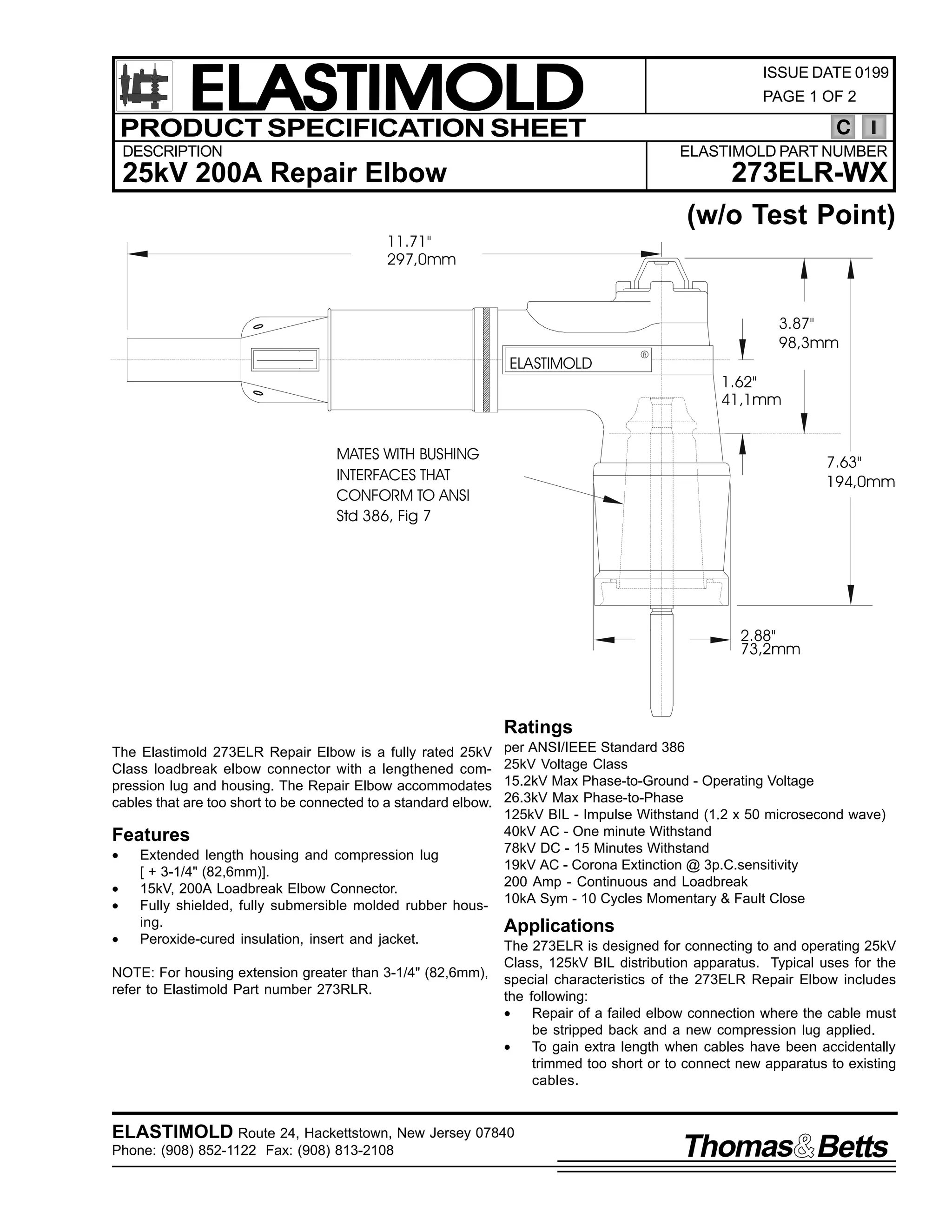 ELASTIMOLD
PRODUCT SPECIFICATION SHEET

ISSUE DATE 0199
PAGE 1 OF 2

C

DESCRIPTION

ELASTIMOLD PART NUMBER

273ELR-WX

25kV 200A Repair Elbow

(w/o Test Point)
11.71"
297,0mm

ELASTIMOLD

R

3.87"
98,3mm
1.62"
41,1mm

MATES WITH BUSHING
INTERFACES THAT
CONFORM TO ANSI
Std 386, Fig 7

7.63"
194,0mm

2.88"
73,2mm

Ratings
The Elastimold 273ELR Repair Elbow is a fully rated 25kV
Class loadbreak elbow connector with a lengthened compression lug and housing. The Repair Elbow accommodates
cables that are too short to be connected to a standard elbow.

Features
•
•
•
•

Extended length housing and compression lug
[ + 3-1/4" (82,6mm)].
15kV, 200A Loadbreak Elbow Connector.
Fully shielded, fully submersible molded rubber housing.
Peroxide-cured insulation, insert and jacket.

NOTE: For housing extension greater than 3-1/4" (82,6mm),
refer to Elastimold Part number 273RLR.

per ANSI/IEEE Standard 386
25kV Voltage Class
15.2kV Max Phase-to-Ground - Operating Voltage
26.3kV Max Phase-to-Phase
125kV BIL - Impulse Withstand (1.2 x 50 microsecond wave)
40kV AC - One minute Withstand
78kV DC - 15 Minutes Withstand
19kV AC - Corona Extinction @ 3p.C.sensitivity
200 Amp - Continuous and Loadbreak
10kA Sym - 10 Cycles Momentary & Fault Close

Applications
The 273ELR is designed for connecting to and operating 25kV
Class, 125kV BIL distribution apparatus. Typical uses for the
special characteristics of the 273ELR Repair Elbow includes
the following:
•
Repair of a failed elbow connection where the cable must
be stripped back and a new compression lug applied.
•
To gain extra length when cables have been accidentally
trimmed too short or to connect new apparatus to existing
cables.

ELASTIMOLD Route 24, Hackettstown, New Jersey 07840
Phone: (908) 852-1122 Fax: (908) 813-2108

Thomas Betts

 