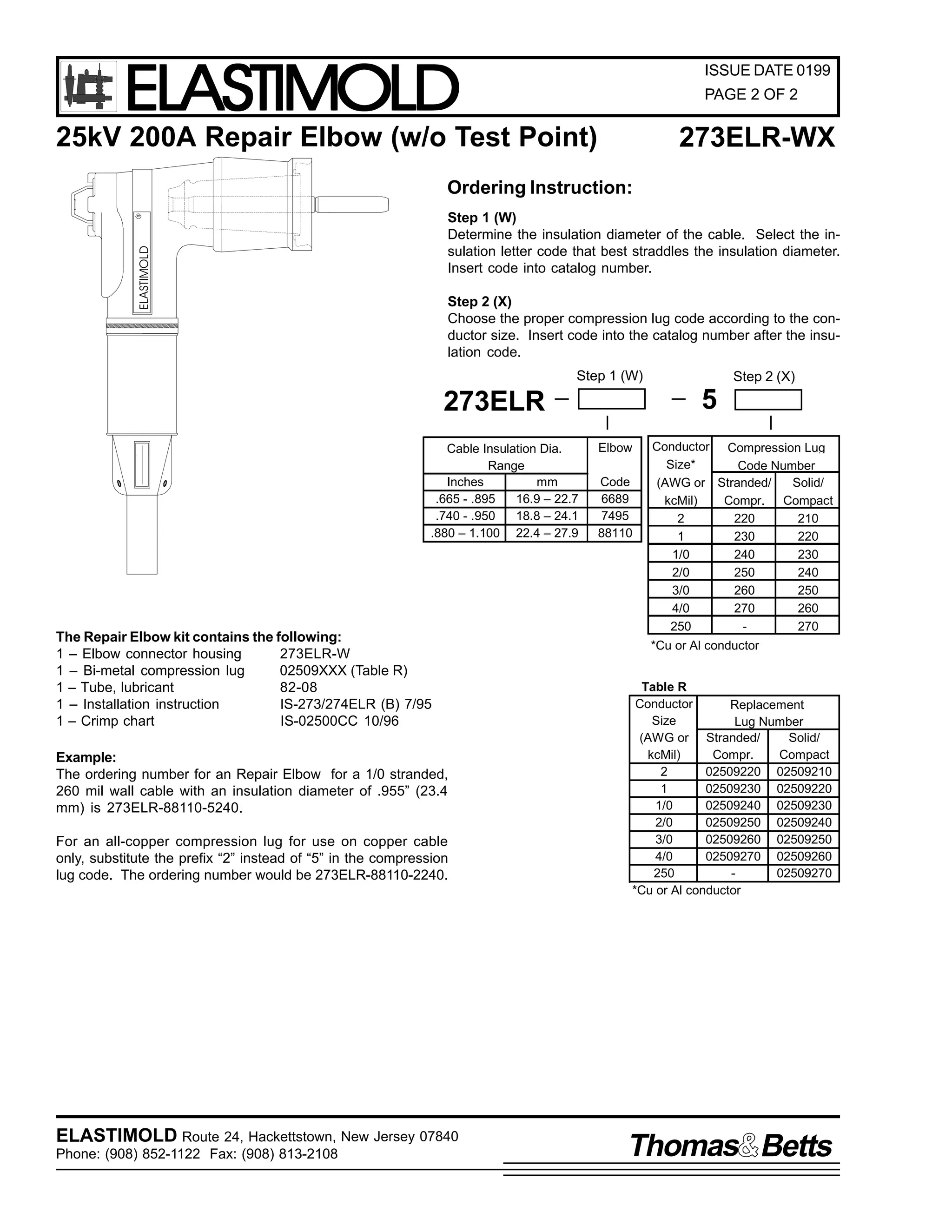 ELASTIMOLD

ISSUE DATE 0199
PAGE 2 OF 2

25kV 200A Repair Elbow (w/o Test Point)

273ELR-WX

Ordering Instruction:

ELASTIMOLD

R

Step 1 (W)
Determine the insulation diameter of the cable. Select the insulation letter code that best straddles the insulation diameter.
Insert code into catalog number.
Step 2 (X)
Choose the proper compression lug code according to the conductor size. Insert code into the catalog number after the insulation code.
Step 1 (W)

5

273ELR
Cable Insulation Dia.
Range
Inches
mm
.665 - .895
16.9 – 22.7
.740 - .950
18.8 – 24.1
.880 – 1.100 22.4 – 27.9

The Repair Elbow kit contains the following:
1 – Elbow connector housing
273ELR-W
1 – Bi-metal compression lug
02509XXX (Table R)
1 – Tube, lubricant
82-08
1 – Installation instruction
IS-273/274ELR (B) 7/95
1 – Crimp chart
IS-02500CC 10/96
Example:
The ordering number for an Repair Elbow for a 1/0 stranded,
260 mil wall cable with an insulation diameter of .955” (23.4
mm) is 273ELR-88110-5240.
For an all-copper compression lug for use on copper cable
only, substitute the prefix “2” instead of “5” in the compression
lug code. The ordering number would be 273ELR-88110-2240.

ELASTIMOLD Route 24, Hackettstown, New Jersey 07840
Phone: (908) 852-1122 Fax: (908) 813-2108

Step 2 (X)

Elbow
Code
6689
7495
88110

Conductor Compression Lug
Size*
Code Number
(AWG or Stranded/
Solid/
kcMil)
Compr. Compact
2
220
210
1
230
220
1/0
240
230
2/0
250
240
3/0
260
250
4/0
270
260
250
270
*Cu or Al conductor

Table R
Conductor
Replacement
Size
Lug Number
(AWG or Stranded/
Solid/
kcMil)
Compr.
Compact
2
02509220 02509210
1
02509230 02509220
1/0
02509240 02509230
2/0
02509250 02509240
3/0
02509260 02509250
4/0
02509270 02509260
250
02509270
*Cu or Al conductor

Thomas Betts

 