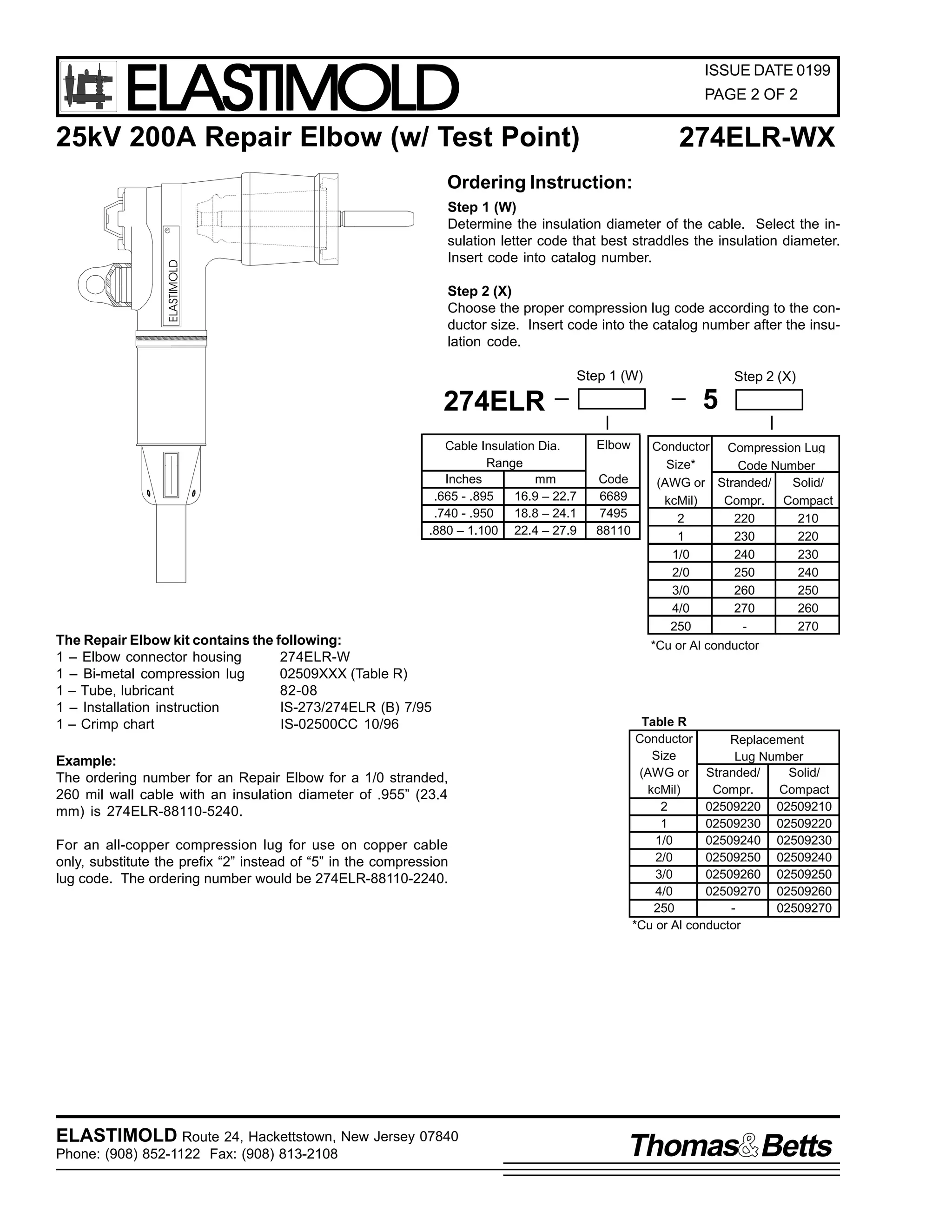 ELASTIMOLD

ISSUE DATE 0199
PAGE 2 OF 2

25kV 200A Repair Elbow (w/ Test Point)

274ELR-WX

Ordering Instruction:

ELASTIMOLD

R

Step 1 (W)
Determine the insulation diameter of the cable. Select the insulation letter code that best straddles the insulation diameter.
Insert code into catalog number.
Step 2 (X)
Choose the proper compression lug code according to the conductor size. Insert code into the catalog number after the insulation code.
Step 1 (W)

5

274ELR
Cable Insulation Dia.
Range
Inches
mm
.665 - .895
16.9 – 22.7
.740 - .950
18.8 – 24.1
.880 – 1.100 22.4 – 27.9

The Repair Elbow kit contains the following:
1 – Elbow connector housing
274ELR-W
1 – Bi-metal compression lug
02509XXX (Table R)
1 – Tube, lubricant
82-08
1 – Installation instruction
IS-273/274ELR (B) 7/95
1 – Crimp chart
IS-02500CC 10/96
Example:
The ordering number for an Repair Elbow for a 1/0 stranded,
260 mil wall cable with an insulation diameter of .955” (23.4
mm) is 274ELR-88110-5240.
For an all-copper compression lug for use on copper cable
only, substitute the prefix “2” instead of “5” in the compression
lug code. The ordering number would be 274ELR-88110-2240.

ELASTIMOLD Route 24, Hackettstown, New Jersey 07840
Phone: (908) 852-1122 Fax: (908) 813-2108

Step 2 (X)

Elbow
Code
6689
7495
88110

Conductor Compression Lug
Size*
Code Number
(AWG or Stranded/
Solid/
kcMil)
Compr. Compact
2
220
210
1
230
220
1/0
240
230
2/0
250
240
3/0
260
250
4/0
270
260
250
270
*Cu or Al conductor

Table R
Conductor
Replacement
Size
Lug Number
(AWG or Stranded/
Solid/
kcMil)
Compr.
Compact
2
02509220 02509210
1
02509230 02509220
1/0
02509240 02509230
2/0
02509250 02509240
3/0
02509260 02509250
4/0
02509270 02509260
250
02509270
*Cu or Al conductor

Thomas Betts

 