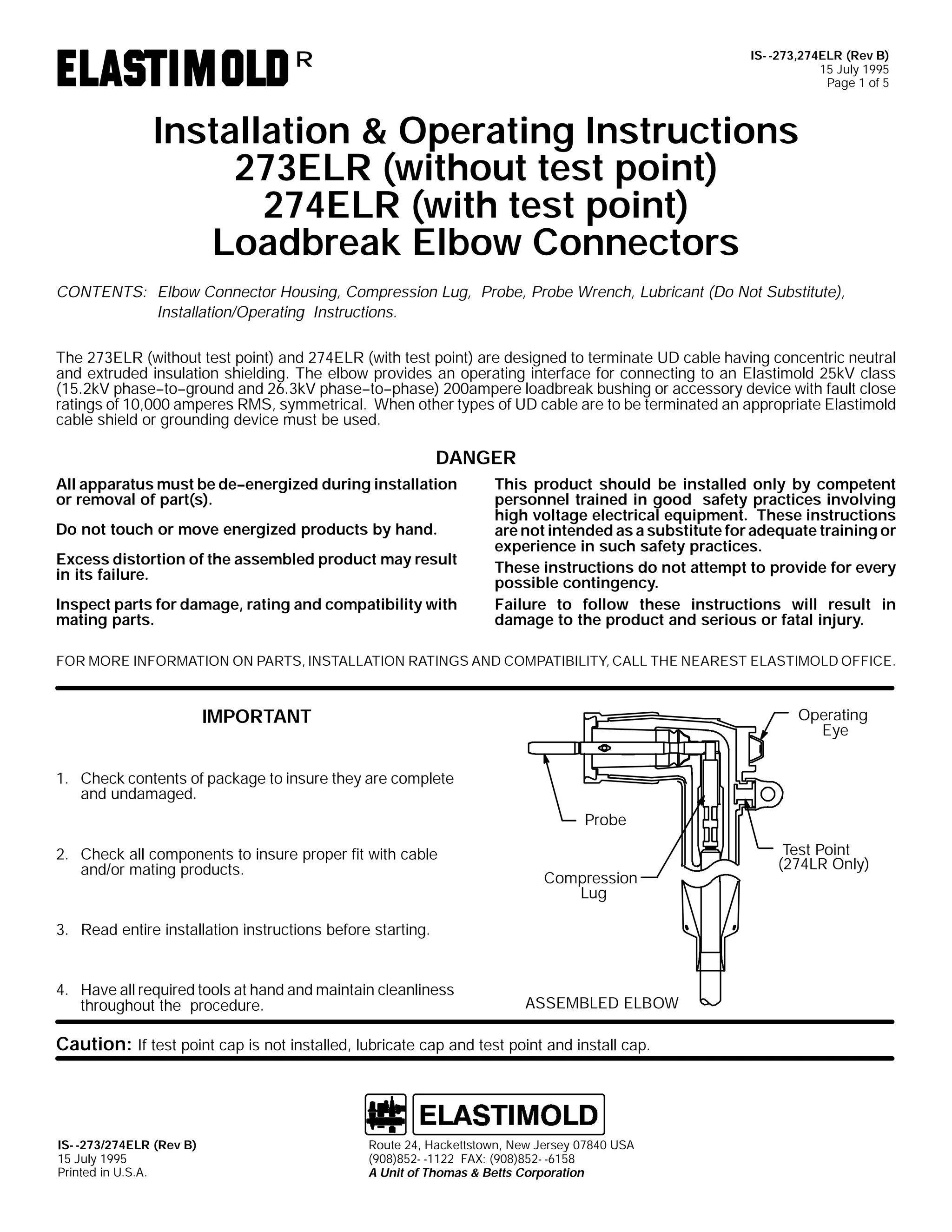IS- -273,274ELR (Rev B)
15 July 1995
Page 1 of 5

R

Installation & Operating Instructions
273ELR (without test point)
274ELR (with test point)
Loadbreak Elbow Connectors
CONTENTS: Elbow Connector Housing, Compression Lug, Probe, Probe Wrench, Lubricant (Do Not Substitute),
Installation/Operating Instructions.
The 273ELR (without test point) and 274ELR (with test point) are designed to terminate UD cable having concentric neutral
and extruded insulation shielding. The elbow provides an operating interface for connecting to an Elastimold 25kV class
(15.2kV phase--to--ground and 26.3kV phase--to--phase) 200ampere loadbreak bushing or accessory device with fault close
ratings of 10,000 amperes RMS, symmetrical. When other types of UD cable are to be terminated an appropriate Elastimold
cable shield or grounding device must be used.

DANGER
All apparatus must be de--energized during installation
or removal of part(s).
Do not touch or move energized products by hand.
Excess distortion of the assembled product may result
in its failure.
Inspect parts for damage, rating and compatibility with
mating parts.

This product should be installed only by competent
personnel trained in good safety practices involving
high voltage electrical equipment. These instructions
are not intended as a substitute for adequate training or
experience in such safety practices.
These instructions do not attempt to provide for every
possible contingency.
Failure to follow these instructions will result in
damage to the product and serious or fatal injury.

FOR MORE INFORMATION ON PARTS, INSTALLATION RATINGS AND COMPATIBILITY, CALL THE NEAREST ELASTIMOLD OFFICE.

Operating
Eye

IMPORTANT
1. Check contents of package to insure they are complete
and undamaged.
Probe
2. Check all components to insure proper fit with cable
and/or mating products.

Compression
Lug

3. Read entire installation instructions before starting.

4. Have all required tools at hand and maintain cleanliness
throughout the procedure.

ASSEMBLED ELBOW

Caution: If test point cap is not installed, lubricate cap and test point and install cap.

IS- -273/274ELR (Rev B)
15 July 1995
Printed in U.S.A.

Route 24, Hackettstown, New Jersey 07840 USA
(908)852- -1122 FAX: (908)852- -6158
A Unit of Thomas & Betts Corporation

Test Point
(274LR Only)

 