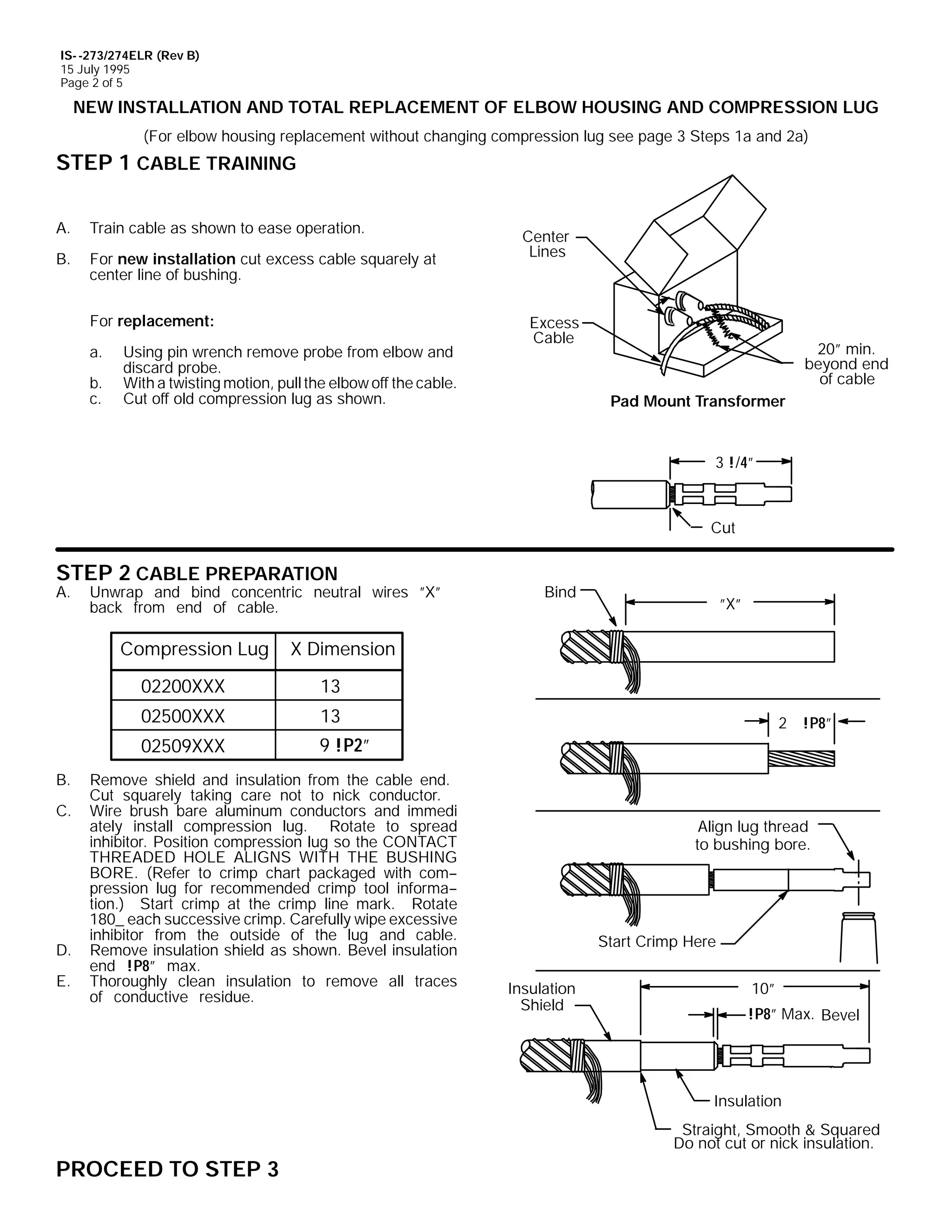 IS- -273/274ELR (Rev B)
15 July 1995
Page 2 of 5

NEW INSTALLATION AND TOTAL REPLACEMENT OF ELBOW HOUSING AND COMPRESSION LUG
(For elbow housing replacement without changing compression lug see page 3 Steps 1a and 2a)

STEP 1 CABLE TRAINING
A.

Train cable as shown to ease operation.

B.

For new installation cut excess cable squarely at
center line of bushing.
For replacement:
a.
b.
c.

Using pin wrench remove probe from elbow and
discard probe.
With a twisting motion, pull the elbow off the cable.
Cut off old compression lug as shown.

Center
Lines

Excess
Cable

20” min.
beyond end
of cable
Pad Mount Transformer

3 !/4”

Cut

STEP 2 CABLE PREPARATION

A.

Unwrap and bind concentric neutral wires ”X”
back from end of cable.

Compression Lug

E.

13

02509XXX

D.

13

02500XXX

C.

”X”

X Dimension

02200XXX

B.

Bind

9 !P2”

Remove shield and insulation from the cable end.
Cut squarely taking care not to nick conductor.
Wire brush bare aluminum conductors and immedi
ately install compression lug. Rotate to spread
inhibitor. Position compression lug so the CONTACT
THREADED HOLE ALIGNS WITH THE BUSHING
BORE. (Refer to crimp chart packaged with com-pression lug for recommended crimp tool informa-tion.) Start crimp at the crimp line mark. Rotate
180_ each successive crimp. Carefully wipe excessive
inhibitor from the outside of the lug and cable.
Remove insulation shield as shown. Bevel insulation
end !P8” max.
Thoroughly clean insulation to remove all traces
of conductive residue.

2 !P8”

Align lug thread
to bushing bore.

Start Crimp Here
Insulation
Shield

10”
!P8” Max. Bevel

Insulation
Straight, Smooth & Squared
Do not cut or nick insulation.

PROCEED TO STEP 3

 