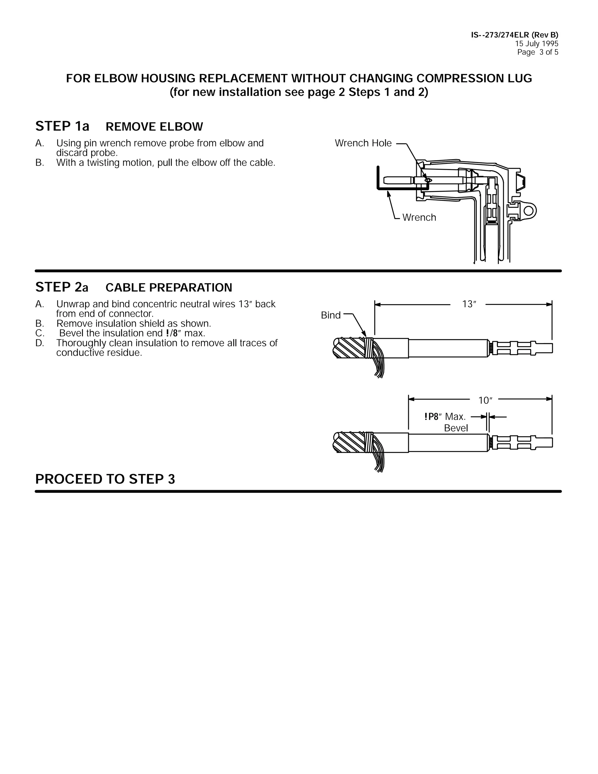IS- -273/274ELR (Rev B)
15 July 1995
Page 3 of 5

FOR ELBOW HOUSING REPLACEMENT WITHOUT CHANGING COMPRESSION LUG
(for new installation see page 2 Steps 1 and 2)

STEP 1a
A.
B.

REMOVE ELBOW

Using pin wrench remove probe from elbow and
discard probe.
With a twisting motion, pull the elbow off the cable.

Wrench Hole

Wrench

STEP 2a
A.
B.
C.
D.

CABLE PREPARATION

Unwrap and bind concentric neutral wires 13” back
from end of connector.
Remove insulation shield as shown.
Bevel the insulation end !/8” max.
Thoroughly clean insulation to remove all traces of
conductive residue.

Bind

13”

10”
!P8” Max.
Bevel

PROCEED TO STEP 3

 