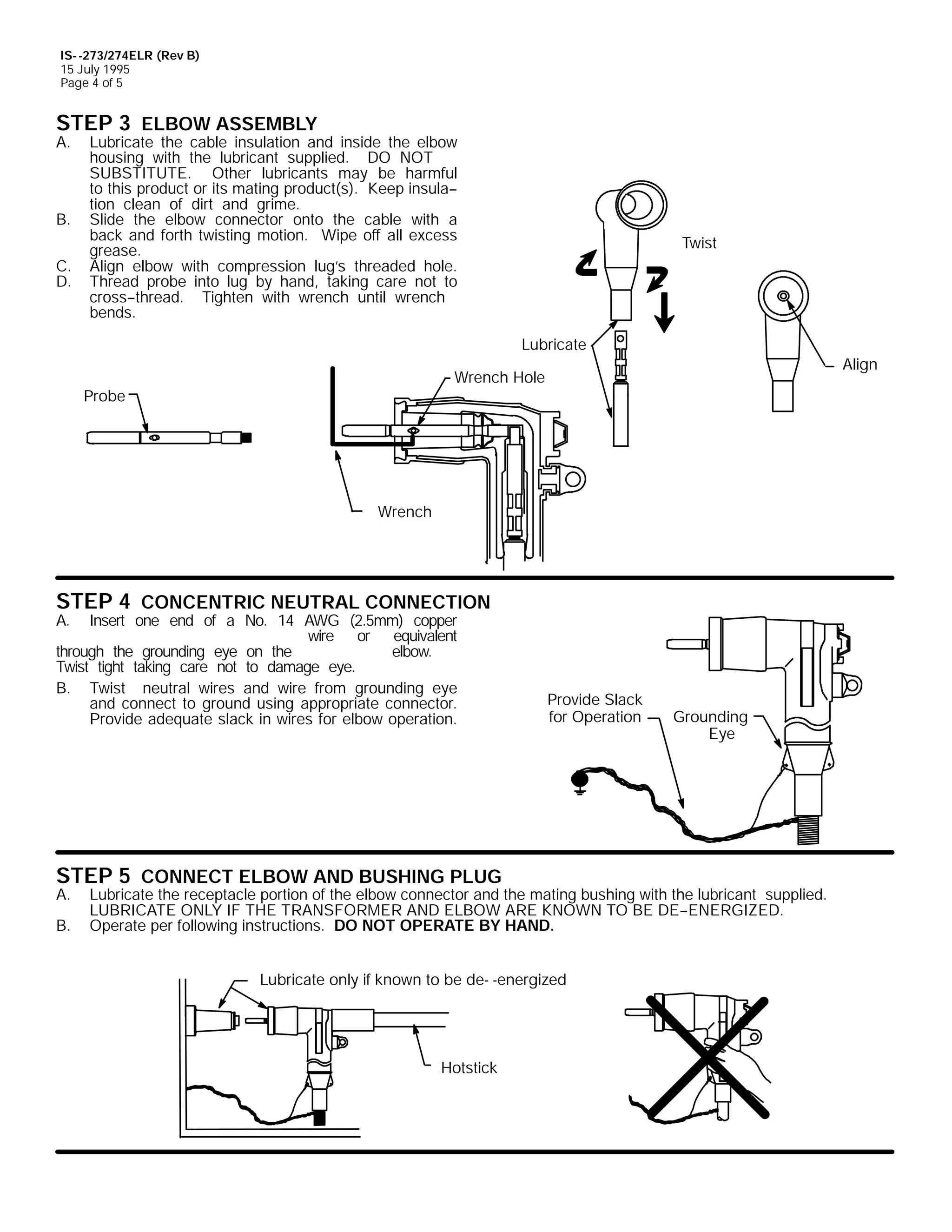 IS- -273/274ELR (Rev B)
15 July 1995
Page 4 of 5

STEP 3 ELBOW ASSEMBLY

A.

B.
C.
D.

Lubricate the cable insulation and inside the elbow
housing with the lubricant supplied. DO NOT
SUBSTITUTE. Other lubricants may be harmful
to this product or its mating product(s). Keep insula-tion clean of dirt and grime.
Slide the elbow connector onto the cable with a
back and forth twisting motion. Wipe off all excess
grease.
Align elbow with compression lug’s threaded hole.
Thread probe into lug by hand, taking care not to
cross--thread. Tighten with wrench until wrench
bends.

Twist

Lubricate
Align

Wrench Hole

Probe

Wrench

STEP 4 CONCENTRIC NEUTRAL CONNECTION

A.

Insert one end of a No. 14 AWG (2.5mm) copper
wire or equivalent
through the grounding eye on the
elbow.
Twist tight taking care not to damage eye.
B. Twist neutral wires and wire from grounding eye
and connect to ground using appropriate connector.
Provide adequate slack in wires for elbow operation.

Provide Slack
for Operation

STEP 5 CONNECT ELBOW AND BUSHING PLUG

A.
B.

Grounding
Eye

Lubricate the receptacle portion of the elbow connector and the mating bushing with the lubricant supplied.
LUBRICATE ONLY IF THE TRANSFORMER AND ELBOW ARE KNOWN TO BE DE--ENERGIZED.
Operate per following instructions. DO NOT OPERATE BY HAND.
Lubricate only if known to be de- -energized

Hotstick

 