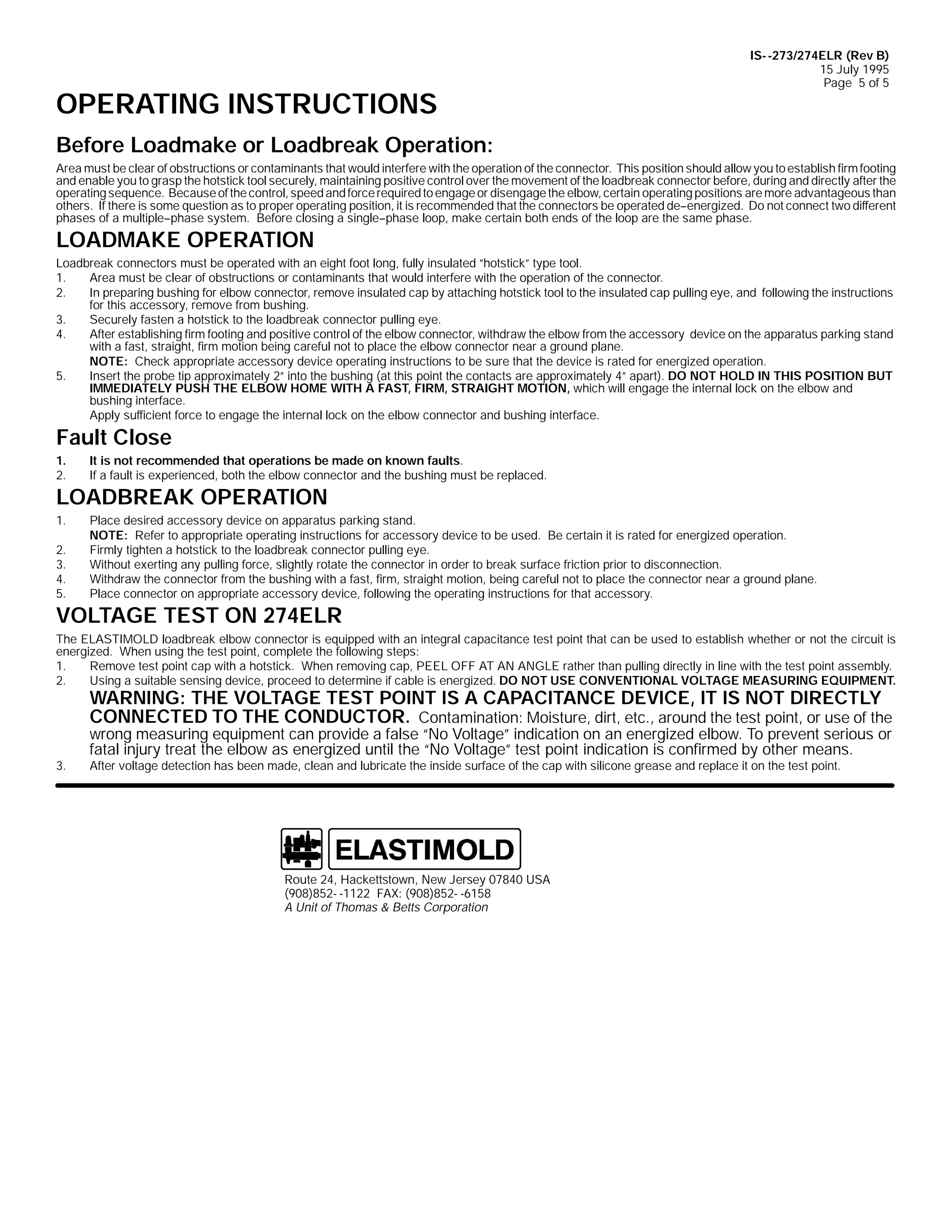 OPERATING INSTRUCTIONS

IS- -273/274ELR (Rev B)
15 July 1995
Page 5 of 5

Before Loadmake or Loadbreak Operation:
Area must be clear of obstructions or contaminants that would interfere with the operation of the connector. This position should allow you to establish firm footing
and enable you to grasp the hotstick tool securely, maintaining positive control over the movement of the loadbreak connector before, during and directly after the
operating sequence. Because of the control, speed and force required to engage or disengage the elbow, certain operating positions are more advantageous than
others. If there is some question as to proper operating position, it is recommended that the connectors be operated de--energized. Do not connect two different
phases of a multiple--phase system. Before closing a single--phase loop, make certain both ends of the loop are the same phase.

LOADMAKE OPERATION
Loadbreak connectors must be operated with an eight foot long, fully insulated ”hotstick” type tool.
1.
Area must be clear of obstructions or contaminants that would interfere with the operation of the connector.
2.
In preparing bushing for elbow connector, remove insulated cap by attaching hotstick tool to the insulated cap pulling eye, and following the instructions
for this accessory, remove from bushing.
3.
Securely fasten a hotstick to the loadbreak connector pulling eye.
4.
After establishing firm footing and positive control of the elbow connector, withdraw the elbow from the accessory device on the apparatus parking stand
with a fast, straight, firm motion being careful not to place the elbow connector near a ground plane.
NOTE: Check appropriate accessory device operating instructions to be sure that the device is rated for energized operation.
5.
Insert the probe tip approximately 2” into the bushing (at this point the contacts are approximately 4” apart). DO NOT HOLD IN THIS POSITION BUT
IMMEDIATELY PUSH THE ELBOW HOME WITH A FAST, FIRM, STRAIGHT MOTION, which will engage the internal lock on the elbow and
bushing interface.
Apply sufficient force to engage the internal lock on the elbow connector and bushing interface.

Fault Close
1.
2.

It is not recommended that operations be made on known faults.
If a fault is experienced, both the elbow connector and the bushing must be replaced.

LOADBREAK OPERATION
1.
2.
3.
4.
5.

Place desired accessory device on apparatus parking stand.
NOTE: Refer to appropriate operating instructions for accessory device to be used. Be certain it is rated for energized operation.
Firmly tighten a hotstick to the loadbreak connector pulling eye.
Without exerting any pulling force, slightly rotate the connector in order to break surface friction prior to disconnection.
Withdraw the connector from the bushing with a fast, firm, straight motion, being careful not to place the connector near a ground plane.
Place connector on appropriate accessory device, following the operating instructions for that accessory.

VOLTAGE TEST ON 274ELR
The ELASTIMOLD loadbreak elbow connector is equipped with an integral capacitance test point that can be used to establish whether or not the circuit is
energized. When using the test point, complete the following steps:
1.
Remove test point cap with a hotstick. When removing cap, PEEL OFF AT AN ANGLE rather than pulling directly in line with the test point assembly.
2.
Using a suitable sensing device, proceed to determine if cable is energized. DO NOT USE CONVENTIONAL VOLTAGE MEASURING EQUIPMENT.

WARNING: THE VOLTAGE TEST POINT IS A CAPACITANCE DEVICE, IT IS NOT DIRECTLY
CONNECTED TO THE CONDUCTOR. Contamination: Moisture, dirt, etc., around the test point, or use of the

3.

wrong measuring equipment can provide a false “No Voltage” indication on an energized elbow. To prevent serious or
fatal injury treat the elbow as energized until the “No Voltage” test point indication is confirmed by other means.

After voltage detection has been made, clean and lubricate the inside surface of the cap with silicone grease and replace it on the test point.

Route 24, Hackettstown, New Jersey 07840 USA
(908)852- -1122 FAX: (908)852- -6158
A Unit of Thomas & Betts Corporation

 