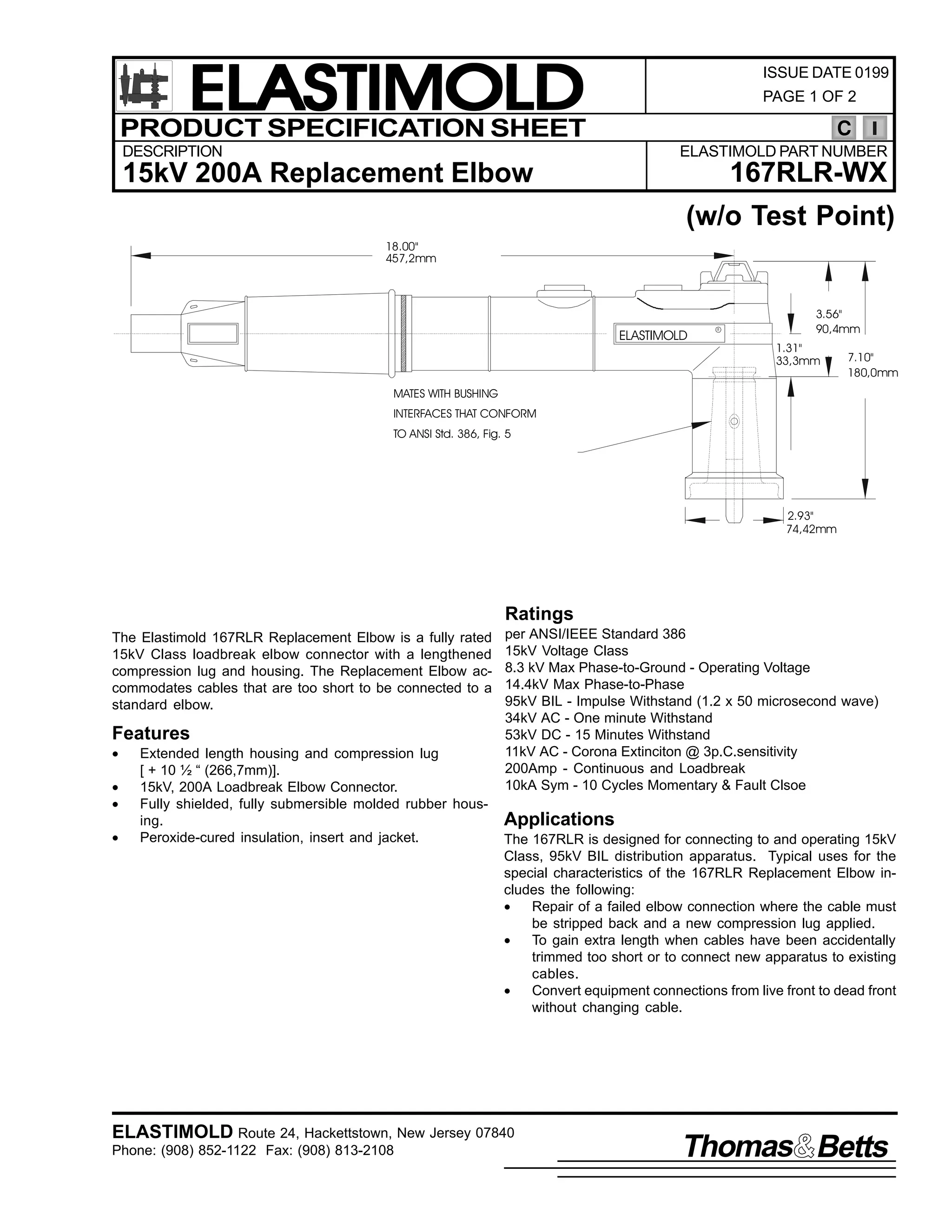 ELASTIMOLD
PRODUCT SPECIFICATION SHEET
DESCRIPTION

ISSUE DATE 0199
PAGE 1 OF 2

C
ELASTIMOLD PART NUMBER

167RLR-WX

15kV 200A Replacement Elbow

(w/o Test Point)
18.00"
457,2mm

ELASTIMOLD

R

3.56"
90,4mm
1.31"
33,3mm

7.10"
180,0mm

MATES WITH BUSHING
INTERFACES THAT CONFORM
TO ANSI Std. 386, Fig. 5

2.93"
74,42mm

Ratings
The Elastimold 167RLR Replacement Elbow is a fully rated
15kV Class loadbreak elbow connector with a lengthened
compression lug and housing. The Replacement Elbow accommodates cables that are too short to be connected to a
standard elbow.

Features
•
•
•
•

Extended length housing and compression lug
[ + 10 ½ “ (266,7mm)].
15kV, 200A Loadbreak Elbow Connector.
Fully shielded, fully submersible molded rubber housing.
Peroxide-cured insulation, insert and jacket.

per ANSI/IEEE Standard 386
15kV Voltage Class
8.3 kV Max Phase-to-Ground - Operating Voltage
14.4kV Max Phase-to-Phase
95kV BIL - Impulse Withstand (1.2 x 50 microsecond wave)
34kV AC - One minute Withstand
53kV DC - 15 Minutes Withstand
11kV AC - Corona Extinciton @ 3p.C.sensitivity
200Amp - Continuous and Loadbreak
10kA Sym - 10 Cycles Momentary & Fault Clsoe

Applications
The 167RLR is designed for connecting to and operating 15kV
Class, 95kV BIL distribution apparatus. Typical uses for the
special characteristics of the 167RLR Replacement Elbow includes the following:
•
Repair of a failed elbow connection where the cable must
be stripped back and a new compression lug applied.
•
To gain extra length when cables have been accidentally
trimmed too short or to connect new apparatus to existing
cables.
•
Convert equipment connections from live front to dead front
without changing cable.

ELASTIMOLD Route 24, Hackettstown, New Jersey 07840
Phone: (908) 852-1122 Fax: (908) 813-2108

Thomas Betts

 
