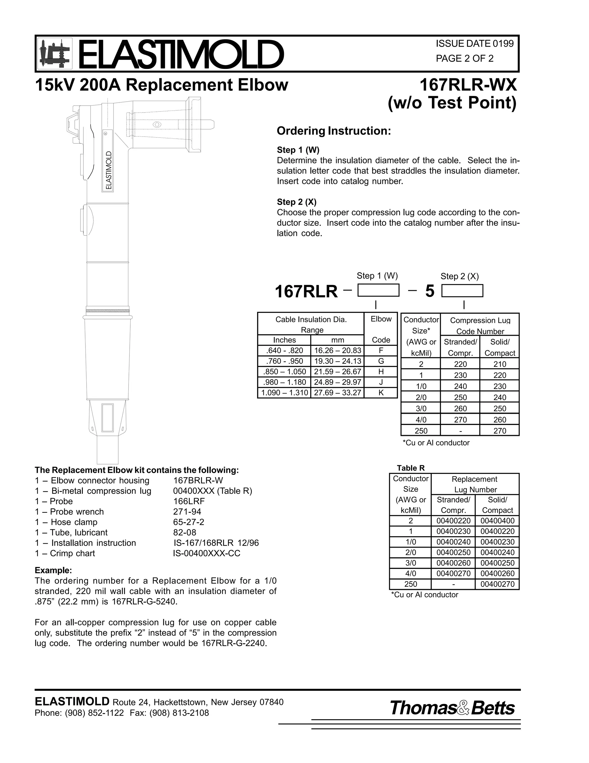 ELASTIMOLD

ISSUE DATE 0199
PAGE 2 OF 2

167RLR-WX
(w/o Test Point)

Ordering Instruction:
Step 1 (W)
Determine the insulation diameter of the cable. Select the insulation letter code that best straddles the insulation diameter.
Insert code into catalog number.

ELASTIMOLD

R

15kV 200A Replacement Elbow

Step 2 (X)
Choose the proper compression lug code according to the conductor size. Insert code into the catalog number after the insulation code.

Step 1 (W)

5

167RLR
Cable Insulation Dia.
Range
Inches
mm
.640 - .820 16.26 – 20.83
.760 - .950 19.30 – 24.13
.850 – 1.050 21.59 – 26.67
.980 – 1.180 24.89 – 29.97
1.090 – 1.310 27.69 – 33.27

Step 2 (X)

Elbow
Code
F
G
H
J
K

Conductor Compression Lug
Size*
Code Number
(AWG or Stranded/
Solid/
kcMil)
Compr. Compact
2
220
210
1
230
220
1/0
240
230
2/0
250
240
3/0
260
250
4/0
270
260
250
270
*Cu or Al conductor

The Replacement Elbow kit contains the following:
1 – Elbow connector housing
167BRLR-W
1 – Bi-metal compression lug
00400XXX (Table R)
1 – Probe
166LRF
1 – Probe wrench
271-94
1 – Hose clamp
65-27-2
1 – Tube, lubricant
82-08
1 – Installation instruction
IS-167/168RLR 12/96
1 – Crimp chart
IS-00400XXX-CC
Example:
The ordering number for a Replacement Elbow for a 1/0
stranded, 220 mil wall cable with an insulation diameter of
.875” (22.2 mm) is 167RLR-G-5240.

Table R
Conductor
Replacement
Size
Lug Number
(AWG or Stranded/
Solid/
kcMil)
Compr.
Compact
2
00400220 00400400
1
00400230 00400220
1/0
00400240 00400230
2/0
00400250 00400240
3/0
00400260 00400250
4/0
00400270 00400260
250
00400270
*Cu or Al conductor

For an all-copper compression lug for use on copper cable
only, substitute the prefix “2” instead of “5” in the compression
lug code. The ordering number would be 167RLR-G-2240.

ELASTIMOLD Route 24, Hackettstown, New Jersey 07840
Phone: (908) 852-1122 Fax: (908) 813-2108

Thomas Betts

 