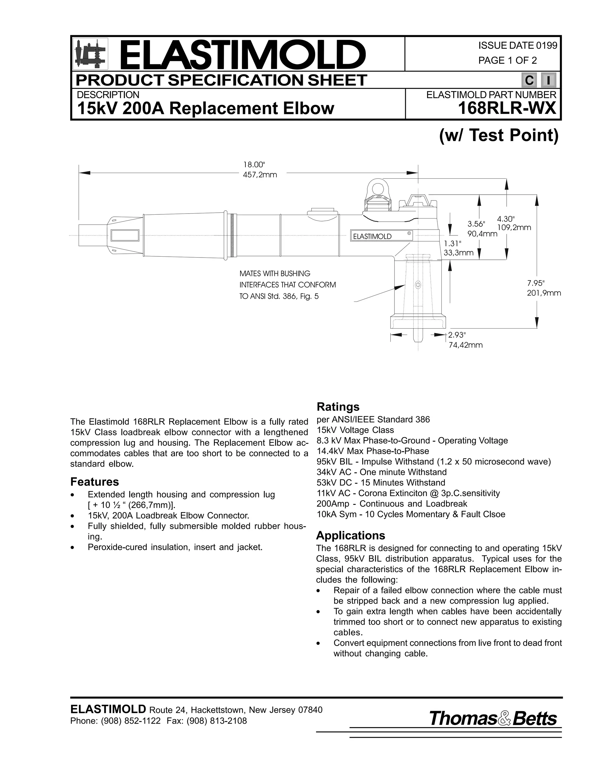 ELASTIMOLD
PRODUCT SPECIFICATION SHEET

ISSUE DATE 0199
PAGE 1 OF 2

C

DESCRIPTION

ELASTIMOLD PART NUMBER

168RLR-WX

15kV 200A Replacement Elbow

(w/ Test Point)
18.00"
457,2mm

ELASTIMOLD

R

4.30"
3.56"
109,2mm
90,4mm

1.31"
33,3mm

MATES WITH BUSHING
INTERFACES THAT CONFORM
TO ANSI Std. 386, Fig. 5

7.95"
201,9mm

2.93"
74,42mm

Ratings
The Elastimold 168RLR Replacement Elbow is a fully rated
15kV Class loadbreak elbow connector with a lengthened
compression lug and housing. The Replacement Elbow accommodates cables that are too short to be connected to a
standard elbow.

Features
•
•
•
•

Extended length housing and compression lug
[ + 10 ½ “ (266,7mm)].
15kV, 200A Loadbreak Elbow Connector.
Fully shielded, fully submersible molded rubber housing.
Peroxide-cured insulation, insert and jacket.

per ANSI/IEEE Standard 386
15kV Voltage Class
8.3 kV Max Phase-to-Ground - Operating Voltage
14.4kV Max Phase-to-Phase
95kV BIL - Impulse Withstand (1.2 x 50 microsecond wave)
34kV AC - One minute Withstand
53kV DC - 15 Minutes Withstand
11kV AC - Corona Extinciton @ 3p.C.sensitivity
200Amp - Continuous and Loadbreak
10kA Sym - 10 Cycles Momentary & Fault Clsoe

Applications
The 168RLR is designed for connecting to and operating 15kV
Class, 95kV BIL distribution apparatus. Typical uses for the
special characteristics of the 168RLR Replacement Elbow includes the following:
•
Repair of a failed elbow connection where the cable must
be stripped back and a new compression lug applied.
•
To gain extra length when cables have been accidentally
trimmed too short or to connect new apparatus to existing
cables.
•
Convert equipment connections from live front to dead front
without changing cable.

ELASTIMOLD Route 24, Hackettstown, New Jersey 07840
Phone: (908) 852-1122 Fax: (908) 813-2108

Thomas Betts

 