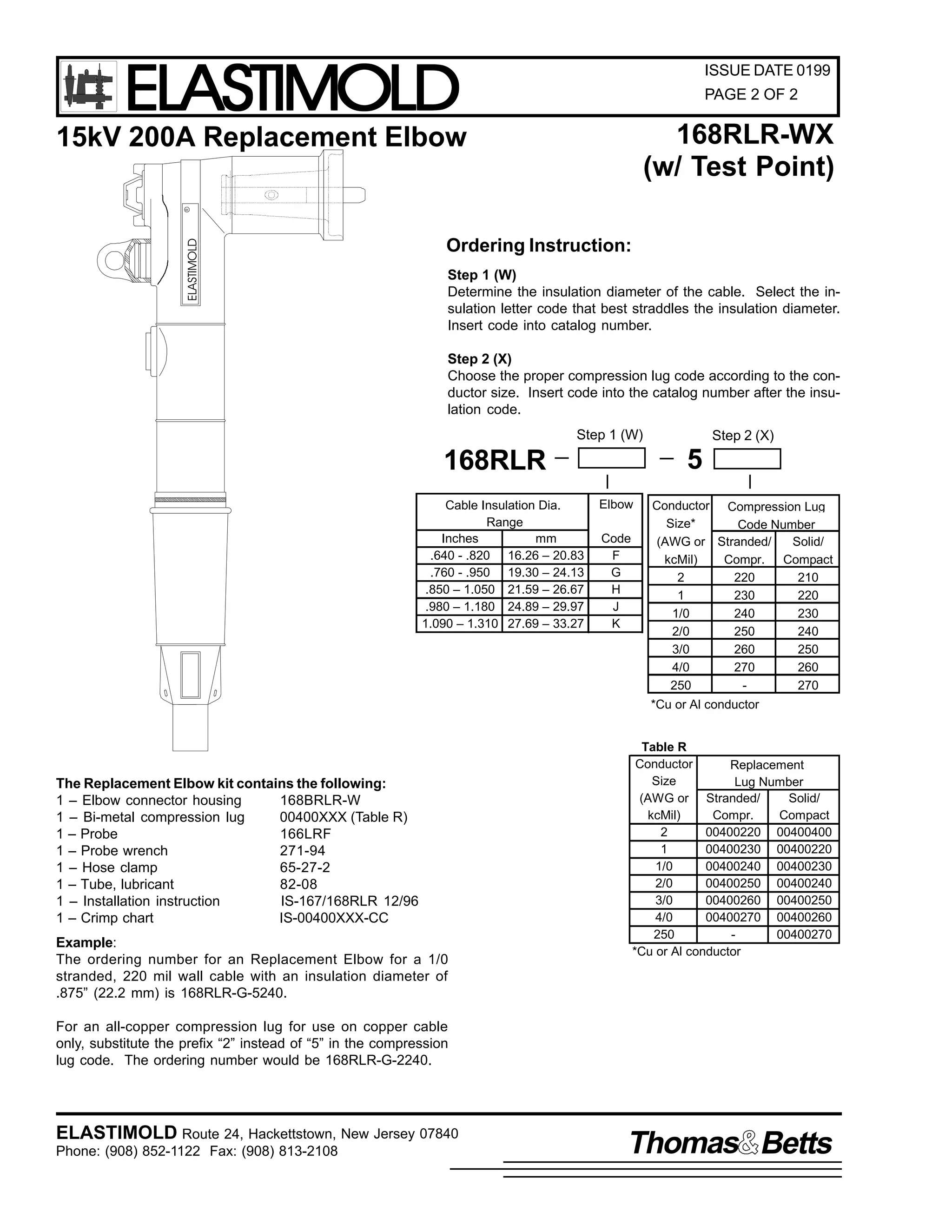 ELASTIMOLD

ISSUE DATE 0199
PAGE 2 OF 2

168RLR-WX
(w/ Test Point)

ELASTIMOLD

R

15kV 200A Replacement Elbow

Ordering Instruction:
Step 1 (W)
Determine the insulation diameter of the cable. Select the insulation letter code that best straddles the insulation diameter.
Insert code into catalog number.
Step 2 (X)
Choose the proper compression lug code according to the conductor size. Insert code into the catalog number after the insulation code.
Step 1 (W)

5

168RLR
Cable Insulation Dia.
Range
Inches
mm
.640 - .820 16.26 – 20.83
.760 - .950 19.30 – 24.13
.850 – 1.050 21.59 – 26.67
.980 – 1.180 24.89 – 29.97
1.090 – 1.310 27.69 – 33.27

Step 2 (X)

Elbow
Code
F
G
H
J
K

Conductor Compression Lug
Size*
Code Number
(AWG or Stranded/
Solid/
kcMil)
Compr. Compact
2
220
210
1
230
220
1/0
240
230
2/0
250
240
3/0
260
250
4/0
270
260
250
270
*Cu or Al conductor

The Replacement Elbow kit contains the following:
1 – Elbow connector housing
168BRLR-W
1 – Bi-metal compression lug
00400XXX (Table R)
1 – Probe
166LRF
1 – Probe wrench
271-94
1 – Hose clamp
65-27-2
1 – Tube, lubricant
82-08
1 – Installation instruction
IS-167/168RLR 12/96
1 – Crimp chart
IS-00400XXX-CC
Example:
The ordering number for an Replacement Elbow for a 1/0
stranded, 220 mil wall cable with an insulation diameter of
.875” (22.2 mm) is 168RLR-G-5240.

Table R
Conductor
Replacement
Size
Lug Number
(AWG or Stranded/
Solid/
kcMil)
Compr.
Compact
2
00400220 00400400
1
00400230 00400220
1/0
00400240 00400230
2/0
00400250 00400240
3/0
00400260 00400250
4/0
00400270 00400260
250
00400270
*Cu or Al conductor

For an all-copper compression lug for use on copper cable
only, substitute the prefix “2” instead of “5” in the compression
lug code. The ordering number would be 168RLR-G-2240.

ELASTIMOLD Route 24, Hackettstown, New Jersey 07840
Phone: (908) 852-1122 Fax: (908) 813-2108

Thomas Betts

 