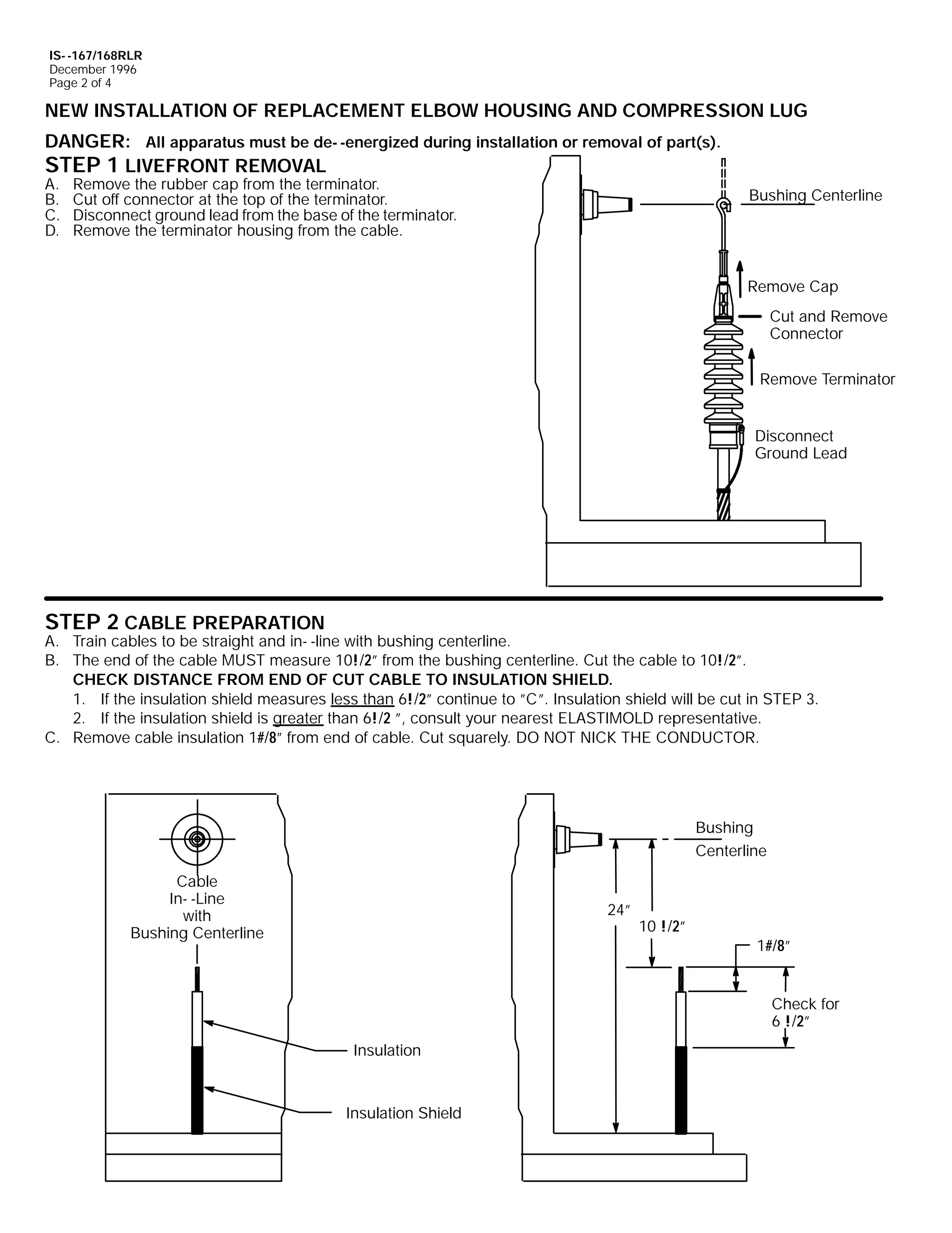 IS- -167/168RLR
December 1996
Page 2 of 4

NEW INSTALLATION OF REPLACEMENT ELBOW HOUSING AND COMPRESSION LUG
DANGER: All apparatus must be de- -energized during installation or removal of part(s).
STEP 1 LIVEFRONT REMOVAL

A.
B.
C.
D.

Remove the rubber cap from the terminator.
Cut off connector at the top of the terminator.
Disconnect ground lead from the base of the terminator.
Remove the terminator housing from the cable.

Bushing Centerline

Remove Cap
Cut and Remove
Connector
Remove Terminator
Disconnect
Ground Lead

STEP 2 CABLE PREPARATION

A. Train cables to be straight and in- -line with bushing centerline.
B. The end of the cable MUST measure 10!/2” from the bushing centerline. Cut the cable to 10!/2”.
CHECK DISTANCE FROM END OF CUT CABLE TO INSULATION SHIELD.
1. If the insulation shield measures less than 6!/2” continue to ”C”. Insulation shield will be cut in STEP 3.
2. If the insulation shield is greater than 6!/2 ”, consult your nearest ELASTIMOLD representative.
C. Remove cable insulation 1#/8” from end of cable. Cut squarely. DO NOT NICK THE CONDUCTOR.

Bushing
Centerline
Cable
In- -Line
with
Bushing Centerline

24”

10 !/2”

1#/8”
Check for
6 !/2”

Insulation

Insulation Shield

 