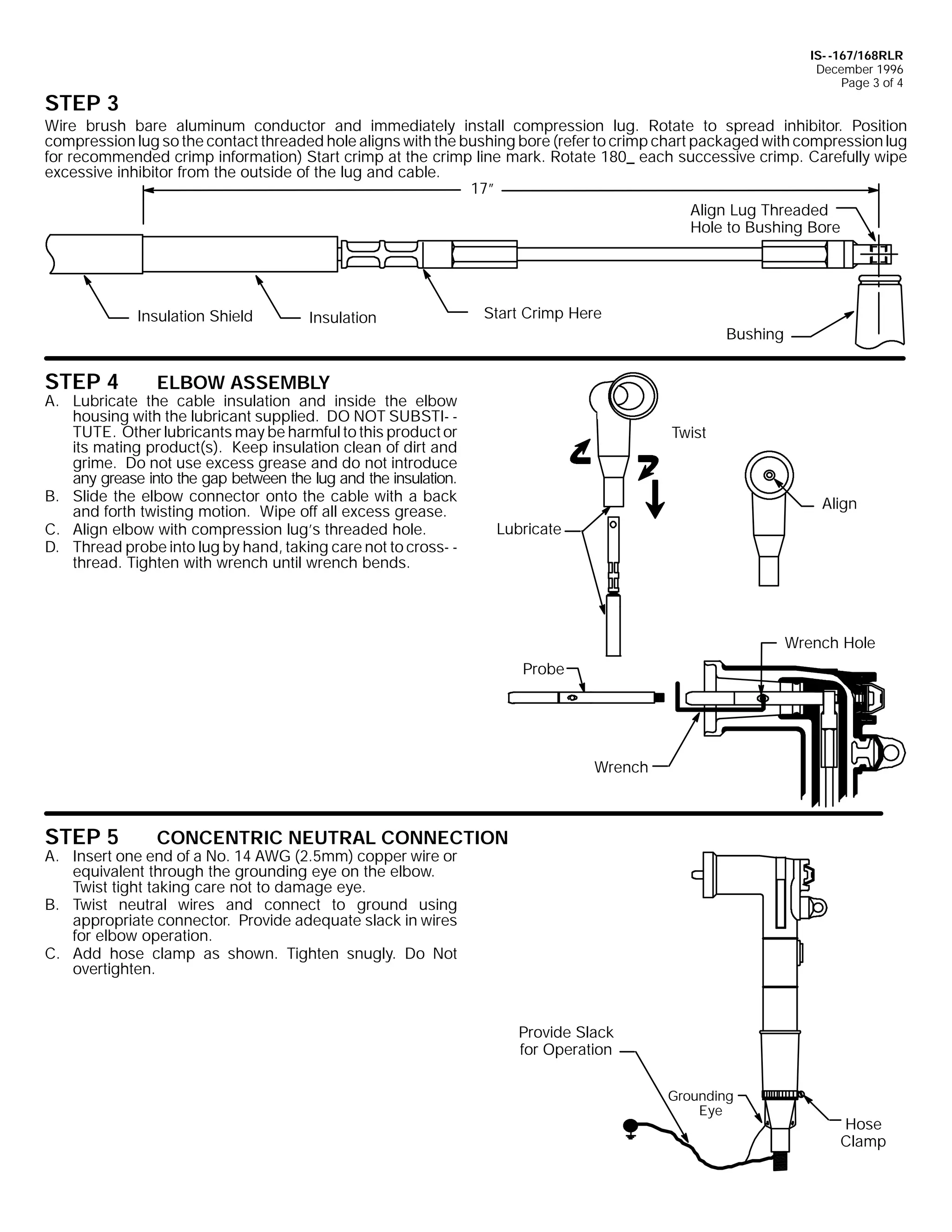 IS- -167/168RLR
December 1996
Page 3 of 4

STEP 3

Wire brush bare aluminum conductor and immediately install compression lug. Rotate to spread inhibitor. Position
compression lug so the contact threaded hole aligns with the bushing bore (refer to crimp chart packaged with compression lug
for recommended crimp information) Start crimp at the crimp line mark. Rotate 180_ each successive crimp. Carefully wipe
excessive inhibitor from the outside of the lug and cable.
17”
Align Lug Threaded
Hole to Bushing Bore

Insulation Shield

STEP 4

Insulation

Start Crimp Here
Bushing

ELBOW ASSEMBLY

A. Lubricate the cable insulation and inside the elbow
housing with the lubricant supplied. DO NOT SUBSTI- TUTE. Other lubricants may be harmful to this product or
its mating product(s). Keep insulation clean of dirt and
grime. Do not use excess grease and do not introduce
any grease into the gap between the lug and the insulation.
B. Slide the elbow connector onto the cable with a back
and forth twisting motion. Wipe off all excess grease.
C. Align elbow with compression lug’s threaded hole.
D. Thread probe into lug by hand, taking care not to cross- thread. Tighten with wrench until wrench bends.

Twist

Align
Lubricate

Wrench Hole
Probe

Wrench

STEP 5

CONCENTRIC NEUTRAL CONNECTION

A. Insert one end of a No. 14 AWG (2.5mm) copper wire or
equivalent through the grounding eye on the elbow.
Twist tight taking care not to damage eye.
B. Twist neutral wires and connect to ground using
appropriate connector. Provide adequate slack in wires
for elbow operation.
C. Add hose clamp as shown. Tighten snugly. Do Not
overtighten.

Provide Slack
for Operation
Grounding
Eye

Hose
Clamp

 