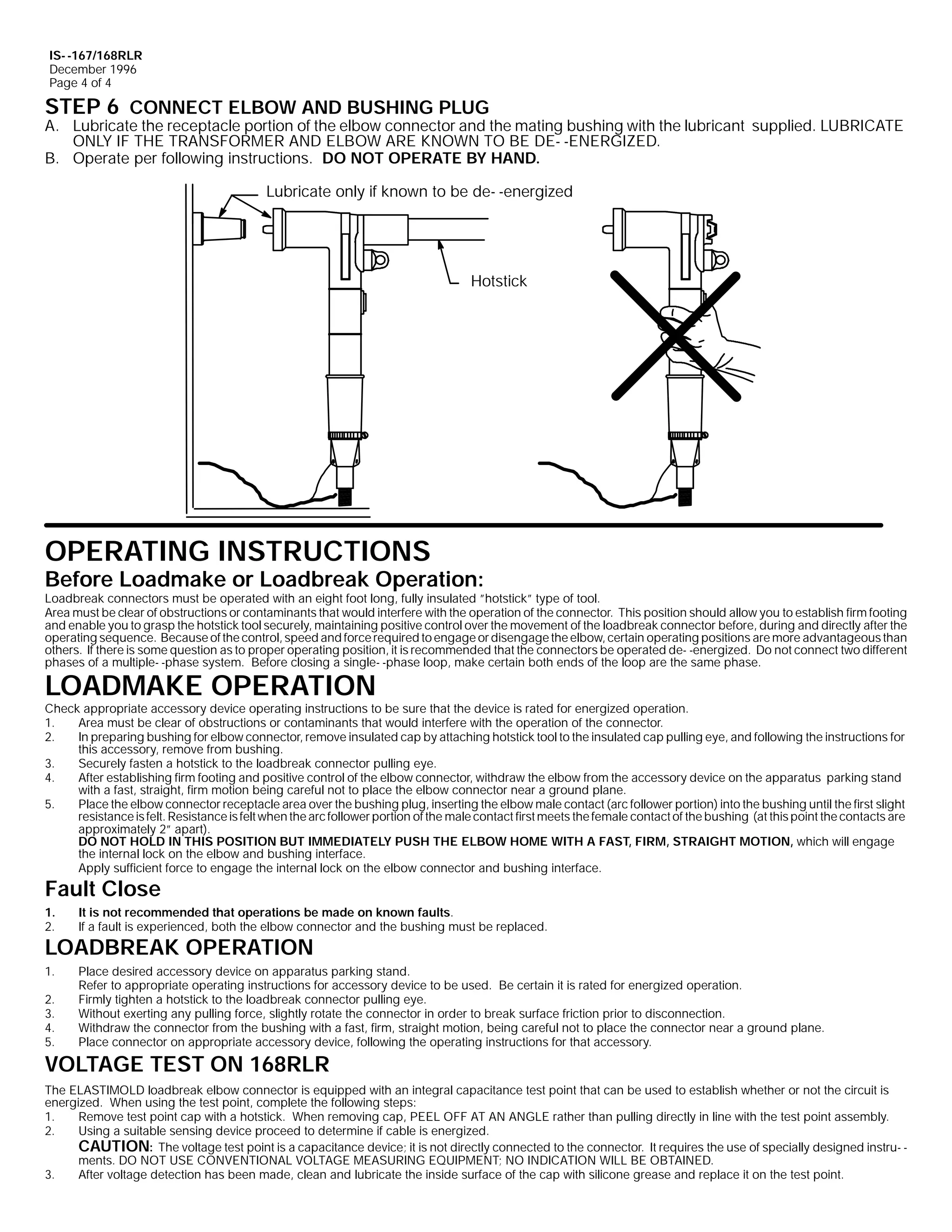 IS- -167/168RLR
December 1996
Page 4 of 4

STEP 6 CONNECT ELBOW AND BUSHING PLUG

A. Lubricate the receptacle portion of the elbow connector and the mating bushing with the lubricant supplied. LUBRICATE
ONLY IF THE TRANSFORMER AND ELBOW ARE KNOWN TO BE DE- -ENERGIZED.
B. Operate per following instructions. DO NOT OPERATE BY HAND.
Lubricate only if known to be de- -energized

Hotstick

OPERATING INSTRUCTIONS

Before Loadmake or Loadbreak Operation:

Loadbreak connectors must be operated with an eight foot long, fully insulated ”hotstick” type of tool.
Area must be clear of obstructions or contaminants that would interfere with the operation of the connector. This position should allow you to establish firm footing
and enable you to grasp the hotstick tool securely, maintaining positive control over the movement of the loadbreak connector before, during and directly after the
operating sequence. Because of the control, speed and force required to engage or disengage the elbow, certain operating positions are more advantageous than
others. If there is some question as to proper operating position, it is recommended that the connectors be operated de- -energized. Do not connect two different
phases of a multiple- -phase system. Before closing a single- -phase loop, make certain both ends of the loop are the same phase.

LOADMAKE OPERATION

Check appropriate accessory device operating instructions to be sure that the device is rated for energized operation.
1.
Area must be clear of obstructions or contaminants that would interfere with the operation of the connector.
2.
In preparing bushing for elbow connector, remove insulated cap by attaching hotstick tool to the insulated cap pulling eye, and following the instructions for
this accessory, remove from bushing.
3.
Securely fasten a hotstick to the loadbreak connector pulling eye.
4.
After establishing firm footing and positive control of the elbow connector, withdraw the elbow from the accessory device on the apparatus parking stand
with a fast, straight, firm motion being careful not to place the elbow connector near a ground plane.
5.
Place the elbow connector receptacle area over the bushing plug, inserting the elbow male contact (arc follower portion) into the bushing until the first slight
resistance is felt. Resistance is felt when the arc follower portion of the male contact first meets the female contact of the bushing (at this point the contacts are
approximately 2” apart).
DO NOT HOLD IN THIS POSITION BUT IMMEDIATELY PUSH THE ELBOW HOME WITH A FAST, FIRM, STRAIGHT MOTION, which will engage
the internal lock on the elbow and bushing interface.
Apply sufficient force to engage the internal lock on the elbow connector and bushing interface.

Fault Close
1.
2.

It is not recommended that operations be made on known faults.
If a fault is experienced, both the elbow connector and the bushing must be replaced.

1.

Place desired accessory device on apparatus parking stand.
Refer to appropriate operating instructions for accessory device to be used. Be certain it is rated for energized operation.
Firmly tighten a hotstick to the loadbreak connector pulling eye.
Without exerting any pulling force, slightly rotate the connector in order to break surface friction prior to disconnection.
Withdraw the connector from the bushing with a fast, firm, straight motion, being careful not to place the connector near a ground plane.
Place connector on appropriate accessory device, following the operating instructions for that accessory.

LOADBREAK OPERATION
2.
3.
4.
5.

VOLTAGE TEST ON 168RLR
The ELASTIMOLD loadbreak elbow connector is equipped with an integral capacitance test point that can be used to establish whether or not the circuit is
energized. When using the test point, complete the following steps:
1.
Remove test point cap with a hotstick. When removing cap, PEEL OFF AT AN ANGLE rather than pulling directly in line with the test point assembly.
2.
Using a suitable sensing device proceed to determine if cable is energized.
CAUTION: The voltage test point is a capacitance device; it is not directly connected to the connector. It requires the use of specially designed instru- ments. DO NOT USE CONVENTIONAL VOLTAGE MEASURING EQUIPMENT; NO INDICATION WILL BE OBTAINED.
3.
After voltage detection has been made, clean and lubricate the inside surface of the cap with silicone grease and replace it on the test point.

 