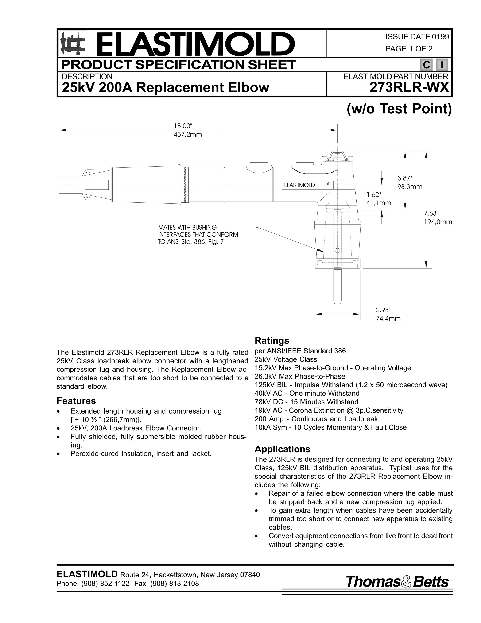 ELASTIMOLD
PRODUCT SPECIFICATION SHEET

ISSUE DATE 0199
PAGE 1 OF 2

C

DESCRIPTION

ELASTIMOLD PART NUMBER

273RLR-WX

25kV 200A Replacement Elbow

(w/o Test Point)
18.00"
457,2mm

ELASTIMOLD

R

1.62"
41,1mm

3.87"
98,3mm

7.63"
194,0mm

MATES WITH BUSHING
INTERFACES THAT CONFORM
TO ANSI Std. 386, Fig. 7

2.93"
74,4mm

Ratings
The Elastimold 273RLR Replacement Elbow is a fully rated
25kV Class loadbreak elbow connector with a lengthened
compression lug and housing. The Replacement Elbow accommodates cables that are too short to be connected to a
standard elbow.

Features
•
•
•
•

Extended length housing and compression lug
[ + 10 ½ “ (266,7mm)].
25kV, 200A Loadbreak Elbow Connector.
Fully shielded, fully submersible molded rubber housing.
Peroxide-cured insulation, insert and jacket.

per ANSI/IEEE Standard 386
25kV Voltage Class
15.2kV Max Phase-to-Ground - Operating Voltage
26.3kV Max Phase-to-Phase
125kV BIL - Impulse Withstand (1.2 x 50 microsecond wave)
40kV AC - One minute Withstand
78kV DC - 15 Minutes Withstand
19kV AC - Corona Extinction @ 3p.C.sensitivity
200 Amp - Continuous and Loadbreak
10kA Sym - 10 Cycles Momentary & Fault Close

Applications
The 273RLR is designed for connecting to and operating 25kV
Class, 125kV BIL distribution apparatus. Typical uses for the
special characteristics of the 273RLR Replacement Elbow includes the following:
•
Repair of a failed elbow connection where the cable must
be stripped back and a new compression lug applied.
•
To gain extra length when cables have been accidentally
trimmed too short or to connect new apparatus to existing
cables.
•
Convert equipment connections from live front to dead front
without changing cable.

ELASTIMOLD Route 24, Hackettstown, New Jersey 07840
Phone: (908) 852-1122 Fax: (908) 813-2108

Thomas Betts

 