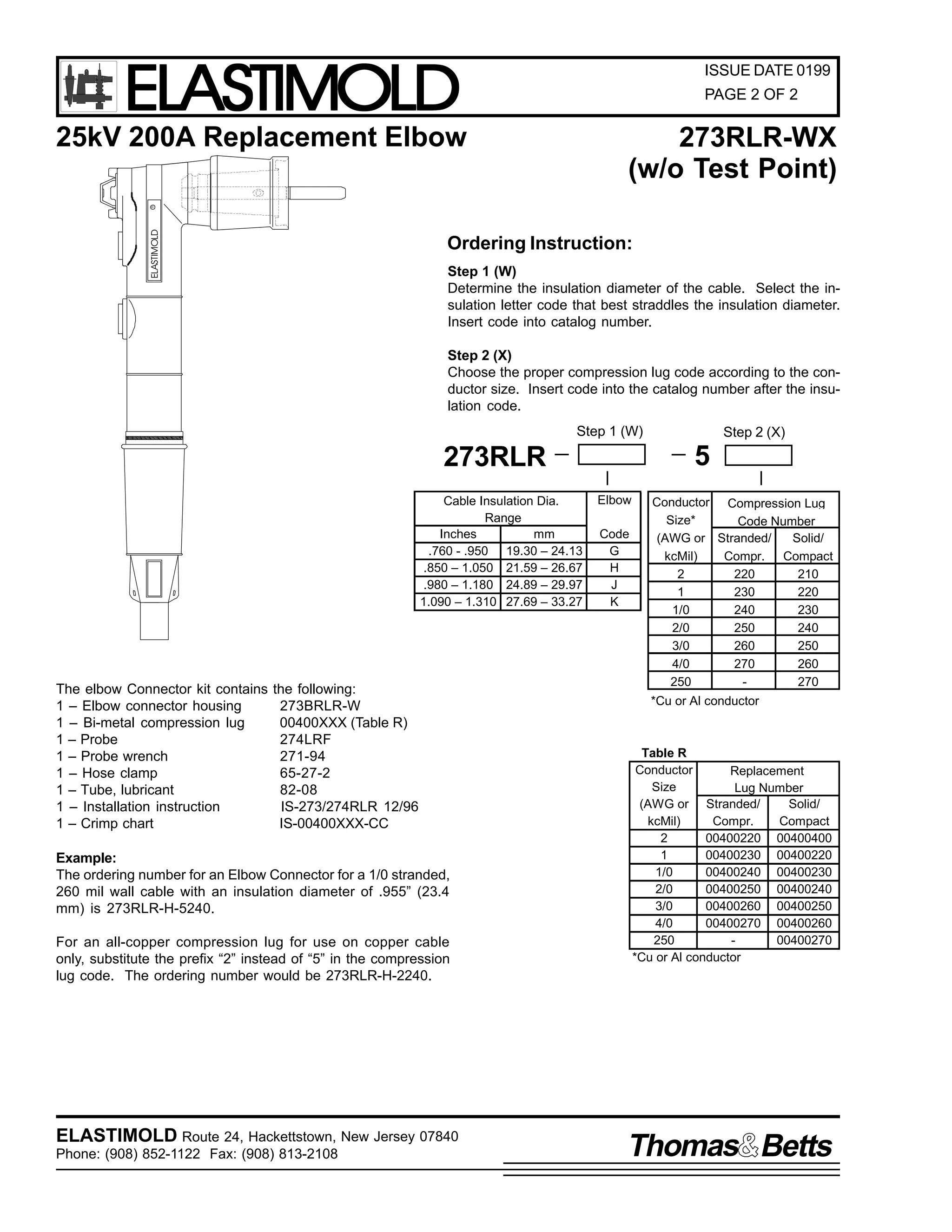 ELASTIMOLD

ISSUE DATE 0199
PAGE 2 OF 2

25kV 200A Replacement Elbow

ELASTIMOLD

R

273RLR-WX
(w/o Test Point)

Ordering Instruction:
Step 1 (W)
Determine the insulation diameter of the cable. Select the insulation letter code that best straddles the insulation diameter.
Insert code into catalog number.
Step 2 (X)
Choose the proper compression lug code according to the conductor size. Insert code into the catalog number after the insulation code.
Step 1 (W)

5

273RLR
Cable Insulation Dia.
Range
Inches
mm
.760 - .950 19.30 – 24.13
.850 – 1.050 21.59 – 26.67
.980 – 1.180 24.89 – 29.97
1.090 – 1.310 27.69 – 33.27

The elbow Connector kit contains
1 – Elbow connector housing
1 – Bi-metal compression lug
1 – Probe
1 – Probe wrench
1 – Hose clamp
1 – Tube, lubricant
1 – Installation instruction
1 – Crimp chart

the following:
273BRLR-W
00400XXX (Table R)
274LRF
271-94
65-27-2
82-08
IS-273/274RLR 12/96
IS-00400XXX-CC

Example:
The ordering number for an Elbow Connector for a 1/0 stranded,
260 mil wall cable with an insulation diameter of .955” (23.4
mm) is 273RLR-H-5240.
For an all-copper compression lug for use on copper cable
only, substitute the prefix “2” instead of “5” in the compression
lug code. The ordering number would be 273RLR-H-2240.

ELASTIMOLD Route 24, Hackettstown, New Jersey 07840
Phone: (908) 852-1122 Fax: (908) 813-2108

Step 2 (X)

Elbow
Code
G
H
J
K

Conductor Compression Lug
Size*
Code Number
(AWG or Stranded/
Solid/
kcMil)
Compr. Compact
2
220
210
1
230
220
1/0
240
230
2/0
250
240
3/0
260
250
4/0
270
260
250
270
*Cu or Al conductor

Table R
Conductor
Replacement
Size
Lug Number
(AWG or Stranded/
Solid/
kcMil)
Compr.
Compact
2
00400220 00400400
1
00400230 00400220
1/0
00400240 00400230
2/0
00400250 00400240
3/0
00400260 00400250
4/0
00400270 00400260
250
00400270
*Cu or Al conductor

Thomas Betts

 