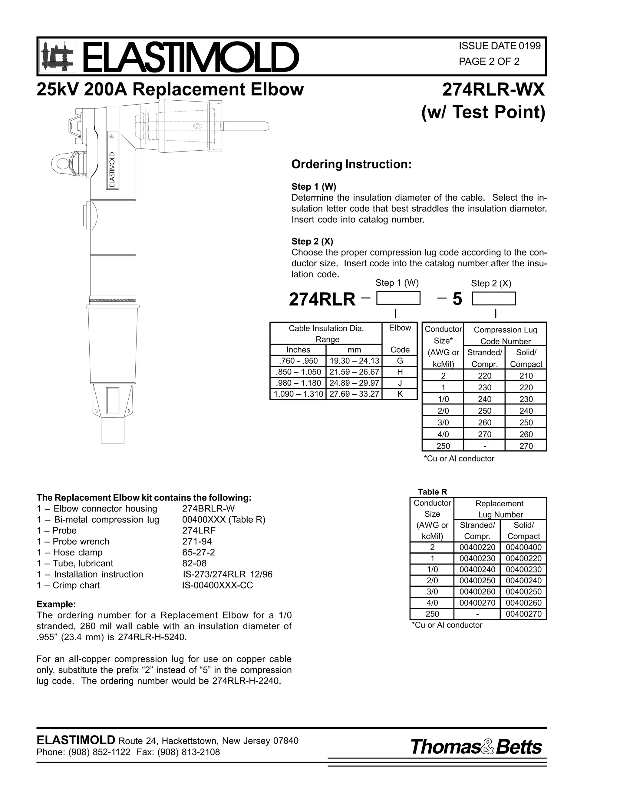 ELASTIMOLD

ISSUE DATE 0199
PAGE 2 OF 2

25kV 200A Replacement Elbow

ELASTIMOLD

R

274RLR-WX
(w/ Test Point)

Ordering Instruction:
Step 1 (W)
Determine the insulation diameter of the cable. Select the insulation letter code that best straddles the insulation diameter.
Insert code into catalog number.
Step 2 (X)
Choose the proper compression lug code according to the conductor size. Insert code into the catalog number after the insulation code.
Step 1 (W)
Step 2 (X)

5

274RLR
Cable Insulation Dia.
Range
Inches
mm
.760 - .950 19.30 – 24.13
.850 – 1.050 21.59 – 26.67
.980 – 1.180 24.89 – 29.97
1.090 – 1.310 27.69 – 33.27

Elbow
Code
G
H
J
K

Conductor Compression Lug
Size*
Code Number
(AWG or Stranded/
Solid/
kcMil)
Compr. Compact
2
220
210
1
230
220
1/0
240
230
2/0
250
240
3/0
260
250
4/0
270
260
250
270
*Cu or Al conductor

The Replacement Elbow kit contains the following:
1 – Elbow connector housing
274BRLR-W
1 – Bi-metal compression lug
00400XXX (Table R)
1 – Probe
274LRF
1 – Probe wrench
271-94
1 – Hose clamp
65-27-2
1 – Tube, lubricant
82-08
1 – Installation instruction
IS-273/274RLR 12/96
1 – Crimp chart
IS-00400XXX-CC
Example:
The ordering number for a Replacement Elbow for a 1/0
stranded, 260 mil wall cable with an insulation diameter of
.955” (23.4 mm) is 274RLR-H-5240.

Table R
Conductor
Replacement
Size
Lug Number
(AWG or Stranded/
Solid/
kcMil)
Compr.
Compact
2
00400220 00400400
1
00400230 00400220
1/0
00400240 00400230
2/0
00400250 00400240
3/0
00400260 00400250
4/0
00400270 00400260
250
00400270
*Cu or Al conductor

For an all-copper compression lug for use on copper cable
only, substitute the prefix “2” instead of “5” in the compression
lug code. The ordering number would be 274RLR-H-2240.

ELASTIMOLD Route 24, Hackettstown, New Jersey 07840
Phone: (908) 852-1122 Fax: (908) 813-2108

Thomas Betts

 