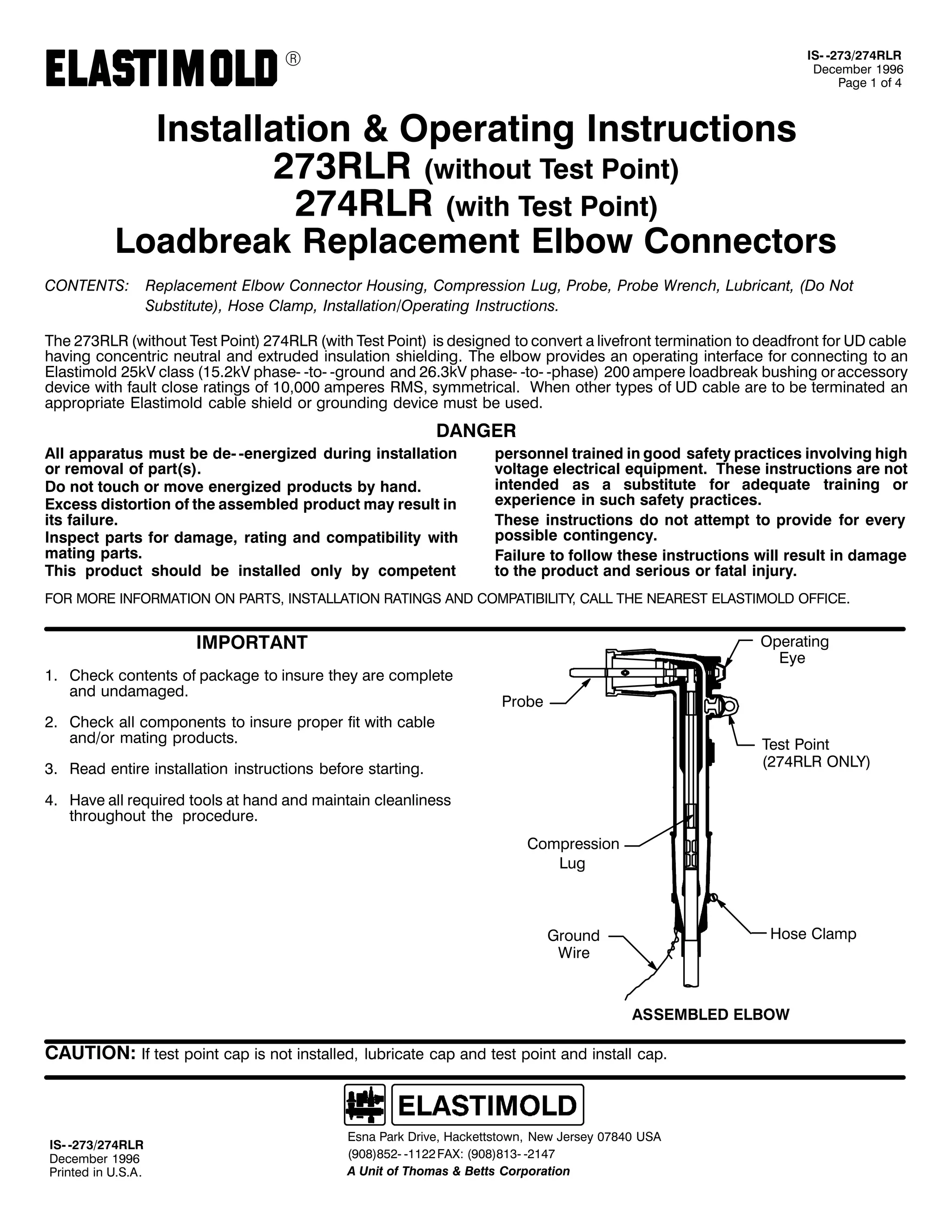 9

,60 05:625:75/5
'HFHPEHU 4<<9
3DJH 4 RI 7

,QVWDOODWLRQ ) 2SHUDWLQJ ,QVWUXFWLRQV
5:65/5 +ZLWKRXW 7HVW 3RLQW,
5:75/5 +ZLWK 7HVW 3RLQW,

/RDGEUHDN 5HSODFHPHQW (OERZ &RQQHFWRUV
&217(176=

5HSODFHPHQW (OERZ &RQQHFWRU +RXVLQJ/ &RPSUHVVLRQ /XJ/ 3UREH/ 3UREH :UHQFK/ /XEULFDQW/ +'R 1RW
6XEVWLWXWH,/ +RVH &ODPS/ ,QVWDOODWLRQ22SHUDWLQJ ,QVWUXFWLRQV1

7KH 5:65/5 +ZLWKRXW 7HVW 3RLQW, 5:75/5 +ZLWK 7HVW 3RLQW, LV GHVLJQHG WR FRQYHUW D OLYHIURQW WHUPLQDWLRQ WR GHDGIURQW IRU 8' FDEOH
KDYLQJ FRQFHQWULF QHXWUDO DQG H[WUXGHG LQVXODWLRQ VKLHOGLQJ1 7KH HOERZ SURYLGHV DQ RSHUDWLQJ LQWHUIDFH IRU FRQQHFWLQJ WR DQ
(ODVWLPROG 58N9 FODVV +4815N9 SKDVH0 0WR0 0JURXQG DQG 5916N9 SKDVH0 0WR0 0SKDVH, 533 DPSHUH ORDGEUHDN EXVKLQJ RU DFFHVVRU
GHYLFH ZLWK IDXOW FORVH UDWLQJV RI 43/333 DPSHUHV 506/ VPPHWULFDO1 :KHQ RWKHU WSHV RI 8' FDEOH DUH WR EH WHUPLQDWHG DQ
DSSURSULDWH (ODVWLPROG FDEOH VKLHOG RU JURXQGLQJ GHYLFH PXVW EH XVHG1

'$1*(5
$OO DSSDUDWXV PXVW EH GH0 0HQHUJL]HG GXULQJ LQVWDOODWLRQ
RU UHPRYDO RI SDUW+V,1
'R QRW WRXFK RU PRYH HQHUJL]HG SURGXFWV E KDQG1
([FHVV GLVWRUWLRQ RI WKH DVVHPEOHG SURGXFW PD UHVXOW LQ
LWV IDLOXUH1
,QVSHFW SDUWV IRU GDPDJH/ UDWLQJ DQG FRPSDWLELOLW ZLWK
PDWLQJ SDUWV1
7KLV SURGXFW VKRXOG EH LQVWDOOHG RQO E FRPSHWHQW

SHUVRQQHO WUDLQHG LQ JRRG VDIHW SUDFWLFHV LQYROYLQJ KLJK
YROWDJH HOHFWULFDO HTXLSPHQW1 7KHVH LQVWUXFWLRQV DUH QRW
LQWHQGHG DV D VXEVWLWXWH IRU DGHTXDWH WUDLQLQJ RU
H[SHULHQFH LQ VXFK VDIHW SUDFWLFHV1
7KHVH LQVWUXFWLRQV GR QRW DWWHPSW WR SURYLGH IRU HYHU
SRVVLEOH FRQWLQJHQF1
)DLOXUH WR IROORZ WKHVH LQVWUXFWLRQV ZLOO UHVXOW LQ GDPDJH
WR WKH SURGXFW DQG VHULRXV RU IDWDO LQMXU1

)25 025( ,1)250$7,21 21 3$576/ ,167$//$7,21 5$7,1*6 $1' &203$7,%,/,7</ &$// 7+( 1($5(67 (/$67,02/' 2)),&(1

,03257$17
41 &KHFN FRQWHQWV RI SDFNDJH WR LQVXUH WKH DUH FRPSOHWH
DQG XQGDPDJHG1

2SHUDWLQJ
(H
3UREH

51 &KHFN DOO FRPSRQHQWV WR LQVXUH SURSHU ILW ZLWK FDEOH
DQG2RU PDWLQJ SURGXFWV1

7HVW 3RLQW
+5:75/5 21/<,

61 5HDG HQWLUH LQVWDOODWLRQ LQVWUXFWLRQV EHIRUH VWDUWLQJ1
71 +DYH DOO UHTXLUHG WRROV DW KDQG DQG PDLQWDLQ FOHDQOLQHVV
WKURXJKRXW WKH SURFHGXUH1
&RPSUHVVLRQ
/XJ

+RVH &ODPS

*URXQG
:LUH

$66(0%/(' (/%2:

&$87,21= ,I WHVW SRLQW FDS LV QRW LQVWDOOHG/ OXEULFDWH FDS DQG WHVW SRLQW DQG LQVWDOO FDS1

,60 05:625:75/5
'HFHPEHU 4<<9
3ULQWHG LQ 8161$1

(VQD 3DUN 'ULYH/ +DFNHWWVWRZQ/ 1HZ -HUVH 3:;73 86$
+<3;,;850 04455 )$;= +<3;,;460 0547:
$ 8QLW RI 7KRPDV ) %HWWV &RUSRUDWLRQ

 