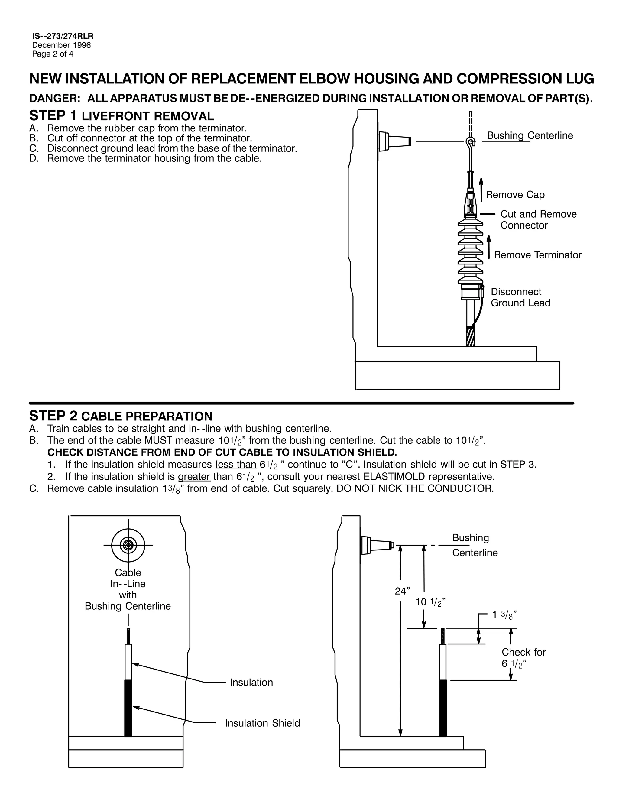 ,60 05:625:75/5
'HFHPEHU 4<<9
3DJH 5 RI 7

1(: ,167$//$7,21 2) 5(3/$&(0(17 (/%2: +286,1* $1' &2035(66,21 /8*
'$1*(5= $// $33$5$786 0867 %( '(0 0(1(5*,=(' '85,1* ,167$//$7,21 25 5(029$/ 2) 3$57+6,1

67(3 4 /,9()5217 5(029$/
$1
%1
&1
'1

5HPRYH WKH UXEEHU FDS IURP WKH WHUPLQDWRU1
&XW RII FRQQHFWRU DW WKH WRS RI WKH WHUPLQDWRU1
'LVFRQQHFW JURXQG OHDG IURP WKH EDVH RI WKH WHUPLQDWRU1
5HPRYH WKH WHUPLQDWRU KRXVLQJ IURP WKH FDEOH1

%XVKLQJ &HQWHUOLQH

5HPRYH &DS
&XW DQG 5HPRYH
&RQQHFWRU
5HPRYH 7HUPLQDWRU
'LVFRQQHFW
*URXQG /HDG

67(3 5 &$%/( 35(3$5$7,21

$1 7UDLQ FDEOHV WR EH VWUDLJKW DQG LQ0 0OLQH ZLWK EXVKLQJ FHQWHUOLQH1
%1 7KH HQG RI WKH FDEOH 0867 PHDVXUH 43ó2ãl IURP WKH EXVKLQJ FHQWHUOLQH1 &XW WKH FDEOH WR 43ó2ãl1
&+(&. ',67$1&( )520 (1' 2) &87 &$%/( 72 ,168/$7,21 6+,(/'1
41 ,I WKH LQVXODWLRQ VKLHOG PHDVXUHV OHVV WKDQ 9ó2ã l FRQWLQXH WR l&l1 ,QVXODWLRQ VKLHOG ZLOO EH FXW LQ 67(3 61
51 ,I WKH LQVXODWLRQ VKLHOG LV JUHDWHU WKDQ 9ó2ã l/ FRQVXOW RXU QHDUHVW (/$67,02/' UHSUHVHQWDWLYH1
&1 5HPRYH FDEOH LQVXODWLRQ 4ñ2#l IURP HQG RI FDEOH1 &XW VTXDUHO1 '2 127 1,&. 7+( &21'8&7251

%XVKLQJ
&HQWHUOLQH
&DEOH
,Q0 0/LQH
ZLWK
%XVKLQJ &HQWHUOLQH

57l

43 ó2ãl

4 ñ2#l
&KHFN IRU
9 ó2ãl

,QVXODWLRQ

,QVXODWLRQ 6KLHOG

 