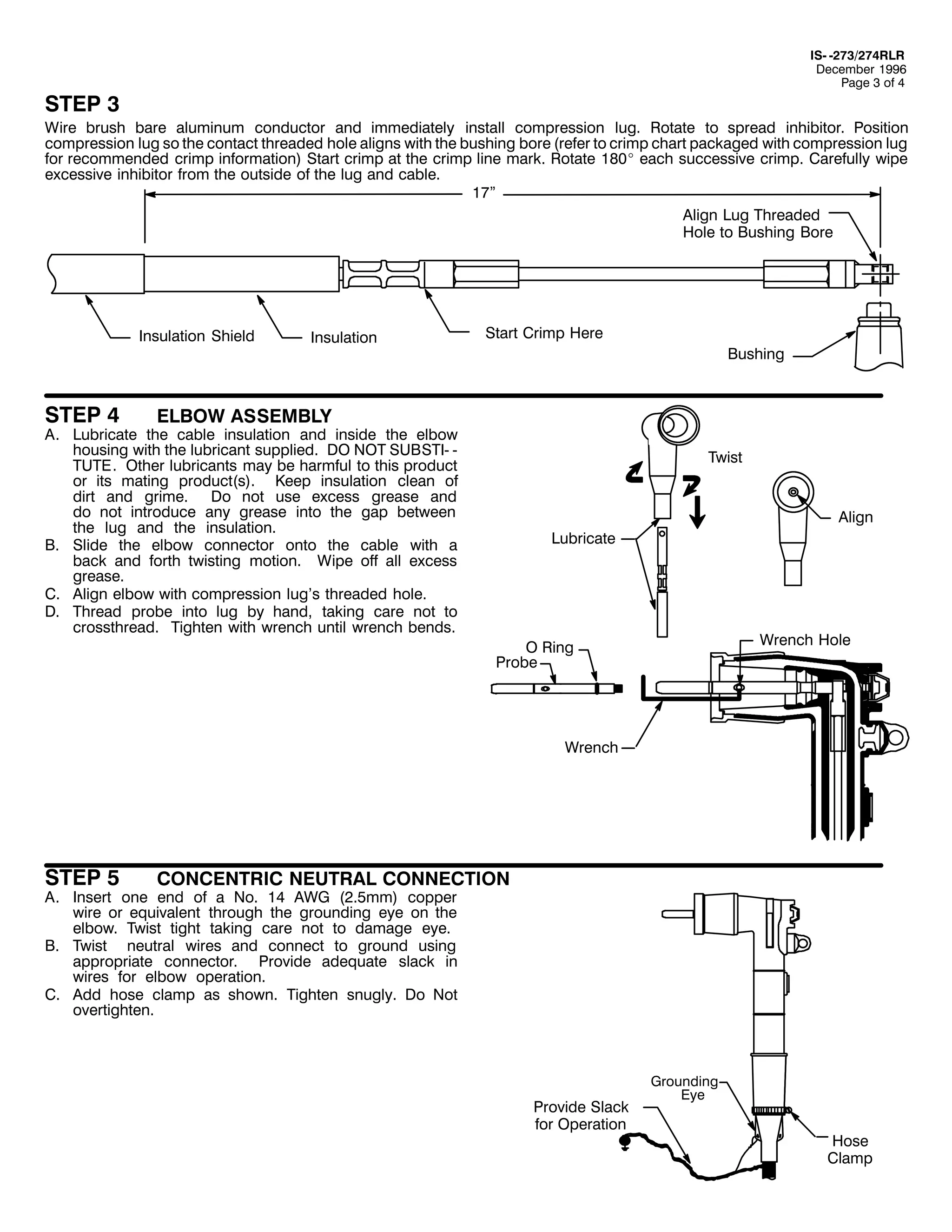 ,60 05:625:75/5
'HFHPEHU 4<<9
3DJH 6 RI 7

67(3 6

:LUH EUXVK EDUH DOXPLQXP FRQGXFWRU DQG LPPHGLDWHO LQVWDOO FRPSUHVVLRQ OXJ1 5RWDWH WR VSUHDG LQKLELWRU1 3RVLWLRQ
FRPSUHVVLRQ OXJ VR WKH FRQWDFW WKUHDGHG KROH DOLJQV ZLWK WKH EXVKLQJ ERUH +UHIHU WR FULPS FKDUW SDFNDJHG ZLWK FRPSUHVVLRQ OXJ
IRU UHFRPPHQGHG FULPS LQIRUPDWLRQ, 6WDUW FULPS DW WKH FULPS OLQH PDUN1 5RWDWH 4;3E HDFK VXFFHVVLYH FULPS1 &DUHIXOO ZLSH
H[FHVVLYH LQKLELWRU IURP WKH RXWVLGH RI WKH OXJ DQG FDEOH1
4:l
$OLJQ /XJ 7KUHDGHG
+ROH WR %XVKLQJ %RUH

,QVXODWLRQ 6KLHOG

67(3 7

,QVXODWLRQ

6WDUW &ULPS +HUH
%XVKLQJ

(/%2: $66(0%/<

$1 /XEULFDWH WKH FDEOH LQVXODWLRQ DQG LQVLGH WKH HOERZ
KRXVLQJ ZLWK WKH OXEULFDQW VXSSOLHG1 '2 127 68%67,0 0
787(1 2WKHU OXEULFDQWV PD EH KDUPIXO WR WKLV SURGXFW
RU LWV PDWLQJ SURGXFW+V,1 .HHS LQVXODWLRQ FOHDQ RI
GLUW DQG JULPH1 'R QRW XVH H[FHVV JUHDVH DQG
GR QRW LQWURGXFH DQ JUHDVH LQWR WKH JDS EHWZHHQ
WKH OXJ DQG WKH LQVXODWLRQ1
%1 6OLGH WKH HOERZ FRQQHFWRU RQWR WKH FDEOH ZLWK D
EDFN DQG IRUWK WZLVWLQJ PRWLRQ1 :LSH RII DOO H[FHVV
JUHDVH1
&1 $OLJQ HOERZ ZLWK FRPSUHVVLRQ OXJ*V WKUHDGHG KROH1
'1 7KUHDG SUREH LQWR OXJ E KDQG/ WDNLQJ FDUH QRW WR
FURVVWKUHDG1 7LJKWHQ ZLWK ZUHQFK XQWLO ZUHQFK EHQGV1

7ZLVW

$OLJQ
/XEULFDWH

:UHQFK +ROH

2 5LQJ
3UREH

:UHQFK

67(3 8

&21&(175,& 1(875$/ &211(&7,21

$1 ,QVHUW RQH HQG RI D 1R1 47 $:* +518PP, FRSSHU
ZLUH RU HTXLYDOHQW WKURXJK WKH JURXQGLQJ HH RQ WKH
HOERZ1 7ZLVW WLJKW WDNLQJ FDUH QRW WR GDPDJH HH1
%1 7ZLVW QHXWUDO ZLUHV DQG FRQQHFW WR JURXQG XVLQJ
DSSURSULDWH FRQQHFWRU1 3URYLGH DGHTXDWH VODFN LQ
ZLUHV IRU HOERZ RSHUDWLRQ1
&1 $GG KRVH FODPS DV VKRZQ1 7LJKWHQ VQXJO1 'R 1RW
RYHUWLJKWHQ1

3URYLGH 6ODFN
IRU 2SHUDWLRQ

*URXQGLQJ
(H

+RVH
&ODPS

 