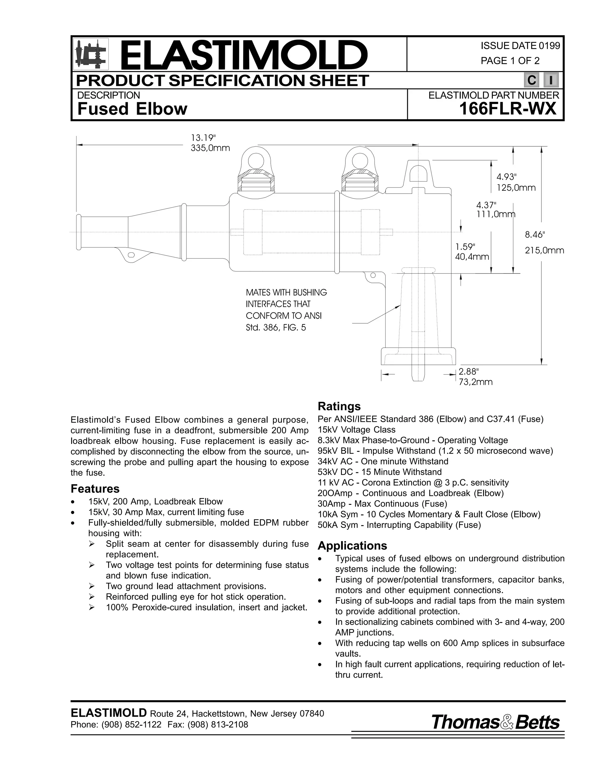ELASTIMOLD
PRODUCT SPECIFICATION SHEET
DESCRIPTION

ISSUE DATE 0199
PAGE 1 OF 2

C
ELASTIMOLD PART NUMBER

166FLR-WX

Fused Elbow
13.19"
335,0mm

4.93"
125,0mm
4.37"
111,0mm
8.46"
1.59"
40,4mm

215,0mm

MATES WITH BUSHING
INTERFACES THAT
CONFORM TO ANSI
Std. 386, FIG. 5

2.88"
73,2mm

Ratings
Elastimold’s Fused Elbow combines a general purpose,
current-limiting fuse in a deadfront, submersible 200 Amp
loadbreak elbow housing. Fuse replacement is easily accomplished by disconnecting the elbow from the source, unscrewing the probe and pulling apart the housing to expose
the fuse.

Features
•
•
•

Per ANSI/IEEE Standard 386 (Elbow) and C37.41 (Fuse)
15kV Voltage Class
8.3kV Max Phase-to-Ground - Operating Voltage
95kV BIL - Impulse Withstand (1.2 x 50 microsecond wave)
34kV AC - One minute Withstand
53kV DC - 15 Minute Withstand
11 kV AC - Corona Extinction @ 3 p.C. sensitivity
20OAmp - Continuous and Loadbreak (Elbow)
30Amp - Max Continuous (Fuse)
10kA Sym - 10 Cycles Momentary & Fault Close (Elbow)
50kA Sym - Interrupting Capability (Fuse)

15kV, 200 Amp, Loadbreak Elbow
15kV, 30 Amp Max, current limiting fuse
Fully-shielded/fully submersible, molded EDPM rubber
housing with:
Ø Split seam at center for disassembly during fuse Applications
replacement.
•
Typical uses of fused elbows on underground distribution
Ø Two voltage test points for determining fuse status
systems include the following:
and blown fuse indication.
•
Fusing of power/potential transformers, capacitor banks,
Ø Two ground lead attachment provisions.
motors and other equipment connections.
Ø Reinforced pulling eye for hot stick operation.
•
Fusing of sub-loops and radial taps from the main system
Ø 100% Peroxide-cured insulation, insert and jacket.
to provide additional protection.
•
•
•

ELASTIMOLD Route 24, Hackettstown, New Jersey 07840
Phone: (908) 852-1122 Fax: (908) 813-2108

In sectionalizing cabinets combined with 3- and 4-way, 200
AMP junctions.
With reducing tap wells on 600 Amp splices in subsurface
vaults.
In high fault current applications, requiring reduction of letthru current.

Thomas Betts

 