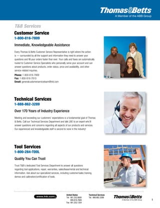 United States
Tel: 901.252.8000
800.816.7809
Fax: 901.252.1354
Technical Services
Tel: 888.862.3289www.tnb.com
i
T&B Services
Quality You Can Trust
Trust T&B’s dedicated Tool Services Department to answer all questions
regarding tool applications, repair, warranties, sales/lease/rental and technical
information. Ask about our specialized services, including customer/sales training,
demos and calibration/certification of tools.
Tool Services
1-800-284-TOOL
Immediate, Knowledgeable Assistance
Every Thomas & Betts Customer Service Representative is right where the action
is — surrounded by all the support and information they need to answer your
questions and fill your orders faster than ever. Your calls and faxes are automatically
routed to Customer Service Specialists who personally serve your account and can
answer questions about products, order status, price and availability, and other
service-related inquiries.
Phone: 1-800-816-7809
Fax: 1-800-816-7810
Email: generalcustomerserviceteam@tnb.com
Customer Service
1-800-816-7809
Over 170 Years of Industry Experience
Meeting and exceeding our customers’ expectations is a fundamental goal of Thomas
& Betts. Call our Technical Services Department and talk LIVE to an expert who’ll
answer questions and concerns regarding all aspects of our products and services.
Our experienced and knowledgeable staff is second to none in the industry!
Technical Services
1-888-862-3289
i
 