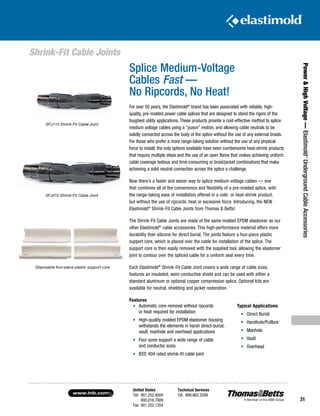 United States
Tel: 901.252.8000
800.816.7809
Fax: 901.252.1354
Technical Services
Tel: 888.862.3289www.tnb.com
31
Power HighVoltage—Elastimold®
UndergroundCableAccessories
Splice Medium-Voltage
Cables Fast —
No Ripcords, No Heat!
For over 50 years, the Elastimold®
brand has been associated with reliable, high-
quality, pre-molded power cable splices that are designed to stand the rigors of the
toughest utility applications. These products provide a cost-effective method to splice
medium voltage cables using a “puson” motion, and allowing cable neutrals to be
solidly connected across the body of the splice without the use of any external braids.
For those who prefer a more range-taking solution without the use of any physical
force to install, the only options available have been cumbersome heat-shrink products
that require multiple steps and the use of an open flame that makes achieving uniform
cable coverage tedious and time-consuming or braid/jacket combinations that make
achieving a solid neutral connection across the splice a challenge.
Now there’s a faster and easier way to splice medium-voltage cables — one
that combines all of the convenience and flexibility of a pre-molded splice, with
the range-taking ease of installation offered in a cold- or heat-shrink product,
but without the use of ripcords, heat or excessive force. Introducing, the NEW
Elastimold®
Shrink-Fit Cable Joints from Thomas  Betts!
The Shrink-Fit Cable Joints are made of the same molded EPDM elastomer as our
other Elastimold®
cable accessories. This high-performance material offers more
durability than silicone for direct burial. The joints feature a four-piece plastic
support core, which is placed over the cable for installation of the splice. The
support core is then easily removed with the supplied tool, allowing the elastomer
joint to contour over the spliced cable for a uniform seal every time.
Each Elastimold®
Shrink-Fit Cable Joint covers a wide range of cable sizes,
features an insulated, semi-conductive shield and can be used with either a
standard aluminum or optional copper compression splice. Optional kits are
available for neutral, shielding and jacket restoration.
Features
SFJ115 Shrink-Fit Cable Joint
SFJ415 Shrink-Fit Cable Joint
Disposable four-piece plastic support core
•	 Automatic core removal without ripcords
or heat required for installation
•	 High-quality molded EPDM elastomer housing
withstands the elements in harsh direct-burial,
vault, manhole and overhead applications
•	 Four sizes support a wide range of cable
and conductor sizes
•	 IEEE 404 rated shrink-fit cable joint
Typical Applications
•	 Direct Burial
•	 Handhole/Pullbox
•	 Manhole
•	 Vault
•	 Overhead
Shrink-Fit Cable Joints
 