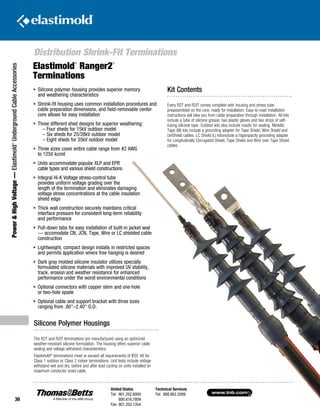 www.tnb.com
United States
Tel: 901.252.8000
800.816.7809
Fax: 901.252.1354
Technical Services
Tel: 888.862.3289
36
Power HighVoltage—Elastimold®
UndergroundCableAccessories
Silicone Polymer Housings
The R2T and R2IT terminations are manufactured using an optimized
weather-resistant silicone formulation. The housing offers superior cable
sealing and voltage withstand characteristics.
Elastimold®
terminations meet or exceed all requirements of IEEE 48 for
Class 1 outdoor or Class 2 indoor terminations. Unit tests include voltage
withstand wet and dry, before and after load cycling on units installed on
maximum conductor sized cable.
Elastimold
®
Ranger2
®
Terminations
• 	Silicone polymer housing provides superior memory
and weathering characteristics
• 	Shrink-fit housing uses common installation procedures and
cable preparation dimensions, and field-removable center
core allows for easy installation
• 	Three different shed designs for superior weathering:
	 – Four sheds for 15kV outdoor model
– Six sheds for 25/28kV outdoor model
– Eight sheds for 35kV outdoor model
• 	Three sizes cover entire cable range from #2 AWG
to 1250 kcmil
• 	Units accommodate popular XLP and EPR
cable types and various shield constructions
• 	Integral Hi-K Voltage stress-control tube
provides uniform voltage grading over the
length of the termination and eliminates damaging
voltage stress concentrations at the cable insulation
shield edge
• 	Thick wall construction securely maintains critical
interface pressure for consistent long-term reliability
and performance
• 	Pull-down tabs for easy installation of built-in jacket seal
— accomodate CN, JCN, Tape, Wire or LC shielded cable
construction
• 	Lightweight, compact design installs in restricted spaces
and permits application where free hanging is desired
• 	Dark gray molded silicone insulator utilizes specially
formulated silicone materials with improved UV stability,
track, erosion and weather resistance for enhanced
performance under the worst environmental conditions
• 	Optional connectors with copper stem and one-hole
or two-hole spade
• 	Optional cable and support bracket with three sizes
ranging from .80–2.40 O.D.
Kit Contents
Every R2T and R2IT comes complete with housing and stress tube
preassembled on the core, ready for installation. Easy-to-read installation
instructions will take you from cable preparation through installation. All kits
include a tube of silicone grease, two plastic gloves and two strips of self-
fusing silicone tape. Outdoor kits also include mastic for sealing. Metallic
Tape (M) kits include a grounding adapter for Tape Shield, Wire Shield and
UniShield cables. LC Shield (L) kitsinclude a higampacity grounding adapter
for Longitudinally Corrugated Shield, Tape Shield and Wire over Tape Shield
cables.
Distribution Shrink-Fit Terminations
 