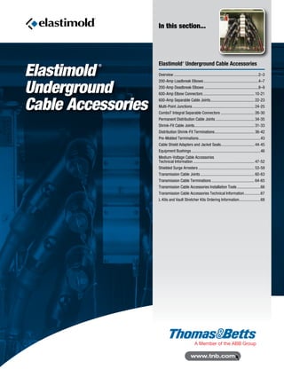 Elastimold
®
Underground
Cable Accessories
In this section...
Elastimold®
Underground Cable Accessories
Overview....................................................................................2–3
200-Amp Loadbreak Elbows.......................................................4–7
200-Amp Deadbreak Elbows......................................................8–9
600-Amp Elbow Connectors................................................... 10-21
600-Amp Separable Cable Joints............................................ 22-23
Multi-Point Junctions.............................................................. 24-25
ComboT Integral Separable Connectors.................................. 26-30
Permanent Distribution Cable Joints....................................... 34-35
Shrink-Fit Cable Joints............................................................ 31-33
Distribution Shrink-Fit Terminations........................................ 36-42
Pre-Molded Terminations..............................................................43
Cable Shield Adapters and Jacket Seals................................. 44-45
Equipment Bushings.....................................................................46
Medium-Voltage Cable Accessories
Technical Information............................................................. 47-52
Shielded Surge Arresters........................................................ 53-59
Transmission Cable Joints...................................................... 60-63
Transmission Cable Terminations........................................... 64-65
Transmission Cable Accessories Installation Tools........................66
Transmission Cable Accessories Technical Information.................67
L-Kits and Vault Stretcher Kits Ordering Information......................68
 