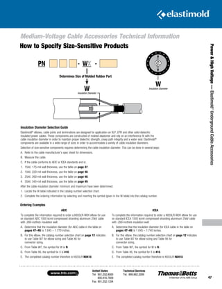United States
Tel: 901.252.8000
800.816.7809
Fax: 901.252.1354
Technical Services
Tel: 888.862.3289www.tnb.com
47
Power HighVoltage—Elastimold®
UndergroundCableAccessories
Medium-Voltage Cable Accessories Technical Information
Insulation Diameter Selection Guide
Elastimold®
elbows, cable joints and terminations are designed for application on XLP, EPR and other solid-dielectric
insulated power cables. These components are constructed of molded elastomer and rely on an interference fit with the
cable insulation diameter in order to maintain proper dielectric strength, creep path integrity and a water seal. Elastimold®
components are available in a wide range of sizes in order to accommodate a variety of cable insulation diameters.
Selection of size-sensitive components requires determining the cable insulation diameter. This can be done in several ways:
A.	Refer to the cable manufacturer’s spec sheet for dimensions.
B.	 Measure the cable.
C.	If the cable conforms to AEIC or ICEA standards and is:
1.	 15kV, 175-mil wall thickness, use the table on page 47.
2.	 15kV, 220-mil wall thickness, use the table on page 48.
3.	 25kV, 260-mil wall thickness, use the table on page 48.
4.	 35kV, 345-mil wall thickness, use the table on page 49.
After the cable insulation diameter minimum and maximum have been determined:
1.	 Locate the W table indicated in the catalog number selection chart.
2.	Complete the ordering information by selecting and inserting the symbol (given in the W table) into the catalog number.
‘W’
CABLE
INSULATION
DIAMETER
Ordering Examples
AEIC
To complete the information required to order a K655LR-W0X elbow for use
on standard AEIC 1000 kcmil compressed stranding aluminum 25kV cable
with .260-incthick insulation wall:
A.	Determine that the insulation diameter (for AEIC cable in the table on
pages 47–49) is 1.645 – 1.770 inches.
B.	For this elbow, the catalog number selection chart on page 12 indicates
to use Table W7 for elbow sizing and Table X6 for
connector sizing.
C.	From Table W7, the symbol for W is N.
D.	From Table X6, the symbol for X is 410.
E.	The completed catalog number therefore is K655LR-N0410.
ICEA
To complete the information required to order a K655LR-W0X elbow for use
on standard ICEA 1000 kcmil compressed stranding aluminum 25kV cable
with .260-incthick insulation wall:
A.	Determine that the insulation diameter (for ICEA cable in the table on
pages 47–49) is 1.645 – 1.740 inches.
B.	For this elbow, the catalog number selection chart on page 12 indicates
to use Table W7 for elbow sizing and Table X6 for
connector sizing.
C.	From Table W7, the symbol for W is N.
D.	From Table X6, the symbol for X is 410.
E.	The completed catalog number therefore is K655LR-N0410.
How to Specify Size-Sensitive Products
‘W’
INSULATION
DIAMETER
Determines Size of Molded Rubber PartDetermines Size of Molded Rubber Part
WInsulation Diameter
WInsulation Diameter
PN - WX -
 
