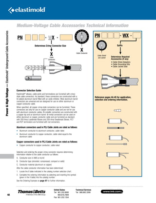 www.tnb.com
United States
Tel: 901.252.8000
800.816.7809
Fax: 901.252.1354
Technical Services
Tel: 888.862.3289
48
Power HighVoltage—Elastimold®
UndergroundCableAccessories
Medium-Voltage Cable Accessories Technical Information
‘X’
CABLE
CONDUCTOR
Reference pages 44-45 for application,
selection and ordering information.
Connector Selection Guide
Elastimold®
elbows, cable joints and terminations are furnished with crimp-
style cable connectors. As standard, these connectors are constructed with a
tin-plated aluminum barrel filled with an oxide inhibitor. Most aluminum barrel
connectors are universal and are designed for use on either aluminum or
copper conductor cable.
When specified, all copper crimp-style connectors can be furnished. These
connectors are only for use on copper conductor cable and are not for use
with aluminum conductor cables. Bi-metallic connectors are constructed with
a copper top and an aluminum barrel. Bi-metal connectors can be used on
either aluminum or copper conductor cable and are furnished as standard
with 200-Amp Loadbreak Elbows and 200-Amp Deadbreak Elbows. PCT
and R2T terminators are furnished with rod connectors.
Aluminum connectors used in PCJ Cable Joints are rated as follows:
•	 Aluminum conductor to aluminum conductor, cable rated
•	 Aluminum conductor to copper conductor, cable rated equal to the 		
	 aluminum cable
Copper connectors used in PCJ Cable Joints are rated as follows:
•	 Copper conductor to copper conductor, cable rated
Selection and ordering the proper crimp connector requires determining
information relative to the cable conductor as follows:
A.	 Conductor size in AWG or kcmil
B.	 Conductor type (stranded, compressed, compact or solid)
C.	 Conductor material (aluminum or copper)
After the cable conductor information has been determined:
1.	 Locate the X table indicated in the catalog number selection chart.
2.	Complete the ordering information by selecting and inserting the symbol
(given in the X table) into the catalog number.
See the Ordering Example on page 47 for further information.
XCable Conductor
Determines Crimp Connector Size
‘X’
CABLE
CONDUCTOR
Determines Crimp Connector Size
PN - WX -
XCable
Conductor
‘Suffix’
Determines Required
Accessories (if any)
• Cable Shield Adapters
• Cable Grounding Kits
• Cable Jacket Seal
Suffix
PN - WX -
Determines Required
Accessories (if any)
• Cable Shied Adapters
• Cable Grounding Kits
• Cable Jacket Seal
CABLE SHIELD
AND JACKETCable Shield
and Jacket
 