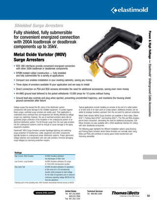 United States
Tel: 901.252.8000
800.816.7809
Fax: 901.252.1354
Technical Services
Tel: 888.862.3289www.tnb.com
53
Shielded Surge Arresters
Power HighVoltage—Elastimold®
UndergroundCableAccessories
•	IEEE 386 interfaces provide convenient energized connection
with other 200A loadbreak ­or deadbreak components
•	EPDM molded rubber construction — fully shielded
and fully submersible for a variety of applications
•	Compact size enables installation in your existing cabinetry, saving you money
•	Three styles of arresters available fit your application and are easy to install
•	Direct connection on PSA and BSA versions eliminates the need for additional accessories, saving even more money
•	#4 AWG ground lead tethered to the jacket withstands 10,000 amps for 10 cycles without fusing
•	Ground lead also controls end plug when ejected, preventing uncontrolled trajectory, and maintains the housing shield
ground connection after failure
Ratings
High Current, Short Duration All MOV Arresters withstand
two discharges of 40kA crest
Low Current, Long Duration All MOV Arresters withstand 20 surges
of 75A/2,000 microseconds duration
Duty Cycle Test All MOV Arresters withstand 22 operations
of 5kA crest at 8 x 20 microseconds
duration while energized at rated voltage
for the initial 20 operations and at maximum
continuous operating voltage (MCOV) for the
final two operations
Following each of the preceding tests, MOV Arresters demonstrate thermal recovery at MCOV.
Voltage surges that exceed the BIL rating of the distribution system
components will cause damage to the installed equipment. To protect against
these surges, overhead surge arresters are widely used. Their application is
understood since overhead lines and equipment are directly affected by voltage
surges (e.g. lightning). However, the use of overhead arresters alone will not
guarantee proper protection of the insulation in the underground portion of an
electrical distribution system. The let-through surge from the riser pole arresters
into the underground systems could be enough to cause damage to the aging
equipment insulation.
­Elastimold®
MOV Surge Arresters provide higvoltage lightning and switching
surge protection of transformers, cable, equipment and other components
typically located on underground power distribution systems. Proper placement,
voltage selection and coordination with riser pole arresters minimize damaging
surge voltages by improving protective margins.
Typical applications include installing an arrester at the end of a radial system
or at both ends of an open point on a loop system. Additional arresters can be
added at strategic locations upstream from the end point for optimum protection.
Metal Oxide Varistor (MOV) Surge Arresters are available in three styles: Elbow
(ESA™
), Parking Stand (PSA™
) and Bushing (BSA™
). The PSA and BSA arresters
permit direct connection, eliminating the need for additional accessories. ESA
Elbow Arresters are also available with a 200A deadbreak interface for mating
with other deadbreak accessories.
The following page highlights the different installation options using Bushing
and Parking Stand Arresters where Elbow Arresters are normally used. Using
BSAs and PSAs will contribute to saving space inside transformers and
improving operability.
Fully shielded, fully submersible
for convenient energized connection
with 200A loadbreak or deadbreak
components up to 35kV.
Metal Oxide Varistor (MOV)
Surge Arresters
 