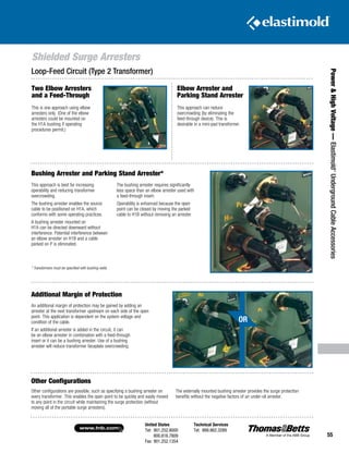 United States
Tel: 901.252.8000
800.816.7809
Fax: 901.252.1354
Technical Services
Tel: 888.862.3289www.tnb.com
55
Shielded Surge Arresters
Power HighVoltage—Elastimold®
UndergroundCableAccessories
An additional margin of protection may be gained by adding an
arrester at the next transformer upstream on each side of the open
point. This application is dependent on the system voltage and
condition of the cable.
If an additional arrester is added in the circuit, it can
be an elbow arrester in combination with a feed-through
insert or it can be a bushing arrester. Use of a bushing
arrester will reduce transformer faceplate overcrowding.
Other configurations are possible, such as specifying a bushing arrester on
every transformer. This enables the open point to be quickly and easily moved
to any point in the circuit while maintaining the surge protection (without
moving all of the portable surge arresters).
The externally mounted bushing arrester provides the surge protection
benefits without the negative factors of an under-oil arrester.
This approach is best for increasing
operability and reducing transformer
overcrowding.
The bushing arrester enables the source
cable to be positioned on H1A, which
conforms with some operating practices.
A bushing arrester mounted on
H1A can be directed downward without
interference. Potential interference between
an elbow arrester on H1B and a cable
parked on P is eliminated.
The bushing arrester requires significantly
less space than an elbow arrester used with
a feed-through insert.
Operability is enhanced because the open
point can be closed by moving the parked
cable to H1B without removing an arrester.
* Transformers must be specified with bushing wells.
Bushing Arrester and Parking Stand Arrester*
Additional Margin of Protection
Other Configurations
Elbow Arrester and
Parking Stand Arrester
This approach can reduce
overcrowding (by eliminating the
feed-through device). This is
desirable in a mini-pad transformer.
Loop-Feed Circuit (Type 2 Transformer)
Two Elbow Arresters
and a Feed-Through
This is one approach using elbow
arresters only. (One of the elbow
arresters could be mounted on
the H1A bushing if operating
procedures permit.)
OR
 