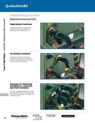 www.tnb.com
United States
Tel: 901.252.8000
800.816.7809
Fax: 901.252.1354
Technical Services
Tel: 888.862.3289
56
Shielded Surge Arresters
Power HighVoltage—Elastimold®
UndergroundCableAccessories
Single-Bushing Transformer
To add surge protection to a single-bushing
transformer, utilize a bushing arrester or an
elbow arrester with a feed-through insert.
Two-Bushing Transformer
To add surge protection to a two-bushing
transformer at the end point of a radial-feed
circuit, add an elbow arrester to the unoccupied
bushing or utilize a bushing arrester.
Conversion of a Radial-Feed
Transformer to a Loop-Feed,
Open-Point Transformer
To convert a single-bushing transformer to a loop-
feed, open-point transformer, add a parking stand
arrester and an elbow arrester in combination with
a feed-through insert.
Radial-Feed Circuit (End Point)
 