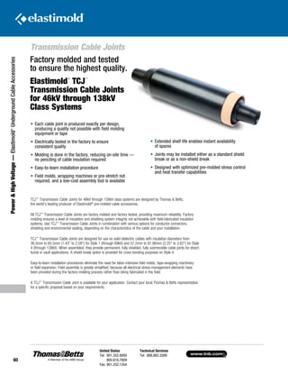 www.tnb.com
United States
Tel: 901.252.8000
800.816.7809
Fax: 901.252.1354
Technical Services
Tel: 888.862.3289
60
Transmission Cable Joints
Power HighVoltage—Elastimold®
UndergroundCableAccessories
Factory molded and tested
to ensure the highest quality.
Elastimold
®
TCJ
™
Transmission Cable Joints
for 46kV through 138kV
Class Systems
•	Each cable joint is produced exactly per design,
producing a quality not possible with field molding
equipment or tape
•	Electrically tested in the factory to ensure
consistent quality
•	Molding is done in the factory, reducing on-site time —
no penciling of cable insulation required
•	Easy-to-learn installation procedure
•	Field molds, wrapping machines or pre-stretch not
required, and a low-cost assembly tool is available
TCJ™
Transmission Cable Joints for 46kV through 138kV class systems are designed by Thomas  Betts,
the world’s leading producer of Elastimold®
pre-molded cable accessories.
All TCJ™
Transmission Cable Joints are factory molded and factory tested, providing maximum reliability. Factory
molding ensures a level of insulation and shielding system integrity not achievable with field-fabricated insulation
systems. Use TCJ™
Transmission Cable Joints in combination with various options for conductor connectors,
shielding and environmental sealing, depending on the characteristics of the cable and your installation.
TCJ™
Transmission Cable Joints are designed for use on solid dielectric cables with insulation diameters from
36.5mm to 65.5mm (1.43 to 2.58) for Style 1 (through 69kV) and 57.2mm to 91.96mm (2.25 to 3.62) for Style
4 (through 138kV). When assembled, they provide permanent, fully shielded, fully submersible cable joints for direct-
burial or vault applications. A shield break option is provided for cross bonding purposes on Style 4.
Easy-to-learn installation procedures eliminate the need for labor-intensive field molds, tape-wrapping machinery
or field expansion. Field assembly is greatly simplified, because all electrical stress-management elements have
been provided during the factory-molding process rather than being fabricated in the field.
A TCJ™
Transmission Cable Joint is available for your application. Contact your local Thomas  Betts representative
for a specific proposal based on your requirements.
•	Extended shelf life enables instant availability
of spares
•	Joints may be installed either as a standard shield
break or as a non-shield break
•	Designed with optimized pre-molded stress control
and heat transfer capabilities
 