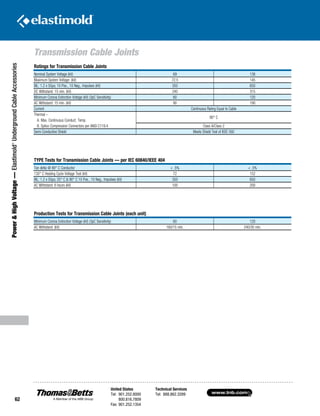 www.tnb.com
United States
Tel: 901.252.8000
800.816.7809
Fax: 901.252.1354
Technical Services
Tel: 888.862.3289
62
Transmission Cable Joints
Power HighVoltage—Elastimold®
UndergroundCableAccessories
Ratings for Transmission Cable Joints
Nominal System Voltage (kV) 69 138
Maximum System Voltage: (kV) 72.5 145
BIL: 1.2 x 50µs; 10 Pos., 10 Neg., Impulses (kV) 350 650
DC Withstand: 15 min. (kV) 240 315
Minimum Corona Extinction Voltage (kV) (3pC Sensitivity) 60 120
AC Withstand: 15 min. (kV) 90 190
Current Continuous Rating Equal to Cable
Thermal –
90° C
A. Max. Continuous Conduct. Temp.
B. Splice Compression Connectors per ANSI C119.4 Class A/Class 2
Semi-Conductive Shield Meets Shield Test of IEEE 592
TYPE Tests for Transmission Cable Joints — per IEC 60840/IEEE 404
Tan delta @ 90° C Conductor  .5%  .5%
130° C Heating Cycle Voltage Test (kV) 72 152
BIL: 1.2 x 50µs; 25° C  90° C 10 Pos., 10 Neg., Impulses (kV) 350 650
AC Withstand: 6 hours (kV) 100 200
Production Tests for Transmission Cable Joints (each unit)
Minimum Corona Extinction Voltage (kV) (3pC Sensitivity) 60 120
AC Withstand: (kV) 160/15 min. 240/30 min.
 